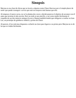 Sinopsis
Maryna	es	esa	clase	de	chicas	que	se	tiraría	a	alguien	como	Chace	Harrows	por	el	simple	placer	de
sentir	que	puede	conseguir	a	un	tío	que	está	con	mujeres	más	buenas	que	ella.
Al	empezar	el	nuevo	curso,	no	se	lo	plantea	dos	veces	y	decide	ponerse	el	objetivo	de	acostare	con	él
antes	que	termine	el	año	escolar.	Pero	no	todo	es	tan	sencillo,	y	así	como	tendrá	fácilmente	el
respaldo	de	sus	dos	mejores	amigas	(Loren	y	Danna)	también	tendrá	que	obligarse	a	confiar	en	Jean
Luc,	un	prototipo	de	gamberro	imbécil	y	primo	de	Chace.
Al	parecer,	él	no	está	muy	dispuesto	a	echarle	un	clave	para	ligarse	a	su	primo	pero	Maryna	no	es	de
las	que	se	rinden	fácilmente.
 
