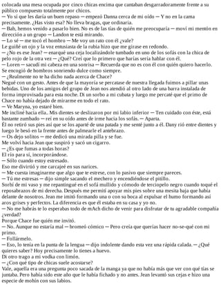 colocada	una	mesa	ocupada	por	cinco	chicas	encima	que	cantaban	desgarradoramente	frente	a	su
público	compuesto	totalmente	por	chicos.
─	Yo	sí	que	les	daría	un	buen	repaso	─	empezó	Danna	cerca	de	mi	oído	─	Y	no	en	la	cama
precisamente.	¿Has	visto	esa?	No	lleva	bragas,	que	ordinaria.
─	Bah,	hemos	venido	a	pasarlo	bien.	No	es	de	las	tías	de	quién	me	preocuparía	─	moví	mi	mentón	en
dirección	a	un	grupo	─	Landon	te	está	mirando.
─	Lo	sé	─	me	tocó	el	hombro	─	Me	voy	un	rato	con	él	¿vale?
Le	guiñé	un	ojo	y	la	voz	entusiasta	de	la	rubia	hizo	que	me	girase	en	redondo.
─	¿No	es	ese	Jean?	─	enarqué	una	ceja	localizándole	tumbado	en	uno	de	los	sofás	con	la	chica	de
pelo	rojo	de	la	otra	vez	─	¿Qué?	Creí	que	lo	primero	que	harías	sería	hablar	con	él.
─	Loren	─	sacudí	mi	cabeza	en	una	sonrisa	─	Recuerda	que	no	es	con	él	con	quién	quiero	hacerlo.
Se	encogió	de	hombros	sonriendo	dulce	como	siempre.
─	¿Realmente	no	te	ha	dicho	nada	acerca	de	Chace?
Negué	con	un	gesto.	Antes	de	que	la	mayoría	se	percatase	de	nuestra	llegada	fuimos	a	pillar	unas
bebidas.	Uno	de	los	amigos	del	grupo	de	Jean	nos	atendió	al	otro	lado	de	una	barra	instalada	de
forma	improvisada	para	esta	noche.	Di	un	sorbo	a	mi	cubata	y	luego	me	percaté	que	el	primo	de
Chace	no	había	dejado	de	mirarme	en	todo	el	rato.
─	Ve	Maryna,	yo	estaré	bien.
Me	incliné	hacia	ella..	Mis	dientes	se	deslizaron	por	mi	labio	inferior	─	Ten	cuidado	con	éste,	está
bastante	zumbado	─	reí	en	su	oído	antes	de	irme	hacia	los	sofás.	─	Aparta.
Él	no	retiró	sus	pies	así	que	se	los	aparté	de	una	patada	y	me	senté	junto	a	él.	Dany	rió	entre	dientes	y
luego	le	besó	en	la	frente	antes	de	palmearle	el	antebrazo.
─	Os	dejo	solitos	─	me	dedicó	una	mirada	pilla	y	se	fue.
Me	volví	hacia	Jean	que	suspiró	y	sacó	un	cigarro.
─	¿Es	que	fumas	a	todas	horas?
El	río	para	sí,	incorporándose.
─	Sólo	cuando	estoy	estresado.
Eso	me	divirtió	y	me	carcajeé	en	sus	narices.
─	Me	cuesta	imaginarme	que	algo	que	te	estrese,	con	lo	pasivo	que	siempre	pareces.
─	Tú	me	estresas	─	dijo	simple	sacando	el	mechero	y	encendiéndose	el	pitillo.
Sorbí	de	mi	vaso	y	me	repantingué	en	el	sofá	mullido	y	cómodo	de	terciopelo	negro	cuando	toqué	el
reposabrazos	de	mi	derecha.	Después	me	permití	apoyar	mis	pies	sobre	una	mesita	baja	que	había
delante	de	nosotros.	Jean	me	imitó	formando	una	o	con	su	boca	al	expulsar	el	humo	formando	así
aros	grises	y	perfectos.	La	diferencia	es	que	él	estaba	en	su	casa	y	yo	no.
─	No	me	habrás	te	lo	esperabas	todo	de	mAch	dicho	de	venir	para	disfrutar	de	tu	agradable	compañía
¿verdad?
Porque	Chace	fue	quién	me	invitó.
─	No.	Aunque	no	estaría	mal	─	bromeó	cómico	─	Pero	creía	que	querías	hacer	no-se-qué	con	mi
primo.
─	Follármelo.
─	Eso,	lo	tenía	en	la	punta	de	la	lengua	─	dijo	indolente	dando	esta	vez	una	rápida	calada.	─	¿Qué
quieres	saber?	Hoy	precisamente	lo	tienes	a	huevo.
Di	otro	trago	a	mi	vodka	con	limón.
─	¿Con	qué	tipo	de	chicas	suele	acostarse?
Vale,	aquella	era	una	pregunta	poco	sacada	de	la	manga	ya	que	no	había	más	que	ver	con	qué	tías	se
juntaba.	Pero	había	sido	este	año	que	le	había	fichado	y	no	antes.	Jean	levantó	sus	cejas	e	hizo	una
especie	de	mohín	con	sus	labios.
 