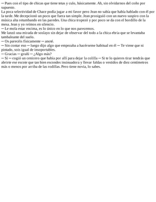 ─	Pues	con	el	tipo	de	chicas	que	tiene	tetas	y	culo,	básicamente.	Ah,	sin	olvidarnos	del	coño	por
supuesto.
La	poca	selectividad	de	Chace	podía	jugar	a	mi	favor	pero	Jean	no	sabía	que	había	hablado	con	él	por
la	tarde.	Me	decepcionó	un	poco	que	fuera	tan	simple.	Jean	prosiguió	con	un	nuevo	suspiro	con	la
música	alta	retumbando	en	las	paredes.	Una	chica	tropezó	y	por	poco	se	da	con	el	bordillo	de	la
mesa.	Jean	y	yo	reímos	en	silencio.
─	Le	mola	estar	encima,	es	lo	único	en	lo	que	nos	parecemos.
Me	lanzó	una	mirada	de	soslayo	sin	dejar	de	observar	del	todo	a	la	chica	ebria	que	se	levantaba
tambaleante	del	suelo.
─	Os	parecéis	físicamente	─	anoté.
─	Sin	contar	eso	─	luego	dijo	algo	que	empezaba	a	hacérseme	habitual	en	él	─	Te	viene	que	ni
pintado,	sois	igual	de	insoportables.
─	Gracias	─	gruñí	─	¿Algo	más?
─	Sí	─	cogió	un	cenicero	que	había	por	allí	para	dejar	la	colilla	─	Si	te	lo	quieres	tirar	tendrás	que
abrirte	ese	escote	que	tan	bien	escondes	insinuadora	y	llevar	faldas	o	vestidos	de	diez	centímetros
más	o	menos	por	arriba	de	las	rodillas.	Pero	tiene	novia,	lo	sabes.
 