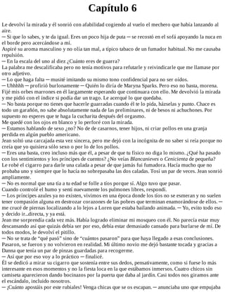 Capítulo	6
Le	devolví	la	mirada	y	él	sonrió	con	afabilidad	cogiendo	al	vuelo	el	mechero	que	había	lanzando	al
aire.
─	Si	que	lo	sabes,	y	te	da	igual.	Eres	un	poco	hija	de	puta	─	se	recostó	en	el	sofá	apoyando	la	nuca	en
el	borde	pero	acercándose	a	mí.
Aspiré	su	aroma	masculino	y	no	olía	tan	mal,	a	típico	tabaco	de	un	fumador	habitual.	No	me	causaba
repulsión.
─	En	la	escala	del	uno	al	diez	¿Cuánto	eres	de	guarra?
La	palabra	me	descalificaba	pero	no	tenía	motivos	para	refutarle	y	reivindicarle	que	me	llamase	por
otro	adjetivo.
─	Lo	que	haga	falta	─	musité	imitando	su	mismo	tono	confidencial	para	no	ser	oídos.
─	Uhhhhh	─	profirió	burlonamente	─	Quién	lo	diría	de	Maryna	Sparks.	Pero	eso	no	basta,	morena.
Fijé	mis	orbes	marrones	en	él	largamente	esperando	que	continuara	con	ello.	Me	devolvió	la	mirada
y	me	pidió	con	el	índice	si	podía	dar	un	trago.	Le	acerqué	lo	que	quedaba.
─	No	basta	porque	no	tienes	que	hacerle	guarradas	cuando	él	te	lo	pida,	házselas	y	punto.	Chace	es
todo	un	garañón,	no	sabe	absolutamente	nada	de	las	preliminares,	ni	de	besos	ni	achuchones.	Por
supuesto	no	esperes	que	te	haga	la	cucharita	después	del	orgasmo.
Me	quedé	con	los	ojos	en	blanco	y	lo	perforé	con	la	mirada.
─	Estamos	hablando	de	sexo	¿no?	No	de	de	casarnos,	tener	hijos,	ni	criar	pollos	en	una	granja
perdida	en	algún	pueblo	americano.
Jean	soltó	una	carcajada	esta	vez	sincera,	pero	me	dejó	con	la	incógnita	de	no	saber	si	reía	porque	no
creía	que	yo	quisiera	sólo	sexo	o	por	lo	de	los	pollos.
─	Eres	una	basta,	creo	incluso	más	que	él,	a	pesar	de	que	tu	físico	no	diga	lo	mismo.	¿Qué	ha	pasado
con	los	sentimientos	y	los	príncipes	de	cuentos?	¿No	veías	Blancanieves	o	Cenicienta	de	pequeña?
Le	robé	el	cigarro	para	darle	una	calada	a	pesar	de	que	jamás	fui	fumadora.	Hacía	mucho	que	no
probaba	uno	y	siempre	que	lo	hacía	no	sobrepasaba	las	dos	caladas.	Tosí	un	par	de	veces.	Jean	sonrió
ampliamente.
─	No	es	normal	que	una	tía	a	tu	edad	se	folle	a	tíos	porque	sí.	Algo	tuvo	que	pasar.
Cuando	controlé	el	humo	y	sentí	nuevamente	los	pulmones	libres,	respondí.
─	Los	príncipes	azules	ya	no	existen,	vivimos	en	una	época	donde	los	tíos	no	se	esmeran	y	no	suelen
tener	compasión	alguna	en	destrozar	corazones	de	las	pobres	que	terminan	enamorándose	de	ellos.	─
me	crucé	de	piernas	localizando	a	lo	lejos	a	Loren	que	estaba	bailando	animada.	─	Yo,	evito	todo	eso
y	decido	ir...directa,	y	ya	está.
Jean	me	sorprendía	cada	vez	más.	Había	logrado	eliminar	mi	mosqueo	con	él.	No	parecía	estar	muy
descansando	así	que	quizás	debía	ser	por	eso,	debía	estar	demasiado	cansado	para	burlarse	de	mí.	De
todos	modos,	le	devolví	el	pitillo.
─	No	se	trata	de	“qué	pasó”	sino	de	“cuántos	pasaron”	para	que	haya	llegado	a	esas	conclusiones.
Pasaron,	se	fueron	y	no	volvieron	en	realidad.	Mi	último	novio	me	dejó	bastante	tocada	y	gracias	a
Danna	que	tenía	un	par	de	pinzas	guardadas	para	recogerme.
─	Así	que	por	eso	voy	a	lo	práctico	─	finalicé.
Él	se	dedicó	a	mirar	su	cigarro	que	sostenía	entre	sus	dedos,	pensativamente,	como	si	fuese	lo	más
interesante	en	esos	momentos	y	no	la	fiesta	loca	en	la	que	estábamos	inmersos.	Cuatro	chicos	sin
camiseta	aparecieron	dando	bocinazos	por	la	puerta	que	daba	al	jardín.	Casi	todos	nos	giramos	ante
el	escándalo,	incluido	nosotros.
─	¡Cuánto	apostáis	por	este	rubiales!	Venga	chicas	que	se	os	escapan.	─	anunciaba	uno	que	empujaba
 