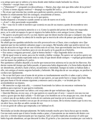 a	su	amigo	para	que	se	subiera	a	la	mesa	donde	antes	habían	estado	bailando	las	chicas.
─	Uhmmm	─	escapó	Jean	a	mi	lado.
─	¿”Uhmmmm”?	─	pregunté	con	desconfianza.	─	Bueno	¿hay	algo	más	que	deba	saber	de	tu	primo?
─	¿Cómo	si	tienes	alguna	venérea?	─	despegó	su	espalda	del	sofá	y
─	No	sé	por	qué	mierdas	has	venido	para	pedirme	opinión,	preciosa,	pero	deberías	saber	que	un
hombre	es	relativamente	fácil	de	conseguir,	sexualmente	al	menos.
─	Ya	lo	sé	─	repliqué	─	Pero	eso	no	es	lo	que	quiero.
Estaba	dispuesto	a	levantarse	cuando	asentó	su	culo	de	nuevo	en	el	sofá.
─	¿A	no?	─	dijo	pareciendo	sorprendido.
─	No	─	esta	vez	le	robé	el	mechero	que	sostenía	en	una	de	sus	manos	a	punto	de	encenderse	otro
cigarro.
De	esta	manera	me	prestaría	atención	si	o	si.	Como	la	opinión	del	primo	de	Chace	me	importaba
poco,	se	lo	solté	sin	tapujos	lo	que	ni	siquiera	les	había	dicho	a	mis	amigas	Loren	y	Danna.
─	No	quiero	un	pim	pam	con	él	y	ya	está.	Quiero	que	me	desee	mucho	más	que	a	cualquier	otra.	Que
crea	que	le	va	a	estallar	la	cabeza	de	lo	mucho	que	se	moriría	de	celos	de	pensar	que	puedo	follarme
a	cualquier	otro.
No	añadí	que	me	quedaba	satisfecha	con	sólo	provocarle	eso	a	Chace,	sino	a	cualquier	otro.	Que
supiesen	que	las	tías	también	sabiamos	jugar	a	sus	juegos.	Me	bastaba	saber	que	podría	ejercer	ese
tipo	de	atracción	en	lugar	de	ser	una	víctima	más	en	su	lista.	Jean	aprovechando	una	leve	distracción
se	hizo	de	nuevo	con	el	mechero	pero	en	vez	de	usarlo	se	lo	guardó	en	el	bolsillo.
─	Eso	suena	a	venganza	personal.	¿Qué	te	hemos	hecho?	─	dijo	fingiendo	dolor	en	su	tono.
─	Me	da	igual	como	te	suene,	para	eso	he	venido	a	hablar	contigo.	No	quiero	ser	un	polvo	quiero	ser
“el”	polvo,	el	que	estaba	esperando	toda	su	vida.	El	que	deseó	desde	siempre.	─	expliqué	gesticulando
con	las	manos	las	palabras	el	y	polvo.
Nos	quedamos	callados	dejando	a	la	noche	que	transcurriese	animosa	en	la	casa	de	los	Harrows.	Sin
darme	cuenta	del	tiempo	que	había	pasado,	el	panorama	había	degenerado	y	la	fiesta	había	dejado	de
ser	desenfreno,	alcohol	y	baile	a	besos,	tocamientos	e	intimidad.	Aunque	no	todos	se	habían	dado	a
ello,	mis	amigas	al	menos	seguían	bailando	y	bebiendo.	Me	alegraba	de	ser	sus	amigas,	no	perdían	la
cordura	tan	rápidamente.
─	No	es	tan	fácil	pero	con	el	tonto	de	mi	primo	es	insultantemente	sencillo	si	sabes	a	qué	y	cómo
jugar.	Está	acostumbrado	a	follarse	a	todo	lo	que	quiere,	así	que	ponle	burro	y	luego	márchate.	Deja
que	pase	hasta	el	fin	de	semana	siguiente	y	entonces	caerá	a	tus	pies.	─	se	levantó	por	fin
acomodándose	sus	tejanos.
─	Mi	intención	va	algo	más	allá...	─	comencé	frunciendo	los	labios	sin	encontrar	realmente	las
palabras	para	expresar	lo	que	quería	realmente.
Jean	entre	tanto,	aproximó	sus	labios	a	mi	oreja	antes	de	que	verbalizase	algo	más.
─	Querida	Maryna,	en	ese	caso,	si	lo	que	quieres	es	cazarle	por	el	sexo	─	susurró	con	una	voz	tan
suave	y	grave	que	me	dejó	callada	─	Te	diré	que	a	los	hombres	no	se	les	atrapa	por	eso,	sino	de	aquí
─	colocó	uno	de	sus	dedos	sobre	la	tela	de	mi	camiseta	azul	marino	en	la	zona	del	corazón.
Alguien	a	lo	lejos	le	nombró	con	un	par	de	cervezas	en	la	mano.	De	la	misma	manera	que	la	otra	vez,
sin	abrir	boca,	me	dijo	un	adiós	carente	de	voz
ó	con	un	gesto	de	cabeza	que	empezaba	a	ser	habitual	en	él.
...................
Necesitaba	un	lavabo	desesperadamente.	No	había	tomado	mucho	pero	hacia	horas	que	no	meaba.
Con	tan	mala	suerte	que	el	único	lavabo	estaba	a	petar	y	francamente	no	me	metería	ahí	dentro	con
una	olor	a	vómito	impresionante	por	las	esquinas.	Salir	al	jardín	implicaba	atravesar	el	salón	que
había	logrado	abandonar,	así	que	descarté	la	idea.	El	griterío	y	las	canciones	tronaban	por	casi	toda	la
 