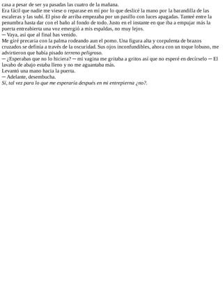 casa	a	pesar	de	ser	ya	pasadas	las	cuatro	de	la	mañana.
Era	fácil	que	nadie	me	viese	o	reparase	en	mí	por	lo	que	deslicé	la	mano	por	la	barandilla	de	las
escaleras	y	las	subí.	El	piso	de	arriba	empezaba	por	un	pasillo	con	luces	apagadas.	Tanteé	entre	la
penumbra	hasta	dar	con	el	baño	al	fondo	de	todo.	Justo	en	el	instante	en	que	iba	a	empujar	más	la
puerta	entreabierta	una	voz	emergió	a	mis	espaldas,	no	muy	lejos.
─	Vaya,	así	que	al	final	has	venido.
Me	giré	precaria	con	la	palma	rodeando	aun	el	pomo.	Una	figura	alta	y	corpulenta	de	brazos
cruzados	se	definía	a	través	de	la	oscuridad.	Sus	ojos	inconfundibles,	ahora	con	un	toque	lobuno,	me
advirtieron	que	había	pisado	terreno	peligroso.
─	¿Esperabas	que	no	lo	hiciera?	─	mi	vagina	me	gritaba	a	gritos	así	que	no	esperé	en	decírselo	─	El
lavabo	de	abajo	estaba	lleno	y	no	me	aguantaba	más.
Levantó	una	mano	hacia	la	puerta.
─	Adelante,	desembucha.
Sí,	tal	vez	para	lo	que	me	esperaría	después	en	mi	entrepierna	¿no?.
 