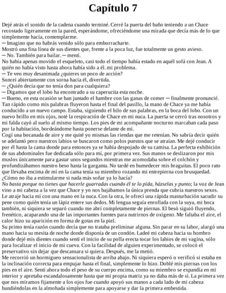 Capítulo	7
Dejé	atrás	el	sonido	de	la	cadena	cuando	terminé.	Cerré	la	puerta	del	baño	teniendo	a	un	Chace
recostado	ligeramente	en	la	pared,	esperándome,	ofreciéndome	una	mirada	que	decía	más	de	lo	que
simplemente	hacía,	contemplarme.
─	Imagino	que	no	habrás	venido	sólo	para	emborracharte.
Mostró	una	fina	línea	de	sus	dientes	que,	frente	a	la	poca	luz,	fue	totalmente	un	gesto	avieso.
─	No.	También	para	bailar.	─	mentí.
No	había	apenas	movido	el	esqueleto,	casi	todo	el	tiempo	había	estado	en	aquél	sofá	con	Jean.	A
quién	no	había	visto	hasta	ahora	había	sido	a	él.	mi	problema.
─	Te	veo	muy	desanimada	¿quieres	un	poco	de	acción?
Sonreí	abiertamente	con	sorna	hacia	él,	divertida.
─	¿Quién	decía	que	no	tenía	don	para	cualquiera?
─	Digamos	que	el	lobo	ha	encontrado	a	su	caperucita	esta	noche.
─	Bueno,	en	esta	ocasión	se	han	juntado	el	hambre	con	las	ganas	de	comer	─	finalmente	pronuncié.
Tan	rápido	como	mis	palabras	fluyeron	hasta	el	final	del	pasillo,	la	mano	de	Chace	ya	me	había
conducido	a	un	nuevo	campo.	Estaba,	siguiendo	el	hilo	de	sus	palabras,	en	la	boca	del	lobo.	Con	un
nuevo	brillo	en	mis	ojos,	noté	la	respiración	de	Chace	en	mi	nuca.	La	puerta	se	cerró	tras	nosotros	y
mi	falda	cayó	al	suelo	al	mismo	tiempo.	Los	pies	de	mi	acompañante	nocturno	marcaban	cada	paso
por	la	habitación,	bordeándome	hasta	ponerse	delante	de	mí.
Cogí	una	bocanada	de	aire	y	me	quité	yo	mismas	las	riendas	que	me	retenían.	No	sabría	decir	quién
se	adelantó	pero	nuestros	labios	se	buscaron	como	polos	puestos	que	se	atraían.	Me	dejé	conducir
por	él	hasta	la	cama	donde	para	entonces	ya	se	había	despojado	de	su	camisa.	La	perfecta	exhibición
de	sus	abdominales	fue	dedicada	sólo	para	mí,	por	primera	vez.	Sus	manos	se	deslizaron	por	mis
muslos	únicamente	para	gastar	unos	segundos	mientras	me	acomodaba	sobre	el	colchón	y
profundizábamos	nuestro	beso	hasta	la	garganta.	No	tardé	en	humedecer	mis	braguitas.	El	poco	rato
que	llevaba	encima	de	mí	en	la	cama	tenía	su	miembro	rozando	mi	entrepierna	con	brusquedad.
¿Cómo	no	iba	a	estimularme	si	nada	más	soñar	ya	lo	hacía?
No	basta	porque	no	tienes	que	hacerle	guarradas	cuando	él	te	lo	pida,	házselas	y	punto;	la	voz	de	Jean
vino	a	mi	cabeza	a	la	vez	que	Chace	y	yo	nos	bajábamos	la	única	prenda	que	cubría	nuestros	sexos.
Le	atraje	hacia	mí	con	una	mano	en	la	nuca.	Con	la	otra,	le	ofrecí	una	rápida	masturbación	sacudir	su
pene	como	quién	tenía	un	lápiz	entere	sus	dedos.	Mi	lengua	seguía	enrollada	con	la	suya,	mi	boca
también,	ni	siquiera	se	separó	cuando	me	abrí	completamente	de	piernas.	El	besó	siguió	fluyendo,
frenético,	acaparando	una	de	las	importantes	fuentes	para	nutrirnos	de	oxígeno.	Me	faltaba	el	aire,	el
calor	hizo	su	aparición	en	forma	de	gotas	en	la	piel.
Su	primo	tenía	razón	cuando	decía	que	no	trataba	preliminar	alguna.	Sin	parar	en	su	labor,	alargó	una
mano	hacia	su	mesita	de	noche	donde	disponía	de	un	condón.	Ladeé	mi	cabeza	hacia	su	hombro
donde	dejé	mis	dientes	cuando	sentí	el	inicio	de	su	polla	erecta	tocar	los	labios	de	mi	vagina,	sólo
para	localizar	el	inicio	de	mi	cueva.	Con	la	facilidad	de	alguien	experimentado,	se	colocó	el
preservativo	sin	dejar	que	descansara	si	quiera.	Después,	me	la	metió.
Me	recorrió	un	hormigueo	sensacionalista	de	arriba	abajo.	Ni	siquiera	esperó	o	verificó	si	estaba	en
la	inclinación	correcta	para	empujar	hasta	el	final,	simplemente	lo	hizo.	Doblé	mis	piernas	con	los
pies	en	el	aire.	Sentí	ahora	todo	el	peso	de	su	cuerpo	encima,	como	su	miembro	se	expandía	en	mi
interior	y	apretaba	escandalosamente	hasta	que	mi	propia	matriz	ya	no	daba	más	de	sí.	La	primera	vez
que	nos	miramos	fijamente	a	los	ojos	fue	cuando	apoyó	sus	manos	a	cada	lado	de	mi	cabeza
hundiéndolas	en	la	almohada	simplemente	para	apoyarse	y	dar	la	primera	embestida.
 