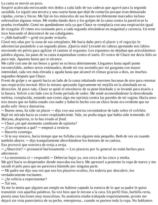 La	cama	se	movió	un	poco.
Suspiré	acalorada	enroscando	mis	dedos	a	cada	lado	de	sus	caderas	que	agarré	para	la	segunda
sacudida.	Le	siguió	una	tercera	y	una	cuarta	hasta	que	dejé	de	contarlas	porque	eran	demasiado
rápidas,	cortas	y	fieras.	Me	fijé	en	los	músculos	de	sus	brazos	terriblemente	marcados	incluso
sobresalían	algunas	venas.	Me	estaba	dando	duro	y	los	golpes	de	la	cama	contra	la	pared	eran	la
prueba	irrefutable.	Gemí	no	quedándome	sola	ya	que	Chace	se	complacía	con	una	respiración	igual
de	irregular.	El	ritmo	era	constante	pero	a	cada	segundo	elevándose	en	magnitud	y	carencia.	Un	trote
loco	buscando	el	descontrol	de	sus	cabalgantes.
─	¡Ahh	hadiwdf!	─	grité	sin	poder	evitarlo.
Clavé	mis	uñas	por	la	zona	de	sus	omoplatos.	Me	hacía	daño	pero	el	placer	y	el	regocijo	lo
adormecían	pasándolo	a	un	segundo	plano.	¡Quería	más!	Levanté	mi	cabeza	apretando	mis	labios
moviendo	mi	pelvis	para	agilizar	el	camino	al	orgasmo.	Los	espasmos	no	dejaban	que	articulásemos
palabra	alguna,	las	patas	de	su	cama	traqueteaban	contra	el	suelo.	El	rostro	de	Chace	me	decía	Sólo	un
poco	más.	Aguanta	hasta	que	te	alcance.
Me	callé	con	uno	de	sus	besos	y	gemí	en	su	boca	abiertamente.	Llegamos	hasta	aquél	punto
incontrolable,	ambos	sexos	extenuados,	donde	mi	voz	ascendía	por	mi	garganta	con	mayor
intensidad,	cada	vez	más	elevada	y	aguda	hasta	que	alcancé	el	clímax	gracias	a	dios,	no	muchos
segundos	después	que	Chace.
Frenó	de	golpe	y	se	apartó	hacia	un	lado	de	la	cama	inhalando	enormes	bocanas	de	aire	para	retomar
una	respiración	normal.	Hice	lo	mismo	apoyando	ligeramente	mi	mejilla	en	la	almohada	en	su
dirección.	Al	poco	rato,	Chace	se	quitó	el	envoltorio	de	su	pene	hinchado	y	se	levantó	para	tirarlo	a
la	basura.	Volvió	a	mi	lado	con	la	frente	perlada	de	sudor.	Me	senté	acomodándome	la	desordenada
melena,	complacida,	notando	aun	como	algo	me	oprimía	contra	las	paredes	de	mi	vagina.	Hacía	unos
tres	meses	que	no	había	estado	con	nadie	y	haberlo	hecho	con	un	chico	bruto	era	evidente	que	no
podía	salir	ilesa	y	danzarina.
─	Bueno	nena,	ha	sido	un	placer	─	dijo	con	una	sonrisa	recostándose	de	lado	sobre	el	colchón.
Bajé	mi	mirada	hacia	su	rostro	resplandeciente.	Vale,	no	podía	negar	que	había	sido	tremendo.	Ei
Maryna,	despierta,	te	lo	has	tirado	al	final.
─	Chace	¿en	qué	momento	cambiaste	de	opinión?
─	¿Con	respecto	a	qué?	─	empezó	a	vestirse.
─	Hacerlo	conmigo.
─	Si	te	soy	sincero,	hacía	tiempo	que	no	follaba	con	alguien	más	pequeño,	Beth	de	vez	en	cuando
también	aburre.	─	dijo	tranquilamente	abrochándose	los	botones	de	su	camisa.
Eso	provocó	que	sonriera	de	oreja	a	oreja.
─	¿Aburrirte?	─	pronuncié	burlonamente.	─	Los	placeres	por	lo	general	no	están	hechos	para
adormecer.
─	La	monotonía	sí	─	respondió	─	Deberías	bajar	ya,	son	cerca	de	las	cinco	y	media.
Me	giré	hacia	su	despertador	donde	marcaba	esa	hora.	Me	apresuré	a	ponerme	la	ropa	de	nuevo	y	me
sacudí	el	pelo	para	que	no	pareciera	húmedo	por	ninguna	parte.
─	Mi	padre	me	dijo	una	vez	que	son	los	placeres	ocultos,	los	todavía	por	descubrir,	los
verdaderamente	excitantes.
─	¿Se	refería	a	experimentar?
─	Tal	vez.
Ya	me	lo	temía	que	alguien	tan	simple	no	hubiese	captado	la	esencia	de	lo	que	su	padre	le	quiso
transmitir	con	aquellas	palabras.	Su	voz	hizo	que	le	mirase	a	la	cara.	Un	perfil	fino,	barbilla	recta,
poseía	unas	facciones	muy	masculinas.	Su	anatomía	estaba	trabajada	exquisitamente,	pronto	me
dejará	sin	vista	panorámica	de	su	pecho,	entrepierna...	cuando	se	pusiese	toda	la	ropa.	No	hablamos
 
