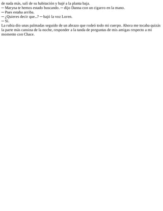 de	nada	más,	salí	de	su	habitación	y	bajé	a	la	planta	baja.
─	Maryna	te	hemos	estado	buscando.	─	dijo	Danna	con	un	cigarro	en	la	mano.
─	Pues	estaba	arriba.
─	¿Quieres	decir	que...?	─	bajó	la	voz	Loren.
─	Sí.
La	rubia	dio	unas	palmadas	seguido	de	un	abrazo	que	rodeó	todo	mi	cuerpo.	Ahora	me	tocaba	quizás
la	parte	más	cansina	de	la	noche,	responder	a	la	tanda	de	preguntas	de	mis	amigas	respecto	a	mi
momento	con	Chace.
 