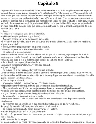 Capítulo	8
El	primer	día	de	instituto	después	de	haber	estado	con	Chace,	no	hubo	ningún	mensaje	de	su	parte
para	mí.	Tampoco	era	que	me	esperaba	un	“¿qué	tal	estás?”	o	“¿lo	pasaste	bien?”	porque	al	fin	y	al
cabo	era	lo	que	había	estado	buscado	desde	el	principio	de	curso	y	no	atenciones.	Cerré	mi	taquilla
ajena	a	la	conversa	que	estaban	teniendo	Loren	y	Danna	a	mi	lado.	Ellas	tampoco	se	quedaron	atrás,
la	primera	también	mojó	con	Landon	esa	misma	noche.	Loren	no	lo	logró	hasta	el	domingo,	llevaba
hablando	de	su	aventura	con	el	dependiente	de	H&M	con	el	que	había	salido	un	par	de	veces	desde
primera	hora	de	la	mañana.	Supe	que	tenía	alguien	detrás	de	mí	por	la	repentina	expresión	de	ojos
abiertos	de	la	rubia.
─	Hola.
No	me	pilló	de	sorpresa	y	me	giré	con	lentitud.
─	¿Tienes	siempre	que	hacerlo	por	detrás?
─	No	suelo	decirlo,	pero	me	gusta	darle	por	detrás.
Al	oír	semejante	burrada,	las	tres	nos	dirigimos	una	mirada	cómplice.	Estaba	solo	con	una	libreta
pegada	a	su	costado.
─	Idiota,	no	te	he	preguntado	por	tus	gustos	sexuales.
Danna	dio	un	paso	hacia	Jean	elevando	ambas	cejas.
─	¿Dónde	está	tu	amigo	Landon?
Memorizando	los	rostros	de	los	tres	chicos	con	los	que	solía	juntarse,	supe	después	de	lo	de	mi
amiga,	que	se	trataba	de	aquél	tío	con	el	pelo	teñido	de	verde	oscuro,	el	que	no	me	habló	en	las
verjas.	El	que	traía	loca	a	la	morena	antes	incluso	de	la	fiesta	de	los	Harrows.
─	En	el	lavabo.	─	respondió	con	simpleza.
Danna	dejó	escapar	un	“ahm,	ya...”	y	me	giré	hacia	él.
─	¿Querías	algo?
─	Sí,	quedar	en	la	cafetería	que	hay	enfrente	del	instituto.
Loren	se	estaba	mirando	distraída	sus	uñas	plateadas	mientras	que	Danna	buscaba	algo	nerviosa	su
mechero	en	los	bolsillos	de	su	tejano.	No	parecían	muy	dispuestas	a	colaborar	en	absoluto.	Entendía
que	me	dejaban	a	mí	las	palabras.
─	Quizás	vaya	─	susurré.
─	¿Cómo	que	quizás?	─	sonrió	jocoso	─	Te	vienes	y	punto.
Me	planté	delante	de	él	obligándole	a	que	arrimase	su	espalda	en	las	taquillas.
─	Mira,	a	mí	nadie	me	dice	lo	que	tengo	o	no	que	hacer	y	menos	un	gilipollas	como	tú.
No	quise	saber	qué	caras	habrían	puestos	en	esos	momentos	mis	dos	amigas	ahí	plantadas.
─	Voy	a	fumarme	un	piti	antes	de	la	siguiente	clase	─	anunció	Danna.
─	Te	acompaño─	se	apresuró	a	decir	la	rubia.
Me	hicieron	una	señal	con	los	dedos	que	sólo	las	tres	conocíamos	antes	de	prestar	atención
rápidamente
─	Te	recuerdo	que	no	he	sido	yo	el	que	ha	pedido	ayuda	acerca	de	quién-ya-sabemos.
Se	apoyó	de	costado,	indolente,	sobre	la	puerta	de	mi	taquilla.
─	En	ningún	momento	no	he	dicho	que	no	vaya	a	ir	─	aclaré.
─	Haber	empezado	por	ahí.	A	las	cinco	entonces.
Se	enderezó	y	pasó	una	mano	perezosamente	por	su	cabello	negro.	Luego	se	encaminó	para	seguir
por	el	pasillo.
─	Eh,	tampoco	he	dicho	que...
Su	mano	en	el	aire	me	cortó	y	torció	a	la	derecha	en	la	esquina,	forzándome	a	tragarme	las	palabras
 