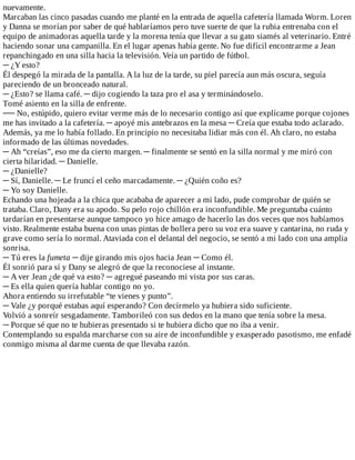nuevamente.
Marcaban	las	cinco	pasadas	cuando	me	planté	en	la	entrada	de	aquella	cafetería	llamada	Worm.	Loren
y	Danna	se	morían	por	saber	de	qué	hablaríamos	pero	tuve	suerte	de	que	la	rubia	entrenaba	con	el
equipo	de	animadoras	aquella	tarde	y	la	morena	tenía	que	llevar	a	su	gato	siamés	al	veterinario.	Entré
haciendo	sonar	una	campanilla.	En	el	lugar	apenas	había	gente.	No	fue	difícil	encontrarme	a	Jean
repanchingado	en	una	silla	hacia	la	televisión.	Veía	un	partido	de	fútbol.
─	¿Y	esto?
Él	despegó	la	mirada	de	la	pantalla.	A	la	luz	de	la	tarde,	su	piel	parecía	aun	más	oscura,	seguía
pareciendo	de	un	bronceado	natural.
─	¿Esto?	se	llama	café.	─	dijo	cogiendo	la	taza	pro	el	asa	y	terminándoselo.
Tomé	asiento	en	la	silla	de	enfrente.
──	No,	estúpido,	quiero	evitar	verme	más	de	lo	necesario	contigo	así	que	explícame	porque	cojones
me	has	invitado	a	la	cafetería.	─	apoyé	mis	antebrazos	en	la	mesa	─	Creía	que	estaba	todo	aclarado.
Además,	ya	me	lo	había	follado.	En	principio	no	necesitaba	lidiar	más	con	él.	Ah	claro,	no	estaba
informado	de	las	últimas	novedades.
─	Ah	“creías”,	eso	me	da	cierto	margen.	─	finalmente	se	sentó	en	la	silla	normal	y	me	miró	con
cierta	hilaridad.	─	Danielle.
─	¿Danielle?
─	Sí,	Danielle.	─	Le	fruncí	el	ceño	marcadamente.	─	¿Quién	coño	es?
─	Yo	soy	Danielle.
Echando	una	hojeada	a	la	chica	que	acababa	de	aparecer	a	mi	lado,	pude	comprobar	de	quién	se
trataba.	Claro,	Dany	era	su	apodo.	Su	pelo	rojo	chillón	era	inconfundible.	Me	preguntaba	cuánto
tardarían	en	presentarse	aunque	tampoco	yo	hice	amago	de	hacerlo	las	dos	veces	que	nos	habíamos
visto.	Realmente	estaba	buena	con	unas	pintas	de	bollera	pero	su	voz	era	suave	y	cantarina,	no	ruda	y
grave	como	sería	lo	normal.	Ataviada	con	el	delantal	del	negocio,	se	sentó	a	mi	lado	con	una	amplia
sonrisa.
─	Tú	eres	la	fumeta	─	dije	girando	mis	ojos	hacia	Jean	─	Como	él.
Él	sonrió	para	sí	y	Dany	se	alegró	de	que	la	reconociese	al	instante.
─	A	ver	Jean	¿de	qué	va	esto?	─	agregué	paseando	mi	vista	por	sus	caras.
─	Es	ella	quien	quería	hablar	contigo	no	yo.
Ahora	entiendo	su	irrefutable	“te	vienes	y	punto”.
─	Vale	¿y	porqué	estabas	aquí	esperando?	Con	decírmelo	ya	hubiera	sido	suficiente.
Volvió	a	sonreír	sesgadamente.	Tamborileó	con	sus	dedos	en	la	mano	que	tenía	sobre	la	mesa.
─	Porque	sé	que	no	te	hubieras	presentado	si	te	hubiera	dicho	que	no	iba	a	venir.
Contemplando	su	espalda	marcharse	con	su	aire	de	inconfundible	y	exasperado	pasotismo,	me	enfadé
conmigo	misma	al	darme	cuenta	de	que	llevaba	razón.
 