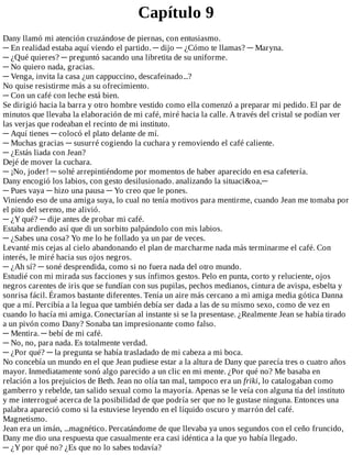 Capítulo	9
Dany	llamó	mi	atención	cruzándose	de	piernas,	con	entusiasmo.
─	En	realidad	estaba	aquí	viendo	el	partido.	─	dijo	─	¿Cómo	te	llamas?	─	Maryna.
─	¿Qué	quieres?	─	preguntó	sacando	una	libretita	de	su	uniforme.
─	No	quiero	nada,	gracias.
─	Venga,	invita	la	casa	¿un	cappuccino,	descafeinado...?
No	quise	resistirme	más	a	su	ofrecimiento.
─	Con	un	café	con	leche	está	bien.
Se	dirigió	hacia	la	barra	y	otro	hombre	vestido	como	ella	comenzó	a	preparar	mi	pedido.	El	par	de
minutos	que	llevaba	la	elaboración	de	mi	café,	miré	hacia	la	calle.	A	través	del	cristal	se	podían	ver
las	verjas	que	rodeaban	el	recinto	de	mi	instituto.
─	Aquí	tienes	─	colocó	el	plato	delante	de	mí.
─	Muchas	gracias	─	susurré	cogiendo	la	cuchara	y	removiendo	el	café	caliente.
─	¿Estás	liada	con	Jean?
Dejé	de	mover	la	cuchara.
─	¡No,	joder!	─	solté	arrepintiéndome	por	momentos	de	haber	aparecido	en	esa	cafetería.
Dany	encogió	los	labios,	con	gesto	desilusionado.	analizando	la	situaci&oa,─
─	Pues	vaya	─	hizo	una	pausa	─	Yo	creo	que	le	pones.
Viniendo	eso	de	una	amiga	suya,	lo	cual	no	tenía	motivos	para	mentirme,	cuando	Jean	me	tomaba	por
el	pito	del	sereno,	me	alivió.
─	¿Y	qué?	─	dije	antes	de	probar	mi	café.
Estaba	ardiendo	así	que	di	un	sorbito	palpándolo	con	mis	labios.
─	¿Sabes	una	cosa?	Yo	me	lo	he	follado	ya	un	par	de	veces.
Levanté	mis	cejas	al	cielo	abandonando	el	plan	de	marcharme	nada	más	terminarme	el	café.	Con
interés,	le	miré	hacia	sus	ojos	negros.
─	¿Ah	sí?	─	soné	desprendida,	como	si	no	fuera	nada	del	otro	mundo.
Estudié	con	mi	mirada	sus	facciones	y	sus	ínfimos	gestos.	Pelo	en	punta,	corto	y	reluciente,	ojos
negros	carentes	de	iris	que	se	fundían	con	sus	pupilas,	pechos	medianos,	cintura	de	avispa,	esbelta	y
sonrisa	fácil.	Éramos	bastante	diferentes.	Tenía	un	aire	más	cercano	a	mi	amiga	media	gótica	Danna
que	a	mí.	Percibía	a	la	legua	que	también	debía	ser	dada	a	las	de	su	mismo	sexo,	como	de	vez	en
cuando	lo	hacía	mi	amiga.	Conectarían	al	instante	si	se	la	presentase.	¿Realmente	Jean	se	había	tirado
a	un	pivón	como	Dany?	Sonaba	tan	impresionante	como	falso.
─	Mentira.	─	bebí	de	mi	café.
─	No,	no,	para	nada.	Es	totalmente	verdad.
─	¿Por	qué?	─	la	pregunta	se	había	trasladado	de	mi	cabeza	a	mi	boca.
No	concebía	un	mundo	en	el	que	Jean	pudiese	estar	a	la	altura	de	Dany	que	parecía	tres	o	cuatro	años
mayor.	Inmediatamente	sonó	algo	parecido	a	un	clic	en	mi	mente.	¿Por	qué	no?	Me	basaba	en
relación	a	los	prejuicios	de	Beth.	Jean	no	olía	tan	mal,	tampoco	era	un	friki,	lo	catalogaban	como
gamberro	y	rebelde,	tan	salido	sexual	como	la	mayoría.	Apenas	se	le	veía	con	alguna	tía	del	instituto
y	me	interrogué	acerca	de	la	posibilidad	de	que	podría	ser	que	no	le	gustase	ninguna.	Entonces	una
palabra	apareció	como	si	la	estuviese	leyendo	en	el	líquido	oscuro	y	marrón	del	café.
Magnetismo.
Jean	era	un	imán,	...magnético.	Percatándome	de	que	llevaba	ya	unos	segundos	con	el	ceño	fruncido,
Dany	me	dio	una	respuesta	que	casualmente	era	casi	idéntica	a	la	que	yo	había	llegado.
─	¿Y	por	qué	no?	¿Es	que	no	lo	sabes	todavía?
 