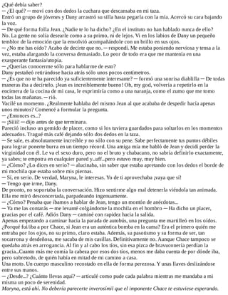 ¿Qué	debía	saber?
─	¿El	qué?	─	moví	con	dos	dedos	la	cuchara	que	descansaba	en	mi	taza.
Entró	un	grupo	de	jóvenes	y	Dany	arrastró	su	silla	hasta	pegarla	con	la	mía.	Acercó	su	cara	bajando
la	voz.
─	De	qué	forma	folla	Jean.	¿Nadie	te	lo	ha	dicho?	¿En	el	instituto	no	han	hablado	nunca	de	ello?
No.	La	gente	no	solía	desearle	como	a	su	primo,	ni	de	lejos.	Vi	en	los	labios	de	Dany	un	pequeño
temblor	de	la	emoción	que	la	envolvió	acompañándole	con	un	brillo	en	sus	ojos.
─	¿No	me	has	oído?	Acabo	de	decirte	que	no.	─	respondí.	Me	estaba	poniendo	nerviosa	y	tensa	a	la
vez,	estaba	alargando	la	conversa	demasiado.	Lo	peor	de	todo	era	que	me	mantenía	en	una
exasperante	fantasía/utopía.
─	¿Querías	conocerme	sólo	para	hablarme	de	esto?
Dany	pestañeó	retirándose	hacia	atrás	sólo	unos	pocos	centímetros.
─	¿Es	que	no	te	ha	parecido	ya	suficientemente	interesante?	─	formó	una	sonrisa	diablilla	─	De	todas
maneras	iba	a	decírtelo.	¡Jean	es	increíblemente	bueno!	Oh,	my	god,	volvería	a	repetirlo	en	la
encimera	de	la	cocina	de	mi	casa,	le	exprimiría	como	a	una	naranja,	como	el	zumo	que	me	tomo
todas	las	mañanas.	─	rió.
Vacilé	un	momento.	¿Realmente	hablaba	del	mismo	Jean	al	que	acababa	de	despedir	hacía	apenas
unos	minutos?	Comencé	a	formular	la	pregunta.
─	¿Entonces	es...?
─	¡Síííí!	─	dijo	antes	de	que	terminara.
Pareció	incluso	un	gemido	de	placer,	como	si	los	tuviera	guardados	para	soltarlos	en	los	momentos
adecuados.	Tragué	más	café	dejando	sólo	dos	dedos	en	la	taza.
─	Se	sale,	es	absolutamente	increíble	y	no	sólo	con	su	pene.	Sabe	perfectamente	tus	puntos	débiles
para	lograr	ponerte	burra	en	un	tiempo	récord.	Una	amiga	mía	me	habló	de	Jean	y	decidí	perder	la
virginidad	con	él.	Le	va	el	sexo	duro,	pero	no	el	bruto	y	chabacano,	no	sabría	definirlo	exactamente,
ya	sabes;	te	empotra	en	cualquier	pared	y...uff...pero	estuvo	muy,	muy	bien.
─	¿Cómo?	¿Lo	dices	en	serio?	─	alucinaba,	sin	saber	que	estaba	apretando	con	los	dedos	el	borde	de
mi	mochila	que	estaba	sobre	mis	piernas.
─	Sí,	en	serio.	De	verdad,	Maryna,	le	interesas.	Yo	de	ti	aprovechaba	¡vaya	que	sí!
─	Tengo	que	irme,	Dany.
De	pronto,	no	soportaba	la	conversación.	Hizo	sentirme	algo	mal	detenerla	viéndola	tan	animada.
Ella	me	miró	desconcertada,	parpadeando	ingenuamente.
─	¿Cómo?	Penaba	que	íbamos	a	hablar	de	Jean,	tengo	un	montón	de	anécdotas...
─	Ya	me	las	contarás	─	me	levanté	colgándome	la	mochila	en	el	hombro	─	Ha	dicho	un	placer,
gracias	por	el	café.	Adiós	Dany	─	caminé	con	rapidez	hacia	la	salida.
Apenas	empezando	a	caminar	hacia	la	parada	de	autobús,	una	pregunta	me	martilleó	en	los	oídos.
¿Porqué	fui/iba	a	por	Chace,	si	Jean	era	un	auténtica	bomba	en	la	cama?	Era	el	primero	quién	me
entraba	por	los	ojos,	no	su	primo,	claro	estaba.	Además,	su	pasotismo	y	su	forma	de	ser,	tan
socarrona	y	desdeñosa,	me	sacaba	de	mis	casillas.	Definitivamente	no.	Aunque	Chace	tampoco	se
quedaba	atrás	en	arrogancia.	Al	fin	y	al	cabo	los	tíos,	sin	esa	pizca	de	bravuconería	perdían	la
gracia...Cuanto	más	me	comía	la	cabeza	por	esos	dos	tíos,	menos	me	daba	cuenta	de	por	dónde	iba,
pero	sobretodo,	de	quién	había	en	mitad	de	mi	camino	a	casa.
Una	moto.	Un	cuerpo	masculino	recostado	en	ella	de	forma	perezosa.	Y	unas	llaves	deslizándose
entre	sus	manos.
─	¿Desde...?	¿Cuánto	llevas	aquí?	─	articulé	como	pude	cada	palabra	mientras	me	mandaba	a	mi
misma	un	poco	de	serenidad.
Maryna,	está	ahí.	No	debería	parecerte	inverosímil	que	el	imponente	Chace	te	estuviese	esperando.
 