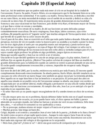Capítulo	10	(Especial	Jean)
Jean	Luc.	Así	de	tantísimo	que	sus	padres	nada	más	tener	al	crío	en	un	hospital	de	la	ciudad	de
Carcassonne,	Francia.	Su	padre,	Francis	Allain,	era	un	empresario	que	le	iba	bastante	bien	en	su	vida
tanto	profesional	como	sentimental.	Y	en	cuanto	a	su	madre,	Teresa	Harrows,	se	dedicaba	a	escribir
en	sus	ratos	libres,	no	tenía	necesidad	de	trabajar	con	el	sueldo	de	su	marido	y	dedicó	su	vida	a	la
crianza	de	su	único	hijo.	El	matrimonio	tenía	un	piso	de	grandes	dimensiones	en	esa	localidad
francesa	y	una	casa	vacacional	en	San	Francisco,	país	donde	vivía	Kurt,	el	hermano	mayor	de	Teresa
y	al	que	iban	a	visitar	en	verano	y	navidades.
El	pequeño	era	el	vivo	retrato	de	su	madre,	de	ahí	sus	facciones	un	tanto	delicadas	aunque
contundentemente	masculinas.	De	nariz	respingona,	finas	dejas,	labios	carnosos,	ojos	color
avellana...De	pequeño	parecía	el	“juguete	varón”	que	muchas	amigas	de	Teresa	quería	tener.	Lo	único
que	heredó	de	su	padre	fue	su	color	oscuro	de	pelo.
Con	el	paso	de	los	años,	Jean	se	convirtió	en	el	niño	que	todo	padre	hubiera	deseado.	Educado,	muy
perspicaz,	travieso	de	vez	en	cuando	como	la	mayoría	pero	ya	ayudaba	a	su	madre	a	poner	la	mesa
(no	sin	tirar	algún	plato	al	suelo	por	sus	pequeñas	manos	aun	inexpertas)	y	jamás	tuvieron	que
ordenarle	que	recogiese	sus	juguetes	o	su	ropa	al	llegar	del	colegio.	Casi	siempre	se	salía	con	la
suya,	era	un	gran	ideólogo	de	las	excusas	(con	tan	solo	ocho	años)	y	sorteaba	castigos	para	él	y	los
suyos	cuando	algún	profesor	les	pillaba	en	algo	prohibido,	juegos	típicos	en	mocosos.
Hasta	que	sucedió	aquello	y	Jean	Luc	no	volvió	a	ser	el	mismo.
Una	tarde	en	la	que	decidió	quedarse	en	casa	de	un	amigo	para	jugar	a	la	play	station,	llamó	al
teléfono	fijo	un	agente	de	policía.	¿Motivo?	Sus	padres	volvían	de	comprar	del	Ikea	un	mueble	de
grandes	dimensiones	para	su	habitación	cuando	un	camión	se	comió	su	passat	plateado	en	una	curva.
El	coche	quedó	completamente	irreconocible	y	ruinoso,	imposible	de	recuperar	nada.	Ningún
superviviente.
Ese	trece	de	abril	del	2005,	por	la	noche,	emitieron	esa	noticia	por	toda	Francia.	El	moreno	quedó
completamente	destrozado	emocionalmente.	Su	abuela	paterna,	Karla	Allain,	decidió	instalarlo	en	su
casa	para	no	sólo	ofrecerle	un	nuevo	hogar	sino	también	un	apoyo	moral	por	la	tremenda	pérdida.
Pero	aquello	no	se	supo	bien	bien	si	fue	un	beneficio	o	un	perjuicio.	El	joven	pasó	dos	años	en
aquella	casa	situada	en	un	pueblo	cerca	de	Carcassonne	aunque	su	abuela,	una	mujer	con	sordera	e
incapacitada	por	un	accidente	laboral,	estaba	obligada	a	permanecer	en	una	silla	de	ruedas	desde	que
su	cadera	dejó	de	funcionar	correctamente.	Al	cumplir	diez	año,	Jean	Luc	ya	se	anticipó	a	lo	que	le
esperaba	en	sus	siguientes	días.
─	Sí	señor	Harrows	yo	no	puedo	seguir	encargándome	de	él	y	ustedes	tienen	un	chico	de	su	misma
edad.
─	Un	año	mayor	pero	eso	no	es	problema.	Quizás	debimos	haber	hecho	esto	en	el	aquél	momento.
─	Os	lo	agradezco	de	corazón,	yo	ya	no	puedo	hacer	más,	el	chico	apenas	me	habla	y	parece
abstraído	en	su	propio	mundo,	me	fallan	las	fuerzas	y	pronto	me	veré	en	una	residencia.	Sólo	tiene
diez	años...	─	un	sollozó	le	consumió	su	voz	quebradiza	y	ronca.
─	No	se	preocupe,	mañana	mismo	mi	mujer	viajará	a	Francia	en	el	primer	vuelo	que	salga.
─	Muchas	gracias.	Que	tenga	un	buen	dio.
Colgó,	dejando	a	un	contrito	y	asustadizo	Jean	al	otro	lado	de	la	puerta.	¿A	dónde	se	lo	iban	a	llevar?
Se	sintió	como	un	perro	al	que	nadie	quería	tener...	Aunque	lo	más	seguro	fuese	fruto	de	su	bajo
estado	de	ánimo	y	tristeza	general	que	le	hacía	ver	todo	como	una	mierda.	Encontrarse	con	su	tío
Kurt	nada	más	regresar	del	colegio	al	día	siguiente	no	le	sorprendió.
─	Hola	Jean	¿Qué	tal?	¿Cómo	te	va?	─	abrió	una	gran	sonrisa	de	compasión	por	el	chaval.
 
