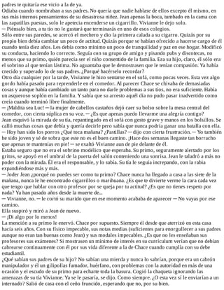 padres	te	quitaría	ese	vicio	a	la	de	ya.
Odiaba	cuando	nombraban	a	sus	padres.	No	quería	que	nadie	hablase	de	ellos	excepto	él	mismo,	en
sus	más	internos	pensamientos	de	su	desastrosa	niñez.	Jean	apenas	la	boca,	tumbado	en	la	cama	con
las	zapatillas	puestas,	solo	le	apetecia	encenderse	un	cigarrillo.	Vivianne	le	dejo	solo.
─	Piénsalo	bien,	a	tu	tío	no	le	gustará	que	terminarás	en	uno	de	esos	colegios.
Sólo	entre	sus	paredes,	se	acercó	el	mechero	y	dio	la	primera	calada	a	su	cigarro.	Quizás	por	su
propio	bien	debía	cambiar	un	poco	de	actitud.	Quizás	porque	se	habían	ofrecido	a	hacerse	cargo	de	él
cuando	tenía	diez	años.	Les	debía	como	mínimo	un	poco	de	tranquilidad	y	paz	en	ese	hogar.	Modificó
su	conducta,	haciendo	lo	correcto.	Seguía	con	su	grupo	de	amigo	y	pisando	pubs	y	discotecas,	no
menos	que	su	primo,	quién	parecía	ser	el	niño	consentido	de	la	familia.	Era	su	hijo,	claro,	él	sólo	era
el	sobrino	al	que	tenían	lástima.	No	aguantaba	que	le	demostrasen	que	le	tenían	compasión.	Ya	había
crecido	y	superado	lo	de	sus	padres.	¿Porqué	hacérselo	recordar?
Otro	día	cualquier	por	la	tarde,	Vivianne	le	hizo	sentarse	en	el	sofá,	como	pocas	veces.	Esta	vez	algo
gordo	había	pasado	para	reprenderle	en	el	comedor.	Al	parecer	Chace	se	chivaba	de	demasiadas
cosas	y	aunque	había	cambiado	un	tanto	para	no	darle	problemas	a	sus	tíos,	no	era	suficiente.	Había
un	asqueroso	soplón	en	la	familia.	Y	sabía	que	su	arresto	aquél	día	no	pudo	pasar	inadvertido	como
creía	cuando	terminó	libre	finalmente.
─	¡Maldita	sea	Luc!	─	la	mujer	de	cabellos	castaños	dejó	caer	su	bolso	sobre	la	mesa	central	del
comedor,	con	cierta	súplica	en	su	voz.	─	¿Es	que	apenas	puedo	llevarme	una	alegría	contigo?
Jean	esquivó	la	mirada	de	su	tía,	repantingado	en	el	sofá	con	gesto	grave	y	manos	en	los	bolsillos.	Se
calló	muchas	cosas	que	debía	y	quería	decirle	pero	sabía	que	nunca	podría	ganar	una	batalla	con	ella.
─	Hoy	han	sido	los	porros	¿Qué	toca	mañana?	¿Pastillas?	─	dijo	con	cierta	frustración.	─	Yo	también
he	sido	joven	y	sé	de	sobra	que	este	no	es	el	buen	camino.	¡Hace	dos	semanas	llegaste	tan	borracho
que	apenas	te	mantenías	en	pie!	─	se	exaltó	Vivianne	aun	de	pie	delante	de	él.
Estaba	seguro	que	no	era	el	sobrino	modélico	que	esperaba.	Su	primo,	seguramente	alertado	por	los
gritos,	se	apoyó	en	el	umbral	de	la	puerta	del	salón	conteniendo	una	sonrisa.	Jean	le	taladró	a	más	no
poder	con	la	mirada.	Él	era	el	responsable,	y	lo	sabía.	Su	tía	le	seguía	increpando,	con	la	rabia
expandiéndose	más	y	más.
─	Joder	Jean	¿porqué	no	puedes	ser	como	tu	primo?	Chace	nunca	ha	llegado	a	casa	a	las	siete	de	la
mañana,	nunca	le	he	encontrado	cigarrillos	o	marihuana.	¿Es	que	te	divierte	verme	la	cara	cada	vez
que	tengo	que	hablar	con	otro	profesor	por	se	queja	por	tu	actitud?	¿Es	que	no	tienes	respeto	por
nada?	Ya	han	pasado	años	desde	la	muerte	de...
─	Vivianne,	no.	─	le	cortó	su	marido	que	en	ese	momento	acababa	de	aparecer	─	No	vayas	por	ese
camino.
Ella	suspiró	y	miró	a	Jean	de	nuevo.
─	¡Di	algo	por	lo	menos!
La	mención	a	su	primo	le	enervó.	Chace	por	supuesto.	Siempre	él	desde	que	aterrizó	en	esta	casa
hacía	seis	años.	Con	su	físico	impecable,	sus	notas	medias	(suficientes	para	enorgullecer	a	sus	padres
aunque	no	eran	tan	buenas	como	Jean)	y	sus	modales	impecables.	¿Es	que	no	les	enseñaban	sus
profesores	sus	exámenes?	Si	mostrasen	un	mínimo	de	interés	en	su	currículum	verían	que	no	debían
cabrearse	continuamente	con	él	por	sus	vida	diferente	a	la	de	Chace	cuando	cumplía	con	su	debe
estudiantil.
¿Qué	sabían	sus	padres	de	su	hijo?	No	sabían	una	mierda	y	nunca	lo	sabrían,	porque	era	un	cabrón
manipulador	y	él	un	gilipollas	fumador,	huérfano,	con	problemas	con	la	autoridad	en	más	de	una
ocasión	y	el	escudo	de	su	primo	para	echarte	toda	la	basura.	Cogió	la	chaqueta	ignorando	las
amenazas	de	su	tía	Vivianne.	Ya	se	le	pasaría,	se	dijo.	Como	siempre.	¿O	esta	vez	sí	le	enviarían	a	un
internado?	Salió	de	casa	con	el	ceño	fruncido,	esperando	que	no,	por	su	bien.
 