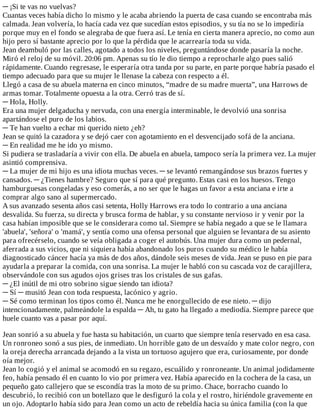 ─	¡Si	te	vas	no	vuelvas?
Cuantas	veces	había	dicho	lo	mismo	y	le	acaba	abriendo	la	puerta	de	casa	cuando	se	encontraba	más
calmada.	Jean	volvería,	lo	hacía	cada	vez	que	sucedían	estos	episodios,	y	su	tía	no	se	lo	impediría
porque	muy	en	el	fondo	se	alegraba	de	que	fuera	así.	Le	tenía	en	cierta	manera	aprecio,	no	como	aun
hijo	pero	sí	bastante	aprecio	por	lo	que	la	pérdida	que	le	acarrearía	toda	su	vida.
Jean	deambuló	por	las	calles,	agotado	a	todos	los	niveles,	preguntándose	donde	pasaría	la	noche.
Miró	el	reloj	de	su	móvil.	20:06	pm.	Apenas	su	tío	le	dio	tiempo	a	reprocharle	algo	pues	salió
rápidamente.	Cuando	regresase,	le	esperaría	otra	tanda	por	su	parte,	en	parte	porque	habría	pasado	el
tiempo	adecuado	para	que	su	mujer	le	llenase	la	cabeza	con	respecto	a	él.
Llegó	a	casa	de	su	abuela	materna	en	cinco	minutos,	“madre	de	su	madre	muerta”,	una	Harrows	de
armas	tomar.	Totalmente	opuesta	a	la	otra.	Cerró	tras	de	sí.
─	Hola,	Holly.
Era	una	mujer	delgaducha	y	nervuda,	con	una	energía	interminable,	le	devolvió	una	sonrisa
apartándose	el	puro	de	los	labios.
─	Te	han	vuelto	a	echar	mi	querido	nieto	¿eh?
Jean	se	quitó	la	cazadora	y	se	dejó	caer	con	agotamiento	en	el	desvencijado	sofá	de	la	anciana.
─	En	realidad	me	he	ido	yo	mismo.
Si	pudiera	se	trasladaría	a	vivir	con	ella.	De	abuela	en	abuela,	tampoco	sería	la	primera	vez.	La	mujer
asintió	comprensiva.
─	La	mujer	de	mi	hijo	es	una	idiota	muchas	veces.	─	se	levantó	remangándose	sus	brazos	fuertes	y
cansados.	─	¿Tienes	hambre?	Seguro	que	sí	para	qué	pregunto.	Estas	casi	en	los	huesos.	Tengo
hamburguesas	congeladas	y	eso	comerás,	a	no	ser	que	le	hagas	un	favor	a	esta	anciana	e	irte	a
comprar	algo	sano	al	supermercado.
A	sus	avanzado	sesenta	años	casi	setenta,	Holly	Harrows	era	todo	lo	contrario	a	una	anciana
desvalida.	Su	fuerza,	su	directa	y	brusca	forma	de	hablar,	y	su	constante	nervioso	ir	y	venir	por	la
casa	habían	imposible	que	se	le	considerara	como	tal.	Siempre	se	había	negado	a	que	se	le	llamara
'abuela',	'señora'	o	'mamá',	y	sentía	como	una	ofensa	personal	que	alguien	se	levantara	de	su	asiento
para	ofrecérselo,	cuando	se	veía	obligada	a	coger	el	autobús.	Una	mujer	dura	como	un	pedernal,
aferrada	a	sus	vicios,	que	ni	siquiera	había	abandonado	los	puros	cuando	su	médico	le	había
diagnosticado	cáncer	hacía	ya	más	de	dos	años,	dándole	seis	meses	de	vida.	Jean	se	puso	en	pie	para
ayudarla	a	preparar	la	comida,	con	una	sonrisa.	La	mujer	le	habló	con	su	cascada	voz	de	carajillera,
observándole	con	sus	agudos	ojos	grises	tras	los	cristales	de	sus	gafas.
─	¿El	inútil	de	mi	otro	sobrino	sigue	siendo	tan	idiota?
─	Sí	─	musitó	Jean	con	toda	respuesta,	lacónico	y	agrio.
─	Sé	como	terminan	los	tipos	como	él.	Nunca	me	he	enorgullecido	de	ese	nieto.	─	dijo
intencionadamente,	palmeándole	la	espalda	─	Ah,	tu	gato	ha	llegado	a	mediodía.	Siempre	parece	que
huele	cuanto	vas	a	pasar	por	aquí.
	
Jean	sonrió	a	su	abuela	y	fue	hasta	su	habitación,	un	cuarto	que	siempre	tenía	reservado	en	esa	casa.
Un	ronroneo	sonó	a	sus	pies,	de	inmediato.	Un	horrible	gato	de	un	desvaído	y	mate	color	negro,	con
la	oreja	derecha	arrancada	dejando	a	la	vista	un	tortuoso	agujero	que	era,	curiosamente,	por	donde
oía	mejor.
Jean	lo	cogió	y	el	animal	se	acomodó	en	su	regazo,	escuálido	y	ronroneante.	Un	animal	jodidamente
feo,	había	pensado	él	en	cuanto	lo	vio	por	primera	vez.	Había	aparecido	en	la	cochera	de	la	casa,	un
pequeño	gato	callejero	que	se	escondía	tras	la	moto	de	su	primo.	Chace,	borracho	cuando	lo
descubrió,	lo	recibió	con	un	botellazo	que	le	desfiguró	la	cola	y	el	rostro,	hiriéndole	gravemente	en
un	ojo.	Adoptarlo	había	sido	para	Jean	como	un	acto	de	rebeldía	hacia	su	única	familia	(con	la	que
 