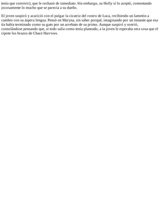 tenía	que	convivir),	que	le	rechazó	de	inmediato.	Sin	embargo,	su	Holly	sí	lo	aceptó,	comentando
jocosamente	lo	mucho	que	se	parecía	a	su	dueño.
	
El	joven	suspiró	y	acarició	con	el	pulgar	la	cicatriz	del	rostro	de	Luca,	recibiendo	un	lametón	a
cambio	con	su	áspera	lengua.	Pensó	en	Maryna,	sin	saber	porqué,	imaginando	por	un	instante	que	esa
tía	había	terminado	como	su	gato	por	un	arrebato	de	su	primo.	Aunque	suspiró	y	sonrió,
consolándose	pensando	que,	si	todo	salía	como	tenía	planeado,	a	la	joven	le	esperaba	otra	cosa	que	el
cipote	los	brazos	de	Chace	Harrows.
 
