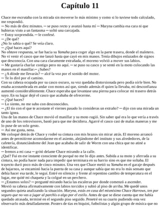 Capítulo	11
Chace	me	escrutaba	con	la	mirada	sin	moverse	lo	más	mínimo	y	como	si	lo	tuviese	todo	calculado,
me	respondió.
─	No	más	de	diez	minutos.	─	se	puso	recto	y	avanzó	hasta	mí	─	Maryna	cambia	esa	cara	ni	que
hubieras	visto	a	un	fantasma	─	soltó	una	carcajada.
─	Estoy	sorprendida.	─	le	confesé.
─	¿De	qué?
¿No	lo	sabía	o	qué?	Se	veía	claro.
─	¿Qué	haces	aquí?
No	obtuve	respuesta,	se	fue	hacia	su	Yamaha	para	coger	algo	en	la	parte	trasera,	donde	el	maletero.
No	vi	venir	el	casco	que	me	lanzó	hasta	que	cayó	en	mis	manos.	Tenía	dibujos	enlazados	de	signos
que	desconocía.	Con	una	cara	claramente	extrañada,	el	moreno	volvió	a	mover	sus	labios.
─	Me	gustaría	charlar	contigo	pero	no	aquí.	─	se	puso	su	casco	y	se	sentó	en	la	moto	colocando	las
manos	en	el	manillar.─	¿Subes?
─	¿A	dónde	me	llevarás?	─	alcé	la	voz	por	el	sonido	del	motor.
─	Te	lo	diré	por	el	camino.
Con	su	cabeza	ocupada	por	su	casco	oscuro,	su	voz	quedaba	distorsionada	pero	podía	oírle	bien.	No
estaba	acostumbrada	en	andar	con	motos	así	que,	siendo	además	él	quien	la	llevaba,	mi	desconfianza
aumentó	considerablemente.	Chace	esperaba	que	levantase	una	pierna	para	colocar	mi	trasero	detrás
suyo.	En	su	lugar	dejé	el	casco	que	acababa	de	ofrecerme.
─	¿Qué	haces?
─	Lo	siento,	no	me	subo	con	desconocidos.
─	¿El	tío	con	el	que	te	acostaste	el	viernes	pasado	lo	consideras	un	extraño?	─	dijo	con	una	mirada	un
tanto	ígnea.
Una	de	las	manos	de	Chace	movió	el	manillar	y	su	moto	rugió.	Sin	saber	qué	era	lo	que	vería	a	través
de	uno	de	los	retrovisores,	bastó	para	que	me	decidiera.	Agarré	el	casco	casi	de	malas	maneras	y	me
lo	puse	de	un	solo	gesto.
─	Así	me	gusta,	nena.
Me	coloqué	detrás	de	Chace	y	rodeé	su	cintura	con	mis	brazos	sin	mirar	atrás.	El	moreno	arrancó
antes	de	permitirme	acomodarme	en	el	asiento,	alejándome	del	instituto	y	sus	alrededores,	de	la
cafetería,	distanciándome	del	Jean	que	acababa	de	salir	de	Worm	con	una	chica	que	no	atiné	a
identificar.
─	Iremos	a	mi	casa	─	gritó	delante	Chace	mirando	a	la	calle.
¿Qué?	Fui	en	ese	instante	consciente	de	porqué	no	me	lo	dijo	antes.	Subida	a	su	moto	y	aferrada	a	su
cintura,	no	podía	hacer	nada	para	impedir	que	terminara	en	su	barrio	sino	es	que	me	soltaba.	El
trayecto	duró	poco	más	de	cinco	minutos.	Una	vez	que	Chace	metió	su	Yamaha	en	el	garaje	después
de	bajarnos,	se	encaminó	hacia	la	puerta	de	su	casa	y	aunque	sabía	que	no	era	lo	más	sensato	que
debía	hacer	esa	tarde,	le	seguí.	Entré	en	silencio	y	frente	al	repentino	cambio	de	temperatura	en	el
lugar,	me	quité	mi	chaqueta	y	la	colgué	en	un	perchero.
─	¿Estamos	solos?	─	pregunté	mirando	hacia	las	escaleras	por	donde	comenzó	a	ascender.
Movió	su	cabeza	afirmativamente	con	labios	torcidos	y	subió	al	piso	de	arriba.	Me	quedé	unos
segundos	quieta	analizando	la	situación.	Maryna,	estás	en	casa	del	mismísimo	Chace	Harrows,	ten	por
seguro	que	no	vas	a	jugar	al	parchís	o	algo	por	el	estilo.	Antes	de	que	se	diese	cuenta	que	me	había
quedado	atrasada,	terminé	en	el	segundo	piso	seguido.	Penetré	en	su	cuarto	pudiendo	esta	vez
observarlo	más	detalladamente.	Posters	de	tías	en	biquini,	futbolistas	y	algún	grupo	de	música	que	no
 