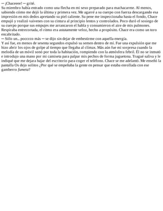 ─	¡Chaceeee!	─	grité.
Su	miembro	había	entrado	como	una	flecha	en	mi	sexo	preparado	para	machacarme.	Al	menos,
sabiendo	cómo	me	dejó	la	última	y	primera	vez.	Me	agarré	a	su	cuerpo	con	fuerza	descargando	esa
impresión	en	mis	dedos	apretando	su	piel	caliente.	Su	pene	me	inspeccionaba	hasta	el	fondo,	Chace
empujó	y	realizó	vaivenes	con	su	cintura	al	principio	lentos	y	controlados.	Poco	duró	el	sosiego	de
su	cuerpo	porque	sus	empujes	me	arrancaron	el	habla	y	consumieron	el	aire	de	mis	pulmones.
Respiraba	entrecortada,	el	ritmo	era	astutamente	veloz,	hecho	a	propósito.	Chace	era	como	un	toro
encabritado.
─	Sólo	un...	pocccco	más	─	se	dijo	sin	dejar	de	embestirme	con	aquella	energía.
Y	así	fue,	en	menos	de	sesenta	segundos	expulsó	su	semen	dentro	de	mí.	Fue	una	expulsión	que	me
hizo	abrir	los	ojos	de	golpe	al	tiempo	que	llegaba	al	clímax.	Más	aún	fue	mi	sorpresa	cuando	la
melodía	de	un	móvil	sonó	por	toda	la	habitación,	rompiendo	con	la	atmósfera	febril.	Él	no	se	inmutó
e	introdujo	una	mano	por	mi	camiseta	para	palpar	mis	pechos	de	forma	juguetona.	Tragué	saliva	y	le
indiqué	que	me	dejara	bajar	del	escritorio	para	coger	el	teléfono.	Chace	se	me	adelantó.	Me	enseñó	la
pantalla	Os	dejo	solitos	¿Por	qué	se	empeñaba	la	gente	en	pensar	que	estaba	enrollada	con	ese
gamberro	fumeta?
 