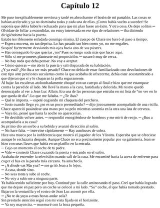 Capítulo	12
Me	puse	inexplicablemente	nerviosa	y	tardé	en	abrocharme	el	botón	de	mi	pantalón.	Las	cosas	se
habían	acelerado	y	ya	no	dominaba	todas	y	cada	una	de	ellas.	¡Como	había	vuelto	a	suceder!	Se
suponía	que	debía	haberle	rechazado	para	que	mi	plan	fuese	un	éxito.	Y	otra	cosa.	Os	dejo	solitos	─
Olvídate	de	follar	a	escondidas,	no	estoy	interesada	en	ese	tipo	de	relaciones	─	iba	diciendo
dirigiéndome	hacia	la	puerta.
Estaba	terriblemente	enfadada	conmigo	misma.	El	cuerpo	de	Chace	me	barró	el	paso	a	tiempo.
─	Espera	morena,	no	tan	deprisa.	Lo	has	pasado	tan	bien	como	yo,	no	me	engañes.
Suspiré	fuertemente	desviando	mis	ojos	hacia	uno	de	sus	pósters.
─	Has	conseguido	lo	que	querías	¿no?	Pues	no	tengo	nada	más	que	hacer	aquí.
─	Sólo	si	me	prometes	plantearte	mi	proposición.	─	susurró	muy	de	cerca.
─	No	hay	nada	que	deba	pensar.	No	voy	a	aceptar.
─	Cómo	quieras	─	me	abrió	la	puerta	y	salí	disparada	de	su	habitación.
¿Y	ya	está?	¿No	iba	a	ser	más	pesado?	Chace	no	debía	de	estar	familiarizado	con	devoluciones	de
este	tipo	ante	peticiones	suculentas	como	la	que	acababa	de	ofrecerme,	debía	estar	acostumbrado	a
que	dijeran	que	sí	y	le	chuparan	la	polla	seguramente.
Al	bajar	las	escaleras	atolondradamente	choqué	con	un	cuerpo	al	final	e	hizo	que	me	estampase
contra	la	pared	de	al	lado.	Me	llevé	la	mano	a	la	cara,	fastidiada	y	dolorida.	Mi	rostro	quedó
desencajado	al	ver	a	Jean	Luc	Allain.	Era	una	de	las	personas	que	entraba	en	mi	lista	de	“no	ver	en	lo
que	queda	de	día”.	Lo	que	me	faltaba.	─	¿Te	ibas?
─	Qué	te	importa.	─	espeté	cogiendo	mi	chaqueta	del	perchero.
─	Justo	cuando	llego	yo	¿no	es	un	poco	premeditado?	─	dijo	jocosamente	acompañado	de	una	risilla.
Chace	apareció	pasándose	una	mano	por	su	pelo	mientras	sostenía	en	la	otra	una	lata	de	cerveza.
─	Vaya	tío,	pensé	que	hasta	la	noche	no	aparecerías.
─	He	decidido	volver	antes.	─	respondió	encogiéndose	de	hombros	y	me	miró	de	reojo.	─	¿Ibas	a
acompañarla	a	su	casa?
Su	primo	dio	un	sorbo	a	su	bebida	y	avanzó	dirección	al	salón.
─	No	hace	falta.	─	intervine	rápidamente	─	Hay	autobuses	de	sobra.
Hice	una	mueca	por	la	indiferencia	que	mostró	el	jugador	de	los	Ylionns.	Esperaba	que	se	ofreciese
aunque	le	rechazaría	después.	Aunque	Chace	no	era	precisamente	popular	por	su	galantería.	Jean	se
hizo	con	unas	llaves	que	había	en	un	platillo	en	la	entrada.
─	Cojo	un	momento	el	coche	de	tu	padre.
─	Vale	─	contestó	Chace	cruzando	la	puerta	y	entrando	en	el	salón.
Acababa	de	encender	la	televisión	cuando	salí	de	la	casa.	Me	encaminé	hacia	la	acera	de	enfrente	para
coger	el	bus	en	la	parada	más	cercana.	Ya	anochecía.
─	¿A	dónde	vas	Maryna?	─	me	gritó	Jean	a	lo	lejos.
─	A	casa,	donde	sino.
─	No	seas	tonta	y	sube	al	coche.
─	No	voy	a	subirme	a	ninguna	parte.
Ya	había	tenido	suficiente	por	hoy.	Continué	por	la	calle	aminorando	el	paso.	Creí	que	había	logrado
que	me	dejase	en	paz	pero	un	coche	se	colocó	a	mi	lado.	“Su”	coche,	el	que	había	tomado	prestado.
Bajaron	la	ventanilla	y	el	rostro	de	Jean	Luc	asomó	por	ella.
─	¿No	te	da	yuyu	a	estas	horas	andar	sola?
Sin	prestarle	atención	seguí	con	mi	vista	fijada	en	el	horizonte.
─	Ya	soy	mayorcita.	─	murmuré	con	la	boca	pequeña.
 
