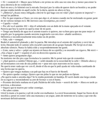 ─	Sí	─	contestó	él	─	Mayor	para	follarte	a	mi	primo	no	sólo	una	vez	sino	dos	y	menor	para	tener	la
poca	decencia	de	no	contármelo.
Paré	en	seco	y	le	fulminé	con	la	mirada.	Enrojecí	por	la	rabia	de	querer	darle	un	hostión	y	no	poder
porque	estaba	metido	en	aquél	coche.	Se	la	daría,	quizás	no	ahora	ni	hoy.
─	¿Debería?	¿Acaso	estoy	obligada	a	decirte	lo	que	hago	con	mi	vida?	¿Qué	cojones	te	importa?	─
escupí	las	palabras.
─	Por	lo	que	respecta	a	Chace,	yo	creo	que	algo	sí,	al	menos	cuando	me	he	molestado	en	gastar	parte
de	mi	valioso	tiempo	en	ti.	Me	merezco	una	recompensa	¿no	crees?
─	Capullo	─	siseé.
─	Por	ahí	va	el	autobús	102	─	dijo	él	señalando	con	un	dedo	de	la	mano	apoyada	en	el	votante.
Parecía	que	hoy	la	suerte	no	quería	estar	de	mi	parte.
─	Tengo	una	botella	de	agua	en	el	asiento	trasero	si	quieres,	me	va	bien	para	que	me	pase	mejor	el
orgullo	por	la	garganta	cuando	necesito	tragármelo	con	mis	tíos─	añadió	sardónico.
Definitiva	e	incondicionalmente	tenía	todas	las	de	perder.
─	Vale,	vale	─	renegué.
Rodeé	el	automóvil	plateado	y	abrí	la	puerta.	Me	introduje	en	el	asiento	del	copiloto	y	cerré	de	un
tirón.	Durante	todo	el	camino	sólo	escuché	canciones	de	un	grupo	llamado	The	Script	en	el	más
absoluto	silencio.	Nunca	lo	había	oído	y	sorprendentemente	me	gustó.
─	Listo,	sana	y	salva	─	palpó	sus	tejanos	en	busca	de	su	cajetilla	y	se	encendió	un	cigarro.	Me	miró	─
¿Vas	a	bajar	o	qué?	─	expulsó	el	aire	en	dirección	opuesta	a	mí.
─	Antes	quiero	preguntarte	algo.
Su	mutismo	me	dio	pie	a	que	formulara	la	cuestión.	Me	lo	pensé	más	que	de	costumbre.
─	¿Qué	quieres	a	cambio?	Dijiste	que...─	solté	oteando	en	la	oscuridad	de	la	calle	─	Dímelo	ahora	y
así	terminamos	con	esto	de	una	jodida	vez	─	puse	mis	ojos	marrones	en	los	suyos.
No	quería	tener	nada	que	ver	con	él,	desde	el	día	en	que	le	pedí	ayuda	mi	vida	estaba	cambiando	de
una	forma	que	no	quería.
─	Quiero	que	vengas	mañana	a	un	pub	que	hay	en	el	barrio	de	Hostell.
─	No	quiero	quedar	contigo.	Quiero	que	me	pidas	lo	que	no	me	pediste	en	Opium.
¿No	quería	nada	o	ansiaba	algo?	Se	lo	estaba	poniendo	en	bandeja.	Él	vació	dando	una	larga	calada
en	su	cigarro	y	mostrándome	su	arte	de	formar	o	con	el	humo.
─	Prometo	decírtelo	mañana	en	el	pub.	Palabrita	del	niño	Jesús	─	sonrió	de	lado	─	Ahora	es	tarde	ya
preciosa,	a	descansar.
─	Seguro	que	te	mueres	por	soñar	conmigo.
─	No	sabes	cuánto.
Llevé	la	mano	a	la	puerta	y	salí	de	coche	con	malhumor.	La	cerré	bruscamente.	Saqué	las	llaves	de	mi
mochila	y	pensé	en	comer	sólo	una	manzana	y	un	yogur,	antes	de	meterme	en	la	cama	y	que	este	día
terminase	definitivamente.
 