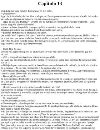Capítulo	13
Un	pitido	incesante	penetró	descomunal	en	mis	oídos.
─	¡Jodeeeeeeer!
Agarré	mi	almohada	y	la	lancé	hacia	el	aparato.	Éste	cayó	en	un	estruendo	contra	el	suelo.	Mi	madre
ya	estaba	en	el	marco	de	la	puerta	con	los	ojos	como	platos.
─	¿Qué	ha	sido	eso	Maryna?	─	avanzó	por	mi	habitación	encontrándose	con	el	problema.	─	¿No
podías	apagarlo	dándole	al	botón?
─	A	ese	cacharro	le	quedaba	poco	para	jubilarse	mamá	─	rezongué	desde	la	cama.
Ella	recogió	todo	lo	que	quedaba	de	mi	despertador	en	el	suelo.
─	En	cinco	minutos	baja	a	desayunar,	no	tardes.
¡Ya	lo	sé!	Cerró	la	puerta.	Me	retorcí	entre	las	sábanas,	un	intento	por	desperezarme.	Maldita	la	hora
en	la	que	tuvo	que	saltar	la	alarma.	Estaba	metida	en	un	sueño	tan	inconcebiblemente	real	con	un
individuo	de	ancha	espalda,	brazos	fibrosos,	pelo	oscuro...	en	la	oscuridad	de	ese	sueño	poco	claro,
algo	me	decía	que	era	alguien	que	conocía.
...................
─	Eh	tú.	Hija	de	puta.
Levanté	mis	cejas	en	un	gesto	de	cautelosa	sorpresa	y	me	volteé	hacia	la	voz	femenina	que	me
increpó.
─	¿Sí?	─	respondí	sin	abandonar	mi	mohín	sorprendido.
La	joven	que	me	atravesaba	con	odio,	medio	cerró	sus	ojos	color	gris,	cerrando	la	puerta	del	baño
tras	de	sí.
─	De	hija	de	puta	nada	─	se	metió	de	lleno	Danna	que	acababa	de	salir	del	baño,	lo	indicaba	el	ruido
de	la	cadena.	─	Ya	lo	estás	corrigiendo	o	de	aquí	no	sales	viva.
A	diferencia	de	mi	amiga,	yo	encontraba	la	situación	tremendamente	divertida.	Apoyé	mi	espalda
contra	la	pared	observando	a	la	morena	lanzar	flechas	asesinas	a	Beth.
─	Danna,	déjala	que	hable.
Se	hizo	a	un	lado,	decidiendo	ir	a	lavarse	las	manos	enfrente	de	los	espejos	antes	de	hacer	otra	cosa
de	la	que	podría	arrepentirse.	Me	crucé	de	brazos,	con	expresión	graciosa,	esperando	su	siguiente
movimiento.
─	¿Es	cierto	que	te	tirarse	a	mi	novio	en	la	fiesta	del	viernes?
Rápidamente	mi	amiga	y	yo	intercambiamos	una	mirada	antes	de	poner	la	mía	hacia	joven	de	largas
piernas	bronceadas	y	minifalda.	Adopté	una	actitud	osada	aunque	por	dentro	la	sangre	me	hirvió	por
su	forma	de	tratarme.
─	Sí	¿y	qué	pasa?
─	Sabes	que	estás	acabada	¿verdad?
─	Yo	no	tengo	la	culpa	de	que	aborrezcas	a	tu	chico.	Le	sexo	es	cosa	de	dos.
Danna	empezó	a	secarse	las	manos	con	un	rollo	de	papel	que	había	por	ahí	a	falta	de	máquina.	Di	un
paso	hacia	la	putilla	de	Chace.
─	Es	que	me	vas	a...─	le	dije	con	lentitud,	tanteándola	con	desdén,	fingiendo	buscar	lo	más	cruel	que
una	chica	como	ella	pudiera	hacerme.	─	¿Tirar	de	los	pelos	como	verdulera?
Una	novia	o	lo	que	fuese	(porque	Chace	me	dejó	claro	con	su	propuesta	que	no	era	alguien	relevante)
celosa	y	cabreada	podría	ser	una	bomba	arrasadora.	De	todas	formas,	las	tres	allí	presentes	sabíamos
que	aquí	la	que	no	había	actuado	bien	había	sido	yo,	acostándome	con	un	chico	que	tenía	“pareja”.
Pero	¿qué	culpa	tenía	yo	que	no	pudiese	tener	a	raya	a	su	chico?	Beth	me	devolvió	una	mirada
ceñuda.	Sin	avisar	por	la	puerta	ya	abierta,	su	“escolta”	se	presentó	en	los	lavabos.	Danna	alzó	sus
 
