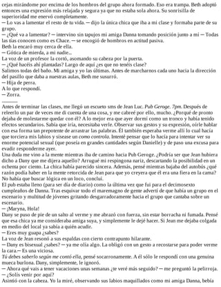 cejas	mirándome	por	encima	de	los	hombros	del	grupo	ahora	formado.	Eso	era	trampa.	Beth	adoptó
entonces	una	expresión	más	relajada	y	segura	ya	que	no	estaba	sola	ahora.	Su	sonrisilla	de
superioridad	me	enervó	completamente.
─	Lo	vas	a	lamentar	el	resto	de	tu	vida.	─	dijo	la	única	chica	que	iba	a	mi	clase	y	formaba	parte	de	su
grupo.
─	¿Qué	va	a	lamentar?	─	intervino	sin	tapujos	mi	amiga	Danna	tomando	posición	junto	a	mí	─	Todas
las	tías	conocen	como	es	Chace.	─	se	encogió	de	hombros	en	actitud	pasiva.
Beth	la	encaró	muy	cerca	de	ella.
─	Gótica	de	mierda,	a	mi	nadie...
La	voz	de	un	profesor	la	cortó,	asomando	su	cabeza	por	la	puerta.
─	¿Qué	hacéis	ahí	plantadas?	Largo	de	aquí	¿es	que	no	tenéis	clase?
Salimos	todas	del	baño.	Mi	amiga	y	yo	las	últimas.	Antes	de	marcharnos	cada	uno	hacia	la	dirección
del	pasillo	que	daba	a	nuestras	aulas,	Beth	me	susurró.
─	Hija	de	perra.
A	lo	que	respondí.
─	Zorra.
...............
Antes	de	terminar	las	clases,	me	llegó	un	escueto	sms	de	Jean	Luc.	Pub	Geroge.	7pm.	Después	de
releerlo	un	par	de	veces	me	di	cuenta	de	una	cosa,	y	me	cabreé	por	ello,	mucho.	¿Porqué	de	pronto
dejaba	de	molestarme	quedar	con	él?	A	lo	mejor	era	que	ayer	dormí	como	un	tronco	y	había	tenido
efectos	secundarios.	Sabía	que	iría,	necesitaba	verle.	Observar	sus	gestos	y	su	expresión,	oírle	hablar
con	esa	forma	tan	prepotente	de	arrastrar	las	palabras.	Él	también	esperaba	verme	allí	lo	cual	hacía
que	torciera	mis	labios	y	sisease	un	como	controla.	Intenté	pensar	que	lo	hacía	para	intentar	ver	su
enorme	potencial	sexual	(que	poseía	en	grandes	cantidades	según	Danielle)	y	de	paso	una	excusa	para
evadir	responderme	ayer.
Una	duda	me	vino	a	la	mente	mientras	iba	de	camino	hacia	Pub	Geroge.	¿Podría	ser	que	Jean	hubiera
dicho	a	Dany	que	me	dijera	aquello?	Arrugué	mi	respingona	nariz,	descartando	la	posibilidad	en	un
ochenta	por	ciento.	La	chica	había	parecido	sincera.	Además,	pensé	mientras	bajaba	del	autobús	¿qué
razón	podía	haber	en	la	mente	retorcida	de	Jean	para	que	yo	creyera	que	él	era	una	fiera	en	la	cama?
No	había	que	buscar	lógica	en	un	loco,	concluí.
El	pub	estaba	lleno	(para	ser	día	de	diario)	como	la	última	vez	que	fui	para	el	decimosexto
cumpleaños	de	Danna.	Tras	esquivar	todo	el	maremagno	de	gente	advertí	de	que	había	un	grupo	en	el
escenario	y	multitud	de	jóvenes	gritando	desgarradoramente	hacia	el	grupo	que	cantaba	sobre	un
escenario.
─	¡Maryna,	Hola!
Dany	se	puso	de	pie	de	un	salto	al	verme	y	me	abrazó	con	fuerza,	sin	estar	borracha	ni	fumada.	Pensé
que	esa	chica	ya	me	consideraba	amiga	suya,	y	simplemente	le	dejé	hacer.	Si	Jean	me	dejaba	colgada
en	medio	del	local	ya	sabía	a	quién	acudir.
─	Eres	muy	guapa	¿sabes?
La	voz	de	Jean	resonó	a	sus	espaldas	con	cierto	contrapunto	hilarante.
─	Dany	es	bisexual	¿sabes?	─	ya	me	olía	algo.	La	obligó	con	un	gesto	a	recostarse	para	poder	verme
la	cara.─	Es	una	viciosa.
Tú	debes	saberlo	según	me	contó	ella,	pensé	socarronamente.	A	él	sólo	le	respondí	con	una	genuina
mueca	burlona.	Dany,	simplemente,	le	ignoró.
─	Ahora	qué	vais	a	tener	vacaciones	unas	semanas	¿te	veré	más	seguido?	─	me	preguntó	la	pelirroja.
─	¿Solís	venir	por	aquí?
Asintió	con	la	cabeza.	Yo	la	miré,	observando	sus	labios	maquillados	como	mi	amiga	Danna,	bebía
 