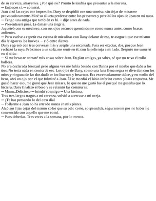 de	su	cerveza,	atrayentes.	¿Por	qué	no?	Pronto	le	tendría	que	presentar	a	la	morena.
─	Entonces	sí.	─	contesté.
Jean	alzó	las	cejas	con	impresión.	Dany	se	despidió	con	una	sonrisa,	sin	dejar	de	mirarme
provocadoramente.	Miré	su	silueta	perderse	entre	los	presentes	y	percibí	los	ojos	de	Jean	en	mi	nuca.
─	Tengo	una	amiga	que	también	es	bi.	─	dije	antes	de	nada.
─	Preséntasela	pues.	Le	darías	una	alegría.
Jugueteó	con	su	mechero,	con	sus	ojos	oscuros	quemándome	como	nunca	antes,	como	brasas
ardientes.
─	Pero	vuelve	a	repetir	esa	escena	de	miraditas	con	Dany	delante	de	ese,	te	aseguro	que	ese	mismo
día	le	agarras	los	huevos.	─	rió	entre	dientes.
Dany	regresó	con	tres	cervezas	más	y	acepté	una	encantada.	Para	ser	exactas,	dos,	porque	Jean
rechazó	la	suya.	Próximos	a	un	sofá,	me	senté	en	él,	con	la	pelirroja	a	mi	lado.	Después	me	susurró
en	el	oído:
─	Si	me	besas	te	contaré	más	cosas	sobre	Jean.	En	plan	amigas,	ya	sabes,	sé	que	no	te	va	el	rollo
bollera.
No	era	declarada	bisexual	pero	alguna	vez	me	había	besado	con	Danna	por	el	morbo	que	daba	a	los
tíos.	No	tenía	nada	en	contra	de	eso.	Los	ojos	de	Dany,	como	una	luna	llena	negra	se	divertían	con	los
míos	y	ninguna	de	las	dos	dudó	en	inclinarnos	y	besarnos.	Era	extremadamente	dulce,	y	en	medio	del
beso,	abrí	un	ojo	con	el	que	fulminé	a	Jean.	Él	se	mordió	el	labio	inferior	como	pícara	respuesta.	Me
gustó	hacer	eso,	me	gustó	que	Jean	mirara,	lo	que	no	me	gustó	fue	el	porqué	me	gustaba	que	lo
hiciera.	Dany	finalizó	el	beso	y	se	relamió	las	comisuras.
─	Mmm...Delicioso	─	brindó	conmigo	─	Una	lástima.
Tras	tres	largos	tragos	a	mi	cerveza,	volvió	a	acercase	a	mi	oreja.
─	¿Te	has	pensando	lo	del	otro	día?
─	Follarme	a	Jean	no	ha	entrado	nunca	en	mis	planes.
Alzó	sus	fijas	cejas	del	mismo	color	que	su	pelo	corto,	sorprendida,	seguramente	por	no	haberme
convencido	con	aquello	que	me	contó.
─	Pues	deberías.	Tres	veces	a	la	semana,	por	lo	menos.
 