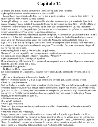 Capítulo	14
Le	enseñé	una	mirada	aviesa,	borrando	la	sonrisa	de	mi	cara	unos	instantes.
─	¿Porqué	tienes	tanto	interés	en	que	me	acuesta	con	él?
─	Porque	has	o	estás	cometiendo	dos	errores:	que	te	guste	su	primo	─	levantó	su	dedo	índice	─	Y
pedirle	ayuda	a	Jean.	─	sumó	su	dedo	corazón.
Contemplé	a	Dany	con	inspección	inescrutable,	sin	saber	exactamente	a	qué	se	refería.	Apuré	mi
tercera	cerveza,	y	pensé	quizás	demasiado	tarde,	que	no	toleraba	demasiado	bien	el	alcohol.	Dany	se
levantó	del	sofá	con	una	sonrisa,	contenta	de	dejarme	con	la	incertidumbre.	Una	vez	se	marchó
dejándome	a	solas	con	el	vago	de	Jean	(aunque	sus	sorprendentes	notas	en	química	no	mostraban	lo
mismo),	automáticacc1"éste	se	movió	cortando	distancias.
─	Veo	que	te	está	siendo	realmente	fácil	seducir	a	mi	primo	─	dijo	muy	de	cerca	mientras	me	resistía
a	mirarle.	─	Sobre	todo	teniendo	en	cuenta	que	la	mitad	del	pub,	incluidas	bisexuales	locas	como
Dany,	ya	te	han	desnudado	cinco	veces	con	la	mirada.	Joder,	me	habéis	calentado	hasta	a	mí.
Bajé	la	vista	a	mi	blusa	y	falda	para	la	ocasión.	Hundí	mi	cuerpo	en	aquél	mullido	sofá.	Jean	tenía	la
voz	más	grave	de	lo	que	creía,	mucho	más	atrayente.	Y	su	mirada...	Parpadeé	tratando	de	disipar	el
mareo	y	cortar	por	lo	sano.
─	Déjate	de	gilipollas	Jean.	Sabes	de	sobra	de	qué	va	esto.
Él	contestó	con	una	expresión	inocente	que	no	me	engañó	ni	por	un	instante,	pero	le	trasformó	ante
mis	ojos	marrones	en	alguien	seductor.	¿Seductor?	¿Atractivo?
─	¿Le	dijiste	que	hablara	conmigo	de	aquello?
Me	resultaba	imposible	hablarle	directamente	de	cómo	practicaba	sexo.	Pero	él	parecía	tercamente
decidido	a	que	lo	soltase	por	la	boca.
─	¿De	qué	hablas,	preciosa?
─	De	Danielle.	De	la	conversación.
Sus	ojos	relucieron	en	la	penumbra,	oscuros	y	profundos.	Estaba	demasiado	cercana	a	él,	a	su
cuerpo.
─	¿Es	que	te	dijo	algo	que	te	ha	comido	la	cabeza?
Me	volví	levemente	contra	él	y	di	un	trago	a	mi	cuarta	cerveza	que	Jean	ni	siquiera	tocaba.
─	Eres	un	completo	cretino.
Pasó	media	hora,	y	media	más.	Seguí	sentada	en	el	sofá,	inamovible	a	su	lado,	esperando	por	su	parte
lo	que	me	debía	decir,	el	motivo	mayor	porque	el	que	acudía	al	pub.	Por	primera	vez	tuve	la	certeza
(gracias	a	las	cinco	cervezas	ya	correteando	en	mi	cuerpo)	de	que	teníamos	algo	en	común	por	raro
que	pareciera.	Perdí	la	cabeza,	reí	absurdamente,	cogí	aliento	y	me	apoyé	en	su	hombro.	No	era
endeble,	como	si	estuviera	ahí	para	mí.
─	Tu	hermano	me	pone.
Él	se	volvió	hacia	mí.
─	Vaya,	qué	revelación.
Clavé	mis	ojos	marrones	en	los	suyos	de	un	tono	similar,	observándole,	calibrando	su	reacción
demasiado	llamativa.
─	Me	pone	muchísimo	─	recalqué.
Aunque	sincera,	parecía	una	reafirmación	a	mí	misma.	A	los	dos	polvos	que	llevaba	con	él,	un
recordatorio	de	mi	meta	y	de	lo	que	debía	hacer	a	partir	de	ahora.	No	volver	a	caer	en	la	tentación.
Una	vocecilla	me	decía	“mantén	la	cabeza	fría	y	fija	en	el	objetivo”.	Pero	¿Qué	objetivo?	Lejos	de
Chace,	de	su	abultado	paquete,	de	su	halo	de	feromonas,	de	su	mirada	de	superioridad	tan	morbosa,
bajo	el	humo	y	la	penumbra	del	pub...estaba	Jean.	No	Chace,	sólo	estaba	Jean.
 