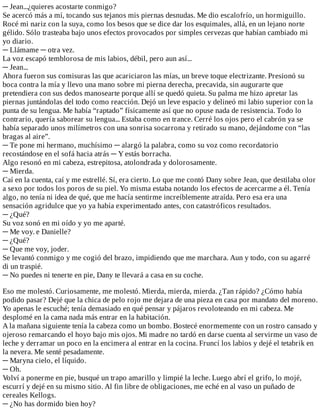 ─	Jean...¿quieres	acostarte	conmigo?
Se	acercó	más	a	mí,	tocando	sus	tejanos	mis	piernas	desnudas.	Me	dio	escalofrío,	un	hormiguillo.
Rocé	mi	nariz	con	la	suya,	como	los	besos	que	se	dice	dar	los	esquimales,	allá,	en	un	lejano	norte
gélido.	Sólo	trasteaba	bajo	unos	efectos	provocados	por	simples	cervezas	que	habían	cambiado	mi
yo	diario.
─	Llámame	─	otra	vez.
La	voz	escapó	temblorosa	de	mis	labios,	débil,	pero	aun	así...
─	Jean...
Ahora	fueron	sus	comisuras	las	que	acariciaron	las	mías,	un	breve	toque	electrizante.	Presionó	su
boca	contra	la	mía	y	llevo	una	mano	sobre	mi	pierna	derecha,	precavida,	sin	augurarte	que
pretendiera	con	sus	dedos	manosearte	porque	allí	se	quedó	quieta.	Su	palma	me	hizo	apretar	las
piernas	juntándolas	del	todo	como	reacción.	Dejó	un	leve	espacio	y	delineó	mi	labio	superior	con	la
punta	de	su	lengua.	Me	había	“raptado”	físicamente	así	que	no	opuse	nada	de	resistencia.	Todo	lo
contrario,	quería	saborear	su	lengua...	Estaba	como	en	trance.	Cerré	los	ojos	pero	el	cabrón	ya	se
había	separado	unos	milímetros	con	una	sonrisa	socarrona	y	retirado	su	mano,	dejándome	con	“las
bragas	al	aire”.
─	Te	pone	mi	hermano,	muchísimo	─	alargó	la	palabra,	como	su	voz	como	recordatorio
recostándose	en	el	sofá	hacia	atrás	─	Y	estás	borracha.
Algo	resonó	en	mi	cabeza,	estrepitosa,	atolondrada	y	dolorosamente.
─	Mierda.
Caí	en	la	cuenta,	caí	y	me	estrellé.	Sí,	era	cierto.	Lo	que	me	contó	Dany	sobre	Jean,	que	destilaba	olor
a	sexo	por	todos	los	poros	de	su	piel.	Yo	misma	estaba	notando	los	efectos	de	acercarme	a	él.	Tenía
algo,	no	tenía	ni	idea	de	qué,	que	me	hacía	sentirme	increíblemente	atraída.	Pero	esa	era	una
sensación	agridulce	que	yo	ya	había	experimentado	antes,	con	catastróficos	resultados.
─	¿Qué?
Su	voz	sonó	en	mi	oído	y	yo	me	aparté.
─	Me	voy.	e	Danielle?
─	¿Qué?
─	Que	me	voy,	joder.
Se	levantó	conmigo	y	me	cogió	del	brazo,	impidiendo	que	me	marchara.	Aun	y	todo,	con	su	agarré
di	un	traspié.
─	No	puedes	ni	tenerte	en	pie,	Dany	te	llevará	a	casa	en	su	coche.
	
Eso	me	molestó.	Curiosamente,	me	molestó.	Mierda,	mierda,	mierda.	¿Tan	rápido?	¿Cómo	había
podido	pasar?	Dejé	que	la	chica	de	pelo	rojo	me	dejara	de	una	pieza	en	casa	por	mandato	del	moreno.
Yo	apenas	le	escuché;	tenía	demasiado	en	qué	pensar	y	pájaros	revoloteando	en	mi	cabeza.	Me
desplomé	en	la	cama	nada	más	entrar	en	la	habitación.
A	la	mañana	siguiente	tenía	la	cabeza	como	un	bombo.	Bostecé	enormemente	con	un	rostro	cansado	y
ojeroso	remarcando	el	hoyo	bajo	mis	ojos.	Mi	madre	no	tardó	en	darse	cuenta	al	servirme	un	vaso	de
leche	y	derramar	un	poco	en	la	encimera	al	entrar	en	la	cocina.	Fruncí	los	labios	y	dejé	el	tetabrik	en
la	nevera.	Me	senté	pesadamente.
─	Maryna	cielo,	el	líquido.
─	Oh.
Volví	a	ponerme	en	pie,	busqué	un	trapo	amarillo	y	limpié	la	leche.	Luego	abrí	el	grifo,	lo	mojé,
escurrí	y	dejé	en	su	mismo	sitio.	Al	fin	libre	de	obligaciones,	me	eché	en	al	vaso	un	puñado	de
cereales	Kellogs.
─	¿No	has	dormido	bien	hoy?
 