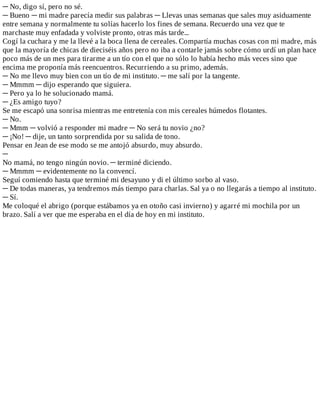 ─	No,	digo	sí,	pero	no	sé.
─	Bueno	─	mi	madre	parecía	medir	sus	palabras	─	Llevas	unas	semanas	que	sales	muy	asiduamente
entre	semana	y	normalmente	tu	solías	hacerlo	los	fines	de	semana.	Recuerdo	una	vez	que	te
marchaste	muy	enfadada	y	volviste	pronto,	otras	más	tarde...
Cogí	la	cuchara	y	me	la	llevé	a	la	boca	llena	de	cereales.	Compartía	muchas	cosas	con	mi	madre,	más
que	la	mayoría	de	chicas	de	dieciséis	años	pero	no	iba	a	contarle	jamás	sobre	cómo	urdí	un	plan	hace
poco	más	de	un	mes	para	tirarme	a	un	tío	con	el	que	no	sólo	lo	había	hecho	más	veces	sino	que
encima	me	proponía	más	reencuentros.	Recurriendo	a	su	primo,	además.
─	No	me	llevo	muy	bien	con	un	tío	de	mi	instituto.	─	me	salí	por	la	tangente.
─	Mmmm	─	dijo	esperando	que	siguiera.
─	Pero	ya	lo	he	solucionado	mamá.
─	¿Es	amigo	tuyo?
Se	me	escapó	una	sonrisa	mientras	me	entretenía	con	mis	cereales	húmedos	flotantes.
─	No.
─	Mmm	─	volvió	a	responder	mi	madre	─	No	será	tu	novio	¿no?
─	¡No!	─	dije,	un	tanto	sorprendida	por	su	salida	de	tono.
Pensar	en	Jean	de	ese	modo	se	me	antojó	absurdo,	muy	absurdo.
─
No	mamá,	no	tengo	ningún	novio.	─	terminé	diciendo.
─	Mmmm	─	evidentemente	no	la	convencí.
Seguí	comiendo	hasta	que	terminé	mi	desayuno	y	di	el	último	sorbo	al	vaso.
─	De	todas	maneras,	ya	tendremos	más	tiempo	para	charlas.	Sal	ya	o	no	llegarás	a	tiempo	al	instituto.
─	Sí.
Me	coloqué	el	abrigo	(porque	estábamos	ya	en	otoño	casi	invierno)	y	agarré	mi	mochila	por	un
brazo.	Salí	a	ver	que	me	esperaba	en	el	día	de	hoy	en	mi	instituto.
 