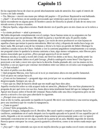 Capítulo	15
En	las	siguientes	horas	de	clase	no	presté	absolutamente	nada	de	atención.	Eso	captó	el	interés	de
Loren	a	mi	lado	sentada.
─	Tss.	Maryna	─	movió	una	mano	por	debajo	del	pupitre	─	El	profesor	Raymond	te	está	hablando.
─	¿Qué?	─	di	un	brinco	en	mi	asiento	provocando	que	veinticinco	pares	de	ojos	se	tornasen.
Quise	esconderme	en	alguna	parte.	El	hombre	canoso	de	filosofía	se	plantó	al	lado	de	mi	mesa	con
mirada	severa	y	brazos	cruzados.
─	Maryna	Sparks,	salga	ahora	mismo.	Puede	dormir	en	el	pasillo	pero	en	mis	clases	no	se	lo	tolero	a
nadie.
─	Lo	siento	profesor	─	atiné	a	pronunciar.
Me	había	despertado	completamente	con	el	castigo.	Sacar	buenas	notas	en	su	asignatura	no	fue
suficiente	para	que	me	perdonase.	Me	señaló	la	puerta	y	marché	del	aula.	El	pasillo	estaba
completamente	vacío,	sin	movimiento	alguno.	Las	voces	de	otros	profesores	se	oían	lejanas	en
aquellas	clases	que	tenían	la	puerta	entreabierta.	Miré	mi	reloj	y	disponía	de	media	hora	larga	sin
hacer	nada.	Me	acerqué	a	una	de	las	ventanas	y	divisé	a	lo	lejos	un	partido	de	fútbol.	Distinguí	la
cabellera	castaña	oscura	de	Chace.	Sudado	y	con	la	camiseta	pegándose	completamente	a	su	cuerpo,
me	pregunté	cómo	le	quedaría	la	misma	camiseta	a	Jean,	algo	menos	voluptuoso,	más	fibroso	pero
menos	musculado	que	su	primo.	¿Pero	porqué	aparecía	él	en	mi	mente?
Mientras	miraba	a	la	nada	a	través	del	cristal,	me	llevé	los	dedos	a	mi	boca.	Aun	podía	sentir	las
brasas	de	sus	ardientes	labios	en	el	pub	Geroge.	¿Podría	catalogarlo	como	beso?	Una	figura	se
posicionó	a	mi	lado	y	moví	mis	ojos	hacia	la	derecha.	Estaba	plantado	ahí,	con	las	manos	en	los
bolsillos	y	con	un	cigarro	por	estrenar	moviéndose	entre	sus	labios	en	círculos	casi	triangulares.
─	¿Te	han	echado?
Se	retiró	el	pitillo	con	dos	dedos.
─	Qué	pregunta	Maryna,	sino	fuera	así	ni	tu	ni	yo	estaríamos	ahora	en	este	pasillo	fantasmal.
Giré	un	poco	mi	cuerpo	hacia	él.
─	¿Crees	en	los	fantasmas?	─	pregunté	algo	más	jovial	por	ver	su	actitud	tremendamente
despreocupada.	Siempre	así,	tan...él.
─	Claro	que	no.	Dejé	de	hacerlo	desde	que	me	mudé	aquí	hace	diez	años.
Aquella	revelación	sobre	su	vida	acaparó	toda	mi	atención.	¿Mudarse?	Eso	me	hizo	plantearme	la
pregunta	de	por	qué	vivía	con	sus	tíos,	hasta	ahora	tema	totalmente	banal	del	que	no	indagué	nada.
Apoyé	mis	brazos	sobre	el	borde	del	ventanal.	Nunca	había	sido	una	chica	vergonzosa	pero	no	me
atrevía	a	mirarle	a	los	ojos	para	abordarle	lo	siguiente.
─	¿Porqué	vives	con	tus	tíos?
Jean	se	dio	la	vuelta,	apoyando	su	espalda	en	la	pared.	Me	miró	con	insolencia	y	una	sonrisa	sesgada,
pero	una	insolencia	que	no	rozaba	la	repugnancia.
─	¿Tanto	te	gusto?
─	¿Cómo?	Sólo	preguntaba.	Eres...
Chasqueé	la	lengua,	indignada	con	él.	Rectifico.	Me	causó	repelo	y	empecé	a	caminar	hacia	los
casilleros,	sentándome	en	el	suelo	después	con	la	espalda	apoyada	en	la	pared.	Oí	sus	zapatillas	por	el
suelo,	llegando	a	mí	en	cuestión	de	segundos	hasta	sentarse	perezosamente	junto	a	mí.	Le	ignoré
intentando	concentrarme	en	ver	algo	a	través	de	la	puerta	de	un	aula.	Maldito	engreído	de	mierda.
Parecía	querer	estropear	las	cosas,	parecía	gustarle	y	divertirse,	como	si	no	tuviera	nada	mejor	que
hacer.
─	¿Soy	qué?	─	dijo	sintiendo	sus	ojos	en	mi	mejilla	derecha	ya	que	estaba	con	el	rostro	mirando	en
 