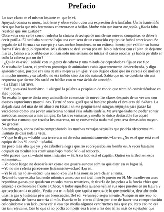 Prefacio
Lo	tuve	claro	en	el	mismo	instante	en	que	le	vi.
Apoyado	contra	su	moto,	indolente	y	observador,	con	una	expresión	de	triunfador.	Un	irritante	niño
rico	que	hacía	que	mis	hormonas	comenzasen	a	bailar.	Madre	mía	que	burra	me	ponía.	¿Hacía	falta
recalcar	que	me	gustaba?
Observaba	con	celos	como	rodeaba	la	cintura	de	avispa	de	una	de	sus	nuevas	conquistas,	o	debería
decir	putilla.	Él	ocultaba	su	torso	bajo	una	camiseta	de	un	conocido	equipo	de	futbol	americano.	Se
pegaba	de	tal	forma	a	su	cuerpo	y	a	sus	anchos	hombros,	en	un	exitoso	intento	por	exhibir	su	buena
forma	física	de	pijo	deportista.	Mis	dientes	se	deslizaron	por	mi	labio	inferior	con	el	plan	de	dejarme
marca	¿Cómo	era	posible	que	con	tan	sólo	una	semana	de	iniciar	el	curso	escolar	ya	había	perdido	el
coño	la	cabeza	por	un	tío?
─¿Quién	es	ese?	─señalé	con	un	gesto	de	cabeza	y	una	mirada	de	depredadora	fija	en	ese	tipo.
Se	trataba	de	Loren,	el	perfecto	prototipo	de	animadora	rubia	aparentemente	descerebrada,	y	digo
aparentemente,	porque	era	una	de	mis	mejores	amigas.	Y	eso	dejaba	claro	que	no	carecía	de	mollera
ni	mucho	menos,	y	su	cabello	no	era	teñido	sino	dorado	natural.	Sabía	que	no	se	quedaría	sin	una
respuesta	que	darme.	No	tardó	en	hablar	con	su	voz	ávida	de	atención.
─Es	Chace	Harrows.
─Puff,	pues	está	buenísimo	─	alargué	la	palabra	a	propósito	de	modo	que	terminó	convirtiéndose	en
algo	jocoso.
No	estaba	lo	que	se	decía	muy	animada	de	comenzar	de	nuevo	las	clases	después	de	un	verano	con
escasas	captaciones	masculinas.	Terminé	seca	igual	que	si	hubiese	pisado	el	desierto	del	Sáhara.	La
alejada	casa	del	mar	de	mi	abuela	en	Brasil	no	me	proporcionó	ningún	empujón	para	pasar	las
vacaciones	como	una	joven	americana	normal	casi	adulta	tendría.	Me	avergonzaba	no	poder	contar
anécdotas	amorosas	a	mis	amigas.	En	las	tres	semanas	y	media	lo	único	destacable	fue	aquél
socorrista	rumano	que	rozaba	los	cuarenta,	no	se	conservaba	nada	mal	pero	era	demasiado	mayor.
No	gracias.
Sin	embargo,	ahora	estaba	comprobando	las	muchas	ventajas	sexuales	que	podría	ofrecerme	mi
instituto	de	casi	toda	la	vida.
─Y	que	lo	digas	─	habló	una	tercera	a	mi	derecha	automáticamente.	─Loren	¿No	es	el	que	está	en	el
equipo	de	los	Ylionns?	─añadió.
Un	poco	más	alta	que	yo	y	de	cabellera	negra	que	no	sobrepasaba	sus	hombros.	A	veces	bastante
ocupada	en	ocultar	sus	comisuras	bajo	medio	kilo	al	respecto.
─Me	parece	que	sí.	─dudó	unos	instantes	─	Sí.	A	su	lado	está	el	capitán.	Quién	sería	Beth	en	esos
momentos....
─Yo	desde	luego	no	desearía	ser	como	esa	guarra	aunque	admito	que	estar	en	su	lugar	sí.
─Yo	no	me	refería	parecerme	físicamente─aclaró	Loren.
─Ya	lo	sé,	ya	lo	sé─sacudí	una	mano	con	una	fina	sonrisa	para	dejar	el	tema.
Retomé	lo	que	estaba	haciendo	minutos	antes,	con	mi	total	interés	puesto	en	él.	Me	invadieron	unas
repentinas	ganas	que	quedaron	en	solo	meras	tentativas,	de	tirarle	de	los	pelos	a	la	furcia	chica	que
empezó	a	contonearse	frente	a	Chace,	y	todos	aquellos	quienes	tenían	sus	ojos	puestos	en	su	figura	y
aprovechaban	la	ocasión.	Vestía	una	minifalda	que	tapaba	menos	de	lo	que	enseñaba,	descubriendo
unas	largas	y	lustrosas	piernas	bronceadas.	Del	sol	veraniego	seguramente.	Aunque	su	moreno	no
sobrepasaba	de	forma	notoria	al	mío.	Estaría	en	lo	cierto	al	cien	por	cien	de	hacer	una	comprobación
colocándome	a	su	lado,	para	ver	si	esa	tipa	medía	algunos	centímetros	más	que	yo.	Pero	eso	no	era
tan	tan	relevante.	Con	lo	que	sí	no	podía	competir	era	frente	a	las	dos	tallas	más	de	sujetador	que
 