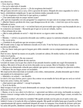 otra	dirección.
─	Eres	Jean	Luc	Allain.
─	Eso	ya	lo	sabe	todo	el	mundo
─	encogió	sus	hombros,	jocoso	─	¿Te	da	vergüenza	decírmelo?
Me	giré	para	mirarle	cara	a	cara,	volví	a	girarme	de	nuevo.	Después	de	cinco	segundos	lo	volví	a
hacer,	sintiéndome	estúpida	por	lo	que	ese	fumeta	estaba	causando	en	mí.
─	¿Te	da	vergüenza	a	ti	decirme	lo	que	quieres	a	cambio?
─	¿Tan	interesada	estás	en	zanjar	nuestro	trato?
¿Por	qué	me	respondía	con	otra	pregunta?	Lo	asqueroso	era	que	caía	en	su	juego	como	una	niña.
─	¡Mucho!	Quiero	perderte	de	vista	y	que	desaparezcas	de	mi	vida.	─	clavé	mis	ojos	en	los	suyos,
hablando	en	serio.
─	Fuiste	tú	la	que	viniste	a	mí.	─	se	inclinó	hacia	mí	provocando	que	cogiera	una	bocanada	de	aire	y
lo	contuviera	un	instante	─	Recuerda	que	el	que	se	va	sin	ser	echado,	vuelve.
─	Pues	échame	de	tu	vida.
─	¿Me	lo	estás	pidiendo	en	serio?	─	dejó	de	mover	su	cigarro	entre	sus	dedos.
─	Sí.
─	Mientes.	─	volvió	a	su	posición	elevando	una	rodilla	y	apoyo	la	camiseta	echando	su	brazo	en	ella.
─	No,	va	en	serio.
─	¿También	lo	de	pedirme	que	me	acostara	contigo?
Me	levanté	como	si	algo	me	hubiesen	clavado	en	el	culo.	Y	me	fui	hacia	la	puerta	que	daba	a	las
escaleras	del	edificio.
─	No	voy	hacer	nada	para	que	te	largues	pero	debo	entender	con	tu	comportamiento	que	eres	una
cobarde.
Paré	en	seco.	Apreté	las	manos	en	un	puño.	Levanté	mi	cabeza.	Di	media	vuelta	y	le	calvé	mi	dedo
índice	en	el	pecho.
─	¿Cobarde?	¿De	qué?	¡No	me	conoces!
─	Sí,	cobarde	─	dijo	delante	de	mis	narices.
Levanté	mi	mano	con	la	que	iba	a	darle	el	tan	ansiado	hostión	cuando	me	cogió	férreamente	la
muñeca.	Me	estiró	el	brazo	de	un	tirón	chocando	con	su	cuerpo.	Moví	el	hombro.	Fue	inútil.
─	Maryna	eres	demasiado	cobarde	para	admitir	que	quieres	conocer	conmigo	los	placeres	ocultos.
─	Suéltame.	No	me	hagas	armar	un	escándalo.
Mi	respiración	descontrolada	se	trasladó	a	mis	oídos,	intensamente.	¿Estaba	deseando	que	le	diese
una	patada	en	la	entrepierna	o	qué?
─	Admítelo	y	te	soltaré.	─	me	desafió.
Le	miré	a	los	ojos	furtiva,	poco	a	poco	iba	a	entrar	en	un	estadio	de	furia	del	que	no	sería	se	volvió
hacia	mis	actos.	Calma,	me	repetía.
─	¿Qué	quieres	que	admita?	─	escupí	la	pregunta.
─	Ya	te	lo	he	dicho.
Dejé	escapar	el	aire	por	la	nariz	destensando	mi	cuerpo.	Seguir	insistiendo	sólo	haría	que	me
dislocase	el	brazo,	tal	vez.
─	Bueno,	si	no	lo	vas	a	decir	te	lo	diré	yo.	─	aproximó	sus	labios	a	mi	oreja,	inclinando	su	cuerpo.	─
Quiero	conocer	contigo	todos	los	placeres	ocultos	que	una	persona	puede	llegar	a	tener,	en	todos	los
sentidos.
¿Placeres	ocultos?	¿En	todos	los	sentidos?	Me	quedé	anclada	con	los	pies	en	al	suelo	como	una
imbécil.	Como	si	la	suela	de	ellos	se	hubiese	pegado.	Me	quedé	sin	habla	hasta	que	el	pasillo	se	llenó
repentinamente	del	ajetreo	estudiantil	después	de	sonar	la	campana.	Una	oleada	de	jóvenes	salió	por
las	aulas	del	pasillo,	dándome	cuenta	de	que	el	tiempo	no	se	había	parado	como	creía.	Jean	Luc	me
 