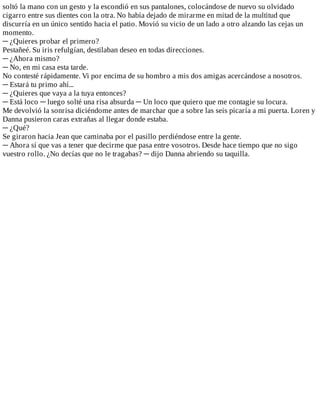 soltó	la	mano	con	un	gesto	y	la	escondió	en	sus	pantalones,	colocándose	de	nuevo	su	olvidado
cigarro	entre	sus	dientes	con	la	otra.	No	había	dejado	de	mirarme	en	mitad	de	la	multitud	que
discurría	en	un	único	sentido	hacia	el	patio.	Movió	su	vicio	de	un	lado	a	otro	alzando	las	cejas	un
momento.
─	¿Quieres	probar	el	primero?
Pestañeé.	Su	iris	refulgían,	destilaban	deseo	en	todas	direcciones.
─	¿Ahora	mismo?
─	No,	en	mi	casa	esta	tarde.
No	contesté	rápidamente.	Vi	por	encima	de	su	hombro	a	mis	dos	amigas	acercándose	a	nosotros.
─	Estará	tu	primo	ahí...
─	¿Quieres	que	vaya	a	la	tuya	entonces?
─	Está	loco	─	luego	solté	una	risa	absurda	─	Un	loco	que	quiero	que	me	contagie	su	locura.
Me	devolvió	la	sonrisa	diciéndome	antes	de	marchar	que	a	sobre	las	seis	picaría	a	mi	puerta.	Loren	y
Danna	pusieron	caras	extrañas	al	llegar	donde	estaba.
─	¿Qué?
Se	giraron	hacia	Jean	que	caminaba	por	el	pasillo	perdiéndose	entre	la	gente.
─	Ahora	sí	que	vas	a	tener	que	decirme	que	pasa	entre	vosotros.	Desde	hace	tiempo	que	no	sigo
vuestro	rollo.	¿No	decías	que	no	le	tragabas?	─	dijo	Danna	abriendo	su	taquilla.
 