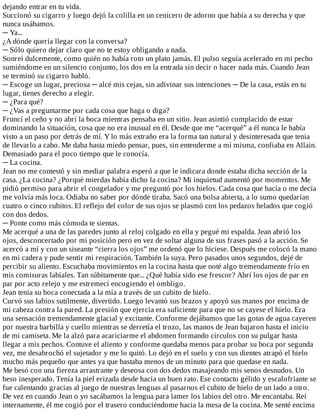 dejando	entrar	en	tu	vida.
Succionó	su	cigarro	y	luego	dejó	la	colilla	en	un	cenicero	de	adorno	que	había	a	su	derecha	y	que
nunca	usábamos.
─	Ya...
¿A	dónde	quería	llegar	con	la	conversa?
─	Sólo	quiero	dejar	claro	que	no	te	estoy	obligando	a	nada.
Sonreí	dulcemente,	como	quién	no	había	roto	un	plato	jamás.	El	pulso	seguía	acelerado	en	mi	pecho
sumiéndome	en	un	silencio	conjunto,	los	dos	en	la	entrada	sin	decir	o	hacer	nada	más.	Cuando	Jean
se	terminó	su	cigarro	habló.
─	Escoge	un	lugar,	preciosa	─	alcé	mis	cejas,	sin	adivinar	sus	intenciones	─	De	la	casa,	estás	en	tu
lugar,	tienes	derecho	a	elegir.
─	¿Para	qué?
─	¿Vas	a	preguntarme	por	cada	cosa	que	haga	o	diga?
Fruncí	el	ceño	y	no	abrí	la	boca	mientras	pensaba	en	un	sitio.	Jean	asintió	complacido	de	estar
dominando	la	situación,	cosa	que	no	era	inusual	en	él.	Desde	que	me	“acerqué”	a	él	nunca	le	había
visto	a	un	paso	por	detrás	de	mí.	Y	lo	más	extraño	era	la	forma	tan	natural	y	desinteresada	que	tenia
de	llevarlo	a	cabo.	Me	daba	hasta	miedo	pensar,	pues,	sin	entenderme	a	mí	misma,	confiaba	en	Allain.
Demasiado	para	el	poco	tiempo	que	le	conocía.
─	La	cocina.
Jean	no	me	contestó	y	sin	mediar	palabra	esperó	a	que	le	indicara	donde	estaba	dicha	sección	de	la
casa.	¿La	cocina?	¿Porqué	mierdas	había	dicho	la	cocina?	Mi	inquietud	aumentó	por	momentos.	Me
pidió	permiso	para	abrir	el	congelador	y	me	preguntó	por	los	hielos.	Cada	cosa	que	hacía	o	me	decía
me	volvía	más	loca.	Odiaba	no	saber	por	dónde	tiraba.	Sacó	una	bolsa	abierta,	a	lo	sumo	quedarían
cuatro	o	cinco	cubitos.	El	reflejo	del	color	de	sus	ojos	se	plasmó	con	los	pedazos	helados	que	cogió
con	dos	dedos.
─	Ponte	como	más	cómoda	te	sientas.
Me	acerqué	a	una	de	las	paredes	junto	al	reloj	colgado	en	ella	y	pegué	mi	espalda.	Jean	abrió	los
ojos,	desconcertado	por	mi	posición	pero	en	vez	de	soltar	alguna	de	sus	frases	pasó	a	la	acción.	Se
acercó	a	mí	y	con	un	siseante	“cierra	los	ojos”	me	ordenó	que	lo	hiciese.	Después	me	colocó	la	mano
en	mi	cadera	y	pude	sentir	mi	respiración.	También	la	suya.	Pero	pasados	unos	segundos,	dejé	de
percibir	su	aliento.	Escuchaba	movimientos	en	la	cocina	hasta	que	noté	algo	tremendamente	frío	en
mis	comisuras	labiales.	Tan	súbitamente	que...	¿Qué	había	sido	ese	frescor?	Abrí	los	ojos	de	par	en
par	por	acto	relejo	y	me	estremecí	encogiendo	el	ombligo.
Jean	tenía	su	boca	conectada	a	la	mía	a	través	de	un	cubito	de	hielo.
Curvó	sus	labios	sutilmente,	divertido.	Luego	levantó	sus	brazos	y	apoyó	sus	manos	por	encima	de
mi	cabeza	contra	la	pared.	La	presión	que	ejercía	era	suficiente	para	que	no	se	cayese	el	hielo.	Era
una	sensación	tremendamente	glacial	y	excitante.	Conforme	dejábamos	que	las	gotas	de	agua	cayeren
por	nuestra	barbilla	y	cuello	mientras	se	derretía	el	trozo,	las	manos	de	Jean	bajaron	hasta	el	inicio
de	mi	camiseta.	Me	la	alzó	para	acariciarme	el	abdomen	formando	círculos	con	su	pulgar	hasta
llegar	a	mis	pechos.	Contuve	el	aliento	y	conforme	quedaba	menos	para	probar	su	boca	por	segunda
vez,	me	desabrochó	el	sujetador	y	me	lo	quitó.	Lo	dejó	en	el	suelo	y	con	sus	dientes	atrapó	el	hielo
mucho	más	pequeño	que	antes	ya	que	bastaba	menos	de	un	minuto	para	que	quedase	en	nada.
Me	besó	con	una	fiereza	arrastrante	y	deseosa	con	dos	dedos	masajeando	mis	senos	desnudos.	Un
beso	inesperado.	Tenía	la	piel	erizada	desde	hacía	un	buen	rato.	Ese	contacto	gélido	y	escalofriante	se
fue	calentando	gracias	al	juego	de	nuestras	lenguas	al	pasarnos	el	cubito	de	hielo	de	un	lado	a	otro.
De	vez	en	cuando	Jean	o	yo	sacábamos	la	lengua	para	lamer	los	labios	del	otro.	Me	encantaba.	Reí
internamente,	él	me	cogió	por	el	trasero	conduciéndome	hacia	la	mesa	de	la	cocina.	Me	senté	encima
 
