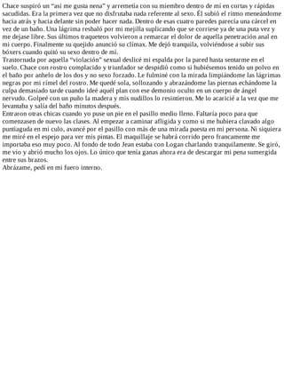 Chace	suspiró	un	“así	me	gusta	nena”	y	arremetía	con	su	miembro	dentro	de	mí	en	cortas	y	rápidas
sacudidas.	Era	la	primera	vez	que	no	disfrutaba	nada	referente	al	sexo.	Él	subió	el	ritmo	meneándome
hacia	atrás	y	hacia	delante	sin	poder	hacer	nada.	Dentro	de	esas	cuatro	paredes	parecía	una	cárcel	en
vez	de	un	baño.	Una	lágrima	resbaló	por	mi	mejilla	suplicando	que	se	corriese	ya	de	una	puta	vez	y
me	dejase	libre.	Sus	últimos	traqueteos	volvieron	a	remarcar	el	dolor	de	aquella	penetración	anal	en
mi	cuerpo.	Finalmente	su	quejido	anunció	su	clímax.	Me	dejó	tranquila,	volviéndose	a	subir	sus
bóxers	cuando	quitó	su	sexo	dentro	de	mí.
Trastornada	por	aquella	“violación”	sexual	deslicé	mi	espalda	por	la	pared	hasta	sentarme	en	el
suelo.	Chace	con	rostro	complacido	y	triunfador	se	despidió	como	si	hubiésemos	tenido	un	polvo	en
el	baño	por	anhelo	de	los	dos	y	no	sexo	forzado.	Le	fulminé	con	la	mirada	limpiándome	las	lágrimas
negras	por	mi	rímel	del	rostro.	Me	quedé	sola,	sollozando	y	abrazándome	las	piernas	echándome	la
culpa	demasiado	tarde	cuando	ideé	aquél	plan	con	ese	demonio	oculto	en	un	cuerpo	de	ángel
nervudo.	Golpeé	con	un	puño	la	madera	y	mis	nudillos	lo	resintieron.	Me	lo	acaricié	a	la	vez	que	me
levantaba	y	salía	del	baño	minutos	después.
Entraron	otras	chicas	cuando	yo	puse	un	pie	en	el	pasillo	medio	lleno.	Faltaría	poco	para	que
comenzasen	de	nuevo	las	clases.	Al	empezar	a	caminar	afligida	y	como	si	me	hubiera	clavado	algo
puntiaguda	en	mi	culo,	avancé	por	el	pasillo	con	más	de	una	mirada	puesta	en	mi	persona.	Ni	siquiera
me	miré	en	el	espejo	para	ver	mis	pintas.	El	maquillaje	se	habrá	corrido	pero	francamente	me
importaba	eso	muy	poco.	Al	fondo	de	todo	Jean	estaba	con	Logan	charlando	tranquilamente.	Se	giró,
me	vio	y	abrió	mucho	los	ojos.	Lo	único	que	tenía	ganas	ahora	era	de	descargar	mi	pena	sumergida
entre	sus	brazos.
Abrázame,	pedí	en	mi	fuero	interno.
 