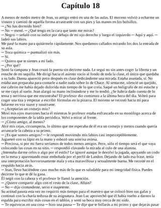 Capítulo	18
A	menos	de	medio	metro	de	Jean,	su	amigo	entró	en	una	de	las	aulas.	El	moreno	volvió	a	echarme	un
vistazo	y	caminó	de	aquella	forma	arrastrante	con	sus	pies	y	las	manos	en	los	bolsillos.
─	¿No	has	dormido	bien?
─	No	─	mentí.	─	¿Qué	tengo	en	la	cara	que	tanto	me	miras?
─	Negro	─	señaló	con	su	índice	por	debajo	de	mi	ojo	derecho	y	luego	el	izquierdo	─	Aquí	y	aquí.	─
ladeó	sus	labios.
Me	pasé	la	mano	para	quitármelo	rápidamente.	Nos	quedamos	callados	mirando	los	dos	la	entrada	de
su	aula.
─	Toca	química	─	puntualizó	sin	más.
─	Sí.
─	Quiero	que	te	sientes	a	mi	lado.
─	¿Por	qué?
Sonó	la	campana	y	Jean	cruzó	la	puerta	sin	decirme	nada.	Le	seguí	no	sin	antes	coger	la	libreta	y	un
estuche	de	mi	taquilla.	Me	dirigí	hacia	el	asiento	vacío	al	fondo	de	toda	la	clase,	el	único	que	quedaba
a	su	lado.	Danna	apareció	poco	después	en	clase	dedicándome	una	mirada.	Estaba	asustada,	sí.	No
estaba	aun	preparaba	para	contarle	a	nadie	nada	sobre	lo	de	Chace.	Al	sentarme,	silencié	un	quejido,
ese	cabrón	me	había	dejado	dolorida	más	tiempo	de	lo	que	creía.	Saqué	un	bolígrafo	de	mi	estuche	y
se	me	cayó	al	suelo.	Jean	alargó	su	mano	inclinándose	y	me	lo	tendió.	¿Se	habría	dado	cuenta	de	lo
tensa	y	nerviosa	que	me	encontraba?	El	profesor	dio	comienzo	a	la	última	hora	del	día.	Volteó	para
coger	una	tiza	y	empezar	a	escribir	fórmulas	en	la	pizarra.	El	moreno	se	recostó	hacia	mí	para
halarme	en	voz	suave	y	susurrante.
─	¿Aceptarías	un	consejo	mío?
Moví	mis	ojos	marrones	hacia	él	mientras	le	profesor	estaba	enfrascado	en	su	monólogo	acerca	de
los	componentes	de	la	tabla	periódica.	Volví	a	mirar	al	frente.
─	¿Cómo	amigo,	al	menos?
Alcé	mis	cejas,	circunspecta,	lo	último	que	me	esperaba	de	él	era	un	consejo	y	menos	cuando	quería
arrancarle	la	cabeza	a	su	primo.
─	¿Es	que	somos	amigos?	─	le	respondí	moviendo	mis	labios	casi	imperceptiblemente.
Jugueteó	con	su	lápiz	en	la	mano	y	esbozó	una	sonrisa	aviesa.
─	Preciosa,	si	por	mi	fuera	seríamos	de	todos	menos	amigos.	Pero,	sólo	el	tiempo	será	el	que	vaya
colocando	las	cosas	en	su	sitio.	─	respondió	clavando	la	mirada	al	culo	de	una	alumna.
¿Intentaba	darme	celos	o	algo	por	el	estilo?	Le	ignoré	aunque	le	devolví	la	jugada,	apoyando	un	codo
en	la	mesa	y	aparentando	estar	embobada	por	el	perfil	de	Landon.	Dejando	de	lado	esa	frase,	tenía
una	interpretación	horrorosamente	mala	y	otra	maravillosa	y	sexualmente	buena.	Me	recosté	en	el
respaldo	hacia	atrás.
─	Jean,	llevo	haciéndote	caso	mucho	más	de	lo	que	es	saludable	para	mi	integridad	física.	Puedes
decirme	lo	que	te	dé	la	gana.
Él	negó	con	la	cabeza	y	el	profesor	le	llamó	la	atención.
─	¿Quiere	compartir	algo	con	el	resto	de	la	clase,	Allain?
─	No	─	dijo	contundente,	serio	e	inapetente.
Su	actitud	pasota	esta	vez	no	requirió	más	tiempo	para	el	maestro	que	se	colocó	bien	sus	gafas	y
continuó	con	la	charla	tediosa	de	su	asignatura.	Jean	Luc	aprovechó	que	él	había	vuelto	a	darnos	la
espalda	para	escribir	más	cosas	en	el	tablón,	y	sentí	su	boca	muy	cerca	de	mi	oído.
─	Te	equivocas	en	una	cosa	─	hizo	una	pausa	─	Te	dije	que	te	follarás	a	mi	primo	y	que	dejarás	pasar
 