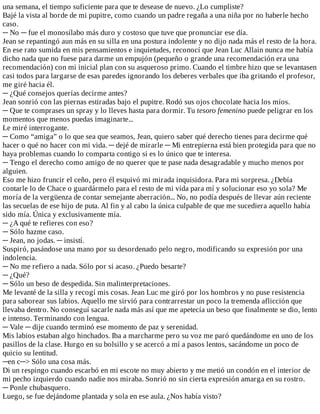una	semana,	el	tiempo	suficiente	para	que	te	desease	de	nuevo.	¿Lo	cumpliste?
Bajé	la	vista	al	borde	de	mi	pupitre,	como	cuando	un	padre	regaña	a	una	niña	por	no	haberle	hecho
caso.
─	No	─	fue	el	monosílabo	más	duro	y	costoso	que	tuve	que	pronunciar	ese	día.
Jean	se	repantingó	aun	más	en	su	silla	en	una	postura	indolente	y	no	dijo	nada	más	el	resto	de	la	hora.
En	ese	rato	sumida	en	mis	pensamientos	e	inquietudes,	reconocí	que	Jean	Luc	Allain	nunca	me	había
dicho	nada	que	no	fuese	para	darme	un	empujón	(pequeño	o	grande	una	recomendación	era	una
recomendación)	con	mi	inicial	plan	con	su	asqueroso	primo.	Cuando	el	timbre	hizo	que	se	levantasen
casi	todos	para	largarse	de	esas	paredes	ignorando	los	deberes	verbales	que	iba	gritando	el	profesor,
me	giré	hacia	él.
─	¿Qué	consejos	querías	decirme	antes?
Jean	sonrió	con	las	piernas	estiradas	bajo	el	pupitre.	Rodó	sus	ojos	chocolate	hacia	los	míos.
─	Que	te	comprases	un	spray	y	lo	lleves	hasta	para	dormir.	Tu	tesoro	femenino	puede	peligrar	en	los
momentos	que	menos	puedas	imaginarte...
Le	miré	interrogante.
─	Como	“amiga”	o	lo	que	sea	que	seamos,	Jean,	quiero	saber	qué	derecho	tienes	para	decirme	qué
hacer	o	qué	no	hacer	con	mi	vida.	─	dejé	de	mirarle	─	Mi	entrepierna	está	bien	protegida	para	que	no
haya	problemas	cuando	lo	comparta	contigo	si	es	lo	único	que	te	interesa.
─	Tengo	el	derecho	como	amigo	de	no	querer	que	te	pase	nada	desagradable	y	mucho	menos	por
alguien.
Eso	me	hizo	fruncir	el	ceño,	pero	él	esquivó	mi	mirada	inquisidora.	Para	mi	sorpresa.	¿Debía
contarle	lo	de	Chace	o	guardármelo	para	el	resto	de	mi	vida	para	mí	y	solucionar	eso	yo	sola?	Me
moría	de	la	vergüenza	de	contar	semejante	aberración...	No,	no	podía	después	de	llevar	aún	reciente
las	secuelas	de	ese	hijo	de	puta.	Al	fin	y	al	cabo	la	única	culpable	de	que	me	sucediera	aquello	había
sido	mía.	Única	y	exclusivamente	mía.
─	¿A	qué	te	refieres	con	eso?
─	Sólo	hazme	caso.
─	Jean,	no	jodas.	─	insistí.
Suspiró,	pasándose	una	mano	por	su	desordenado	pelo	negro,	modificando	su	expresión	por	una
indolencia.
─	No	me	refiero	a	nada.	Sólo	por	si	acaso.	¿Puedo	besarte?
─	¿Qué?
─	Sólo	un	beso	de	despedida.	Sin	malinterpretaciones.
Me	levanté	de	la	silla	y	recogí	mis	cosas.	Jean	Luc	me	giró	por	los	hombros	y	no	puse	resistencia
para	saborear	sus	labios.	Aquello	me	sirvió	para	contrarrestar	un	poco	la	tremenda	aflicción	que
llevaba	dentro.	No	conseguí	sacarle	nada	más	así	que	me	apetecía	un	beso	que	finalmente	se	dio,	lento
e	intenso.	Terminando	con	lengua.
─	Vale	─	dije	cuando	terminó	ese	momento	de	paz	y	serenidad.
Mis	labios	estaban	algo	hinchados.	Iba	a	marcharme	pero	su	voz	me	paró	quedándome	en	uno	de	los
pasillos	de	la	clase.	Hurgo	en	su	bolsillo	y	se	acercó	a	mí	a	pasos	lentos,	sacándome	un	poco	de
quicio	su	lentitud.
─en	c─>	Sólo	una	cosa	más.
Di	un	respingo	cuando	escarbó	en	mi	escote	no	muy	abierto	y	me	metió	un	condón	en	el	interior	de
mi	pecho	izquierdo	cuando	nadie	nos	miraba.	Sonrió	no	sin	cierta	expresión	amarga	en	su	rostro.
─	Ponle	chubasquero.
Luego,	se	fue	dejándome	plantada	y	sola	en	ese	aula.	¿Nos	había	visto?
 