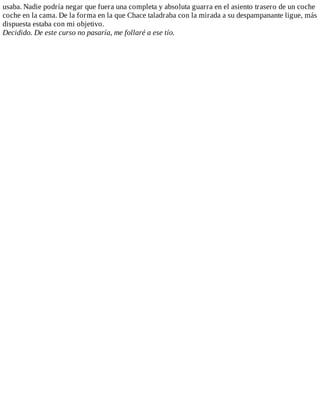 usaba.	Nadie	podría	negar	que	fuera	una	completa	y	absoluta	guarra	en	el	asiento	trasero	de	un	coche
coche	en	la	cama.	De	la	forma	en	la	que	Chace	taladraba	con	la	mirada	a	su	despampanante	ligue,	más
dispuesta	estaba	con	mi	objetivo.
Decidido.	De	este	curso	no	pasaría,	me	follaré	a	ese	tío.
 