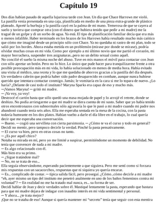 Capítulo	19
Dos	días	habían	pasado	de	aquella	lujuriosa	tarde	con	Jean.	Un	día	que	Chace	Harrows	me	violó.
La	pastilla	venía	presentada	en	una	caja,	plastificada	en	medio	de	una	pieza	extra-grande	de	plástico
plateado.	Apreté	la	burbuja	y	la	pastilla	cayó	en	la	palma	de	mi	mano.	Temerosa	de	que	se	cayera	al
suelo	y	tuviera	que	comprar	otra	(con	el	dinero	que	hubiera	tenido	que	pedir	a	mi	madre)	me	la
tragué	de	un	golpe	y	di	un	sorbo	de	agua.	Ya	está.	El	tipo	de	planificación	familiar	decía	que	era	más
o	menos	infalible.	Haber	terminado	en	los	brazos	de	los	Harrows	había	resultado	mucho	más	caótico
que	cómo	me	imaginé	desde	un	principio	sólo	con	Chace.	Ya	no	quedaba	ni	rastro	de	mi	plan,	todo	se
salió	por	los	bordes.	Ahora	estaba	metida	en	un	problemón	(mirase	por	donde	se	mirase),	podría
olvidar	muchas	cosas	en	mi	vida.	Como	por	ejemplo	a	mi	último	novio	que	me	partió	el	corazón,	mi
mayor	borrachera,	suspender	tres	asignaturas...pero	no	un	delito	sexual	como	aquél.
No	concilié	el	sueño	la	misma	noche	del	abuso.	Tuve	en	mis	manos	el	móvil	para	contactar	con	Jean
con	sólo	apretar	un	botón.	Pero	no	lo	hice.	Lo	único	que	pude	hacer	para	tranquilizarme	frente	a	otra
posible	preocupación	más	en	mi	vida,	lo	había	solucionado	en	menos	de	media	hora.	Había	evitado
una	visita	al	médico,	una	receta	y	lo	que	me	quedaba	de	ahorros	gracias	a	la	pastilla	del	día	después.
Un	verdadero	cabrón	que	podría	haber	sido	padre	desaparecido	en	combate,	aunque	nunca	hubiese
querido	que	intentara	contactar	conmigo.	Jamás;	le	vomitaría	en	la	cara	si	me	lo	topara	de	nuevo.	¿Lo
haría?	¿Delante	de	casi	todo	el	instituto?	Maryna	Sparks	era	capaz	de	eso	y	mucho	más.
─¡Vamos	Maryna!	─	gritó	mi	madre.
─	¡Ya	voy,	ya	voy!
Destrocé	el	cartón	hasta	que	sólo	quedó	una	masa	mojada	de	papel	y	lo	arrojé	el	retrete,	donde	se
deshizo.	No	podía	arriesgarme	a	que	mi	madre	se	diera	cuenta	de	mi	susto.	Saber	que	yo	había	tenido
otros	encontronazos	con	subnormales	sólo	agravaría	lo	que	le	pasó	a	mi	madre	cuando	mi	padre	nos
abandonó	cuando	tenía	seis	años.	Ella	me	esperaba	sentada	en	la	mesa	de	la	cocina,	con	la	pasta
todavía	humeante	en	los	dos	platos.	Habían	vuelto	a	darle	el	día	libre	en	el	trabajo,	lo	cual	quería
decir	que	me	esperaba	una	conversación.
─	Bueno.	─	cogió	una	servilleta	con	cierta	parsimonia.	─	¿Cómo	te	va	el	curso	y	todo	en	general?
Decidí	no	mentir,	pero	tampoco	decirle	la	verdad.	Pinché	la	pasta	pensativamente.
─	El	curso	va	bien,	pero	en	otras	cosas	no	tanto.
─	¿Es	por	aquél	chico?
Notaba	su	mirada	en	mí,	pero	yo	me	limité	a	suspirar,	permitiéndome	un	momento	de	debilidad.	No
tenía	que	convencer	de	nada	a	mi	madre.
─	Es	algo	relacionado	con	él.
Más	bien	era	su	primo.
─	¿Sigue	tratándote	mal?
─	No,	no	se	trata	de	eso...
Ella	seguía	observándome,	esperando	pacientemente	a	que	siguiera.	Pero	me	sentí	como	si	forzara
mis	respuestas	con	un	sacacorchos,	respuestas	que	ni	siquiera	yo	quería	encarar.
─	Es...	complicado	de	contar.	─	típica	salida	fácil,	pero	proseguí.	¿Cómo...cómo	decirle	a	mi	madre
“eh,	ayer	mismo	un	tipo	del	instituto	me	penetró	analmente	en	uno	de	los	baños	femeninos	contra	mi
voluntad”?	─	En	realidad	no	me	ha	tratado	mal	nunca,	es...	su	forma	de	ser.
Decidí	hablar	de	Jean	y	decir	verdades	sobre	él.	Mastiqué	lentamente	la	pasta,	esperando	que	bastara
para	que	mi	madre	dejara	de	indagar	con	inaudito	interés	en	mi	vida	sentimental	y	personal.
─	Y	ahora...	¿te	trata	mejor?
¡Que	no	se	trataba	de	eso!	Aunque	si	quería	mantener	mi	“secreto”	tenía	que	seguir	con	esta	mentira
 
