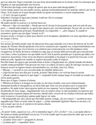 para	no	alterarla.	Seguí	comiendo	con	una	frase	atravesándoseme	en	la	mente	como	los	mensajes	que
llegaban	al	sype	parpadeando	una	lucecita.
“El	derecho	que	tengo	como	amigo	de	querer	que	no	te	pase	nada	desagradable...”
Como	amigo,	pensé	con	una	media	sonrisa,	aparque	momentáneamente	mi	malestar	interior	por	lo	de
Chace.	A	mi	madre	no	le	pasó	desapercibido	ese	gesto	involuntario	y	sonrió	ampliamente.
─	¿Y	eso?	¿Es	que	te	gusta?
Enmudecí	y	busqué	el	agua	para	intentar	evadirme.	No	lo	conseguí.
─	No	quiero	hablar	de	eso.
Mi	madre	perdió	la	sonrisa	y	se	inclinó	hacia	mí.
─	Maryna	─	dijo	con	suavidad.	─	Puede	que	sea	él.	Sé	que	lo	has	pasado	muy	mal	con	más	de	uno,
pero...	─	intenté	interrumpirla;	no	quería	que	siguiera	por	esos	berenjenales.	No	por	ahí,	no	con	Jean
Luc	como	protagonista	principal.	Simplemente,	era	imposible.	─	...	pero	llegará.	Y,	cuando	le
encuentres,	quiero	que	me	digas	“mamá,	es	él”.
Se	puso	en	pie	y	recogió	su	plato	para	dejarlo	en	el	lavaplatos,	dejándome	con	unas	agridulces	ganas
de	romper	a	llorar.
...........................
Ese	mismo	día	había	tenido	clase	de	educación	física	que	enlazaba	con	la	hora	de	entreno	de	los	del
equipo	de	Ylionns.	Decidí	quedarme	sola	en	los	vestuarios	por	segunda	vez,	comprometiéndome	con
Loren	y	Danna	de	que	iría	en	breves	a	la	cafetería	para	reencontrarme	con	ella	(tampoco	tenía
escapatoria).	El	hecho	de	buscar	soledad	era	algo	que	yo	misma	había	provocado	para	encontrarme
con	Chace,	cómo	la	primera	vez	que	hablé	con	él.	Salí	al	pasillo	pasando	por	la	puerta	que	daba	a	los
vestuarios	masculinos.	Unas	voces	me	dejaron	anonadada	y	me	pegué	a	la	pared	nerviosa	por	si	me
hubieran	oído.	Agudicé	mi	sentido	ni	siquiera	haciendo	ruido	al	respirar.
Percibía	humo	de	cigarro	que	ascendía	hasta	el	techo	y	llegaba	hasta	mí.	¿Quién	fumaba	ahí	dentro
cuando	estaba	prohibido?	Una	persona	me	vino	a	la	cabeza.	El	único	capaz	de	infringir	normas	y	de
fumarse	un	piti	en	lugares	menos	insospechados	era,	sin	duda,	Jean	Luc	Allain.
─	Mierda...	─	escuché	su	voz	corroborando	mi	infalible	deducción.
─	¿Qué	hiciste	hace	tres	días	por	la	tarde,	primito?	Marchaste	y	no	volviste	hasta	la	noche.
─	¿Desde	cuándo	te	importa	lo	que	haga?	─	respondió	hostil	aunque	luego	le	secundó	un	sonido	con
cierto	punto	guasón.
Pasos	por	el	lugar.	Contuve	el	aliento.
─	Mientras	tú	fumas	y	te	drogas	en	ese	pub,	yo	me	estoy	tirando	a	una	zorra	impresionante.
Semejante	hazaña	le	enorgullecía,	no	hacía	falta	que	viese	con	mis	propios	ojos	su	expresión
ganadora.	No	pude	evitar	interrogarme	quién	era	esa	supuesta	“zorra	impresionante”.	Beth
encabezaba	mi	lista,	luego...	Seguidamente	vino	un	suspiro	(Jean,	lo	más	probable)	sin	aparecer	por
ninguna	parte	respuesta	alguna	del	moreno.	Intenté	otear	a	través	de	las	rendijas	finísimas	que	había
entre	la	puerta	y	la	pared	pero	apenas	pude	lograr	ver	nada.
─	He	preguntado	por	ahí	y	dicen	que	ella	habla	mucho	contigo.	¿Es	eso	cierto?	─	sucedieron	unos
segundos	que	Chace	se	tomó	antes	de	seguir	─	¿Estás	intentando	ligártela?	Bueno	es	normal,	a	la
única	mujer	que	ves	es	al	vejestorio	de	nuestra	abuela.
─	Eres	un	puto	cabrón.
─
¿Te	pone?	Joder,	asqueroso	Luc.	¿Te	la	intentabas	ligar?	¿Tú?	¿A	ella?	─	rió,	a	carcajada	abierta	─
No	tienes	ni	media	posibilidad	con	esa	tía.	Y	si	te	he	citado	aquí	era	para	hacerte	saber	que	ya	no	la
tendrás,	porque	ahora	es	mía.
─	¿Cuántas	veces	más?	─	preguntó	él,	directo.
─	¿Cuántas	qué?	─	respondió	Chace.
 