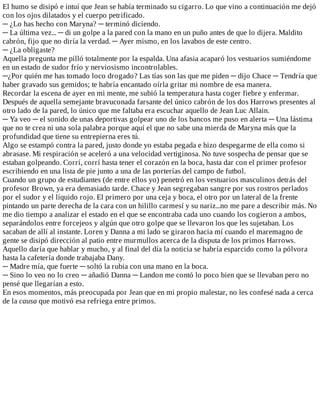 El	humo	se	disipó	e	intuí	que	Jean	se	había	terminado	su	cigarro.	Lo	que	vino	a	continuación	me	dejó
con	los	ojos	dilatados	y	el	cuerpo	petrificado.
─	¿Lo	has	hecho	con	Maryna?	─	terminó	diciendo.
─	La	última	vez...	─	di	un	golpe	a	la	pared	con	la	mano	en	un	puño	antes	de	que	lo	dijera.	Maldito
cabrón,	fijo	que	no	diría	la	verdad.	─	Ayer	mismo,	en	los	lavabos	de	este	centro.
─	¿La	obligaste?
Aquella	pregunta	me	pilló	totalmente	por	la	espalda.	Una	afasia	acaparó	los	vestuarios	sumiéndome
en	un	estado	de	sudor	frío	y	nerviosismo	incontrolables.
─¿Por	quién	me	has	tomado	loco	drogado?	Las	tías	son	las	que	me	piden	─	dijo	Chace	─	Tendría	que
haber	gravado	sus	gemidos;	te	habría	encantado	oírla	gritar	mi	nombre	de	esa	manera.
Recordar	la	escena	de	ayer	en	mi	mente,	me	subió	la	temperatura	hasta	coger	fiebre	y	enfermar.
Después	de	aquella	semejante	bravuconada	farsante	del	único	cabrón	de	los	dos	Harrows	presentes	al
otro	lado	de	la	pared,	lo	único	que	me	faltaba	era	escuchar	aquello	de	Jean	Luc	Allain.
─	Ya	veo	─	el	sonido	de	unas	deportivas	golpear	uno	de	los	bancos	me	puso	en	alerta	─	Una	lástima
que	no	te	crea	ni	una	sola	palabra	porque	aquí	el	que	no	sabe	una	mierda	de	Maryna	más	que	la
profundidad	que	tiene	su	entrepierna	eres	tú.
Algo	se	estampó	contra	la	pared,	justo	donde	yo	estaba	pegada	e	hizo	despegarme	de	ella	como	si
abrasase.	Mi	respiración	se	aceleró	a	una	velocidad	vertiginosa.	No	tuve	sospecha	de	pensar	que	se
estaban	golpeando.	Corrí,	corrí	hasta	tener	el	corazón	en	la	boca,	hasta	dar	con	el	primer	profesor
escribiendo	en	una	lista	de	pie	junto	a	una	de	las	porterías	del	campo	de	futbol.
Cuando	un	grupo	de	estudiantes	(de	entre	ellos	yo)	penetró	en	los	vestuarios	masculinos	detrás	del
profesor	Brown,	ya	era	demasiado	tarde.	Chace	y	Jean	segregaban	sangre	por	sus	rostros	perlados
por	el	sudor	y	el	líquido	rojo.	El	primero	por	una	ceja	y	boca,	el	otro	por	un	lateral	de	la	frente
pintando	un	parte	derecha	de	la	cara	con	un	hilillo	carmesí	y	su	nariz...no	me	pare	a	describir	más.	No
me	dio	tiempo	a	analizar	el	estado	en	el	que	se	encontraba	cada	uno	cuando	los	cogieron	a	ambos,
separándolos	entre	forcejeos	y	algún	que	otro	golpe	que	se	llevaron	los	que	les	sujetaban.	Los
sacaban	de	allí	al	instante.	Loren	y	Danna	a	mi	lado	se	giraron	hacia	mí	cuando	el	maremagno	de
gente	se	disipó	dirección	al	patio	entre	murmullos	acerca	de	la	disputa	de	los	primos	Harrows.
Aquello	daría	que	hablar	y	mucho,	y	al	final	del	día	la	noticia	se	habría	esparcido	como	la	pólvora
hasta	la	cafetería	donde	trabajaba	Dany.
─	Madre	mía,	que	fuerte	─	soltó	la	rubia	con	una	mano	en	la	boca.
─	Sino	lo	veo	no	lo	creo	─	añadió	Danna	─	Landon	me	contó	lo	poco	bien	que	se	llevaban	pero	no
pensé	que	llegarían	a	esto.
En	esos	momentos,	más	preocupada	por	Jean	que	en	mi	propio	malestar,	no	les	confesé	nada	a	cerca
de	la	causa	que	motivó	esa	refriega	entre	primos.
 
