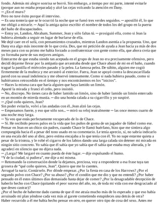fondo.	Además	mi	alegre	sonrisa	se	borró.	Sin	embargo,	a	tiempo	por	mi	parte,	intenté	evitarle
(porque	aun	no	estaba	preparada)	y	alcé	las	cejas	volcando	la	atención	en	Dany.
─	¿En	el	muro?
Pero	no	tuve	éxito	porque	él	intervino.
─	Es	una	tontería	que	se	le	ocurrió	la	noche	que	se	fumó	tres	verdes	seguidos.	─	apostilló	él,	lo	que
me	obligó	a	mirarle.	─	Aquí	la	amiga	quiso	escribir	el	nombre	de	todos	los	del	grupo	en	la	puerta
del	baño	de	discapacitados.
─	Estoy	yo,	Landon,	Abraham,	Summer,	Jean	y	sólo	faltas	tú.	─	prosiguió	ella,	como	si	Jean	la
hubiera	alentado	a	seguir	en	lugar	de	burlarse	de	ella.
Me	dejé	caer	en	el	sofá,	con	pensamientos	cruzados,	mientras	Landon	asentía	a	la	propuesta.	Uno,	que
Dany	era	algo	más	inocente	de	lo	que	creía.	Dos,	que	mi	petición	de	ayuda	a	Jean	hacía	ya	más	de	dos
meses	para	con	su	primo	me	había	forzado	a	confraternizar	con	gente	como	ella,	que	ahora	creía	que
yo	formaba	parte	de	sus	mejores	amigos.
Enterarme	de	que	estaba	siendo	tan	aceptada	en	el	grupo	de	Jean	no	era	precisamente	ofensivo,	pero
decidí	dejarme	llevar	por	la	antipatía	que	arrastraba	desde	que	Chace	abusó	de	mi	en	el	baño,	cuando
tragué	la	pastilla	el	miércoles	pasado	y	la	pelea.	La	famosa	pelea.	De	súbito,	alguien	me	cogió
firmemente	de	la	muñeca	y	me	arrastró	al	exterior.	Fuera,	Jean	se	apoyó	contra	la	descascarillada
pared	con	su	usual	indolencia	y	me	observó	intensamente.	Como	si	nada	hubiera	pasado,	como	si
hubiéramos	retrocedido	en	el	tiempo	y	nos	encontrásemos	en	los	“inicios”.
─	Haces	la	misma	cara	que	haría	alguien	que	haya	lamido	un	limón.
Aparté	la	mirada	y	fruncí	el	ceño,	pero	insistió.
─	No,	discrepo.	No	tienes	cara	de	haber	lamido	un	limón,	sino	de	haber	lamido	un	limón	enterrado
en	un	montón	de	mierda	mustia.	─	dio	una	honda	calada	a	su	cigarrillo	y	yo	suspiré.
─	¿Qué	coño	quieres,	Jean?
Sin	poder	evitarlo,	volví	a	las	andadas	con	él...Jean	alzó	las	cejas.
─	Empezamos	fuerte,	y	eso	que	sólo	son...	─	miró	su	reloj	teatralmente	─	las	once	menos	cuarto	de
una	noche	muy	larga.
─	Ya	veo	que	estás	perfectamente	recuperado	de	lo	de	Chace.
─	Sí.	He	recibido	peores	palos	en	la	vida	que	los	puños	de	goma	de	un	jugador	de	fútbol	como	ese.
Pensar	en	Jean	en	un	chico	sin	padres,	cuando	Chace	le	llamó	huérfano,	hizo	que	me	sintiera	algo
compungida	hacia	él	a	pesar	del	tono	usado	en	su	comentario.	Le	tenía	aprecio,	sí,	no	sabría	indicarlo
en	una	escala	del	uno	al	diez,	pero	estima	encajaba	a	lo	que	tenía	con	él.	Yo	no	supe	estarme	quieta	a
pesar	de	la	tristeza,	y	le	robé	el	cigarro	de	los	labios	dando	una	larga	calada	sin	detener	mi	mirada	en
ningún	sitio	concreto.	Yo	sabía	que	él	sabía	que	yo	sabía	que	él	sabía	que	estaba	muy	alterada,	y	le
agradecí	en	silencio	que	no	dijera	nada.
─	¿Larga?	Me	largaré	en	cuanto	pueda	de	éste	lugar.	─	dije	expulsando	el	humo.
“Y	de	la	ciudad,	si	pudiera”,	me	dije	a	mí	misma.
─	Retomando	la	conversación	donde	la	dejamos,	preciosa,	voy	a	responderte	a	esa	frase	tuya	tan
grosera	de	“qué	coño	quieres,	Jean”.	Quiero	que	me	lo	cuentes.
Arrugué	la	nariz.	Contárselo.	Por	dónde	empezar.	¿Por	la	fiesta	en	casa	de	los	Harrows?	¿Por	el
segundo	polvo	con	Chace?	¿Por	su	abuso?	¿Por	el	condón	que	me	dio	y	que	no	entendí?	¿Por	haber
pensado	en	él	estos	últimos	días	demasiado	hasta	dejar	de	comer?	¿Por	la	desagradable	decepción	de
haberlo	hecho	con	Chace	(quitando	el	peor	suceso	del	año,	no,	de	toda	mi	vida	con	ese	desgraciado	al
que	deseo	castrar)?
¿Por	el	hecho	de	haberme	dado	cuenta	de	que	él	me	atraía	mucho	más	de	lo	esperado	y	que	eso	había
arruinado	mi	plan	yéndose	cada	vez	más	al	garete	cometiendo	estupideces	una	detrás	de	otra?
Haber	recurrido	a	él	me	había	hecho	pensar	en	otro,	en	querer	otro	tipo	de	cosa	del	sexo.	Antes	me
 