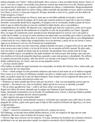 hubiera	bastado	con	“follar”,	habría	disfrutado.	Pero	conocer	a	Jean	me	había	hecho	desear	“hacer	el
amor”	con	otro	y	seguir	conociendo	esos	placeres	ocultos	que	mencionó	en	su	día.	Nuestra	primera
vez	apenas	fue	el	comienzo,	ni	siquiera	tenía	ordenada	mi	cabeza,	y	sentimientos.	Desgraciadamente
para	mi	orgullo,	debía	darle	la	razón	a	Dany,	había	cometido	dos	grandes	errores,	querer	acostarme
con	Chace	y	recurrir	a	Jean	para	lograrlo.	Porque,	teniendo	a	Jean	cerca,	¿quién	con	dos	dedos	de
frente	aceptaría	a	Chace?
Había	estado	mucho	tiempo	en	silencio,	tanto	que	se	me	había	nublado	la	mirada	y	mordía
nerviosamente	la	uña	de	mi	pulgar,	de	la	mano	que	sostenía	todavía	el	cigarrillo	y	que	no	le	había
devuelto.	Consumido	desde	hacía	segundos,	él	tampoco	me	lo	reclamaba.	Estaba	a	punto	de	llorar
todo	lo	que	no	había	llorado	en	casa	(en	realidad	lo	había	hecho,	pero	a	escondidas	y
conteniéndome),	de	estallar.	De	dejarme	caer,	esperando	que	Jean	me	sostuviera,	como	así	lo	quise
cuando	estuve	a	punto	de	derrumbarme	en	el	pasillo	al	salir	de	mi	pesadilla	con	Chace.	Aguanté.
Pero,	en	lugar	de	sostenerme	como	ansiaba	(como	desesperada)	él	se	acercó	a	mí	y	me	quitó	la
colilla	de	los	dedos.	La	arrojó	al	suelo	mientras	me	observaba	con	seriedad,	pero	rehuí	su	mirada.	Un
súbito	y	firme	contacto	me	hizo	alzar	el	rostro	hacia	él,	Jean	me	había	agarrado	la	cara	obligándome
a	observarle	de	cerca.	Había	algo	tranquilizador	en	su	tocamiento,	a	pesar	de	no	ser	tierno	o	suave,
algo	en	su	firmeza	(o,	tal	vez,	esa	firmeza)	me	tranquilizaba.
Me	di	de	bruces	contra	sus	ojos	marrones,	peligrosamente	cercanos,	y	tragué	saliva	al	ver	que	éstos
eran	oscuros	pero	que	la	luna	y	a	la	luz	de	la	farola,	les	arrancaba	un	brillo	inusual.	No	dijo	nada,
solo	me	miró	y	se	quedó	así	hasta	más	de	un	minuto.	Sin	pestañear,	hizo	mucho	más	de	lo	que
hubiera	podido	lograr	con	palabras.	No	pude	mantener	mi	máscara	por	más	tiempo,	que	cayó	por
mis	mejillas	en	forma	de	pequeñas	lágrimas,	pasando	a	unas	más	gruesas	y	abundantes.	No	sollocé,
ni	siquiera	me	permití	un	gesto,	sólo	me	aferré	a	su	mirada	y	me	tragué	el	llanto	por	dentro.	Sus
dedos	resbalaron	por	mi	rostro,	esta	vez	en	una	pequeña	caricia.
─	¿Te	hizo	mucho	daño?
Oírle	hablar	en	medio	de	aquel	momento	me	sorprendió,	en	medio	del	silencio.	Pero,	sobre	todo,	por
su	grave	tono	de	voz	masculino.
─	N-no	─	mentí	aunque	los	dos	presentes	sabíamos	que	hasta	el	más	tonto	no	se	lo	hubiera	tragado.
Pero	como	ni	yo	ni	Chace	le	habíamos	contado	con	pelos	y	señales	qué	y	cómo	ocurrió	todo	en	el
baño,	no	podría	culpar	de	lo	que	me	dijese	después.	Jean	rompió	con	mi	esquema	de	ideas	pero	era
lógico	dado	su	escueta	información	sobre	eso.
─	Entonces	no	tiene	sentido	que	llores	más	por	mi	primo	─	dijo	con	una	pequeña	sonrisa	que	no
respondí.	─	No	merece	eso,	sino	tu	fortaleza.	Sabes	que	de	los	errores	se	aprende	¿verdad?
─	No	sé	cómo	agradecerte,	Jean	─	solté	y	me	hizo	callar	con	un	gesto.
Pegué	mis	labios	de	nuevo,	dejando	que	su	pulgar	me	limpiase	la	piel	mojada	por	el	silencioso
llanto,	intentando	transmitirle	con	la	mirada.	Su	semblante	serio	volvió,	y	temí	que	hubiera	podido
captar	lo	que	yo	intentaba	decirle	silenciosamente.
─	¿Hay	alguien	más	que	te	ha	hecho	daño?
Volví	a	apartarme	de	él,	retrocediendo	un	paso	y	volviendo	mis	cansados	ojos	cafés	hacia	el	suelo
plagado	de	colillas.	¿Qué	coño	quería	que	le	dijera?	Mis	mejillas	brillantes	de	lágrimas	y	mi	nariz
congestionada...
─	¿Te	vale	Danielle?
─	¿Qué?	─	venció	mi	resistencia	y	me	giré	hacia	él,	confusa	de	nuevo.
Sin	embargo,	su	mirada	inescrutable	dejaba	entrever,	al	fin,	un	resquicio	de	algo	que	no	supe
identificar.	Me	miró,	entre	el	humo	de	su	nuevo	cigarro.
─	Ocurre	algo	muy	curioso	con	las	mujeres.	Y	es	que,	mientras	los	hombres	nos	callamos	nuestros
problemas	a	no	ser	que	queramos	ayuda,	las	mujeres	encontráis	alivio	hablando	de	vuestros
 