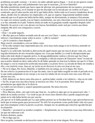 problemas	sin	pedir	consejo.	─	le	miré,	sin	saber	adónde	quería	llegar.	─	A	mí	no	me	quieres	contar
que	hay	algo	más,	pero	está	jodidamente	claro	que	lo	necesitas.	¿Te	sirve	Danielle?
Me	daba	muchísimo	miedo	que	fuera	capaz	de	adivinar	mis	pensamientos	de	esa	manera,	sin	margen
de	error.	Porque	intuí,	en	el	instante	en	que	me	disculpé	con	la	mirada	por	no	confiar	en	él	para
contárselo,	que	él	sabía	mucho	más	de	lo	que	había	dicho.	Sobre	todo	en	el	suceso	clandestino	de	mi
abuso,	donde	sólo	lo	sabíamos	los	implicados	y	él,	que	yo	supiese.	Seguramente	también	estaba
enterado	que	era	él	quien	me	había	hecho	daño,	aunque	no	directamente,	ni	tampoco	físicamente.
Lo	supe	con	certeza	cuando,	tras	mi	ligero	asentimiento,	sus	ojos	chocolate	se	oscurecieron	de	nuevo
y	se	fue,	entrando	en	el	pub.	Todavía	sentía	un	nudo	en	la	garganta	cuando	segundos	después	salió
Danielle.	Se	acercó	a	mí	y	me	abrazó	con	fuerza,	haciéndome	sentir	mal	por	creerla	una	idiota
estúpida.	Me	miró	con	compasión	y	sonrió.
─	¿Jean?
─Jean	─	no	pude	negarlo.
─	Me	dijo	que	ya	te	habías	acostado	más	de	una	vez	con	Chace	─	tanteó,	mordiéndose	el	labio
inferior	y	haciéndome	sentar	sobre	la	acera.	─	¿Me	lo	cuentas?
─	¿Se	lo	contarás	a	Jean	después?
Dany	sonrió,	encantadora,	con	sus	labios	rojos.
─	Él	ha	sido	siempre	muy	importante	para	mí,	sería	muy	mala	amiga	si	no	lo	hiciera,	teniendo	en
cuenta	la	situación.
Suspiré	y	lo	solté	todo.	Incluida	la	aberración	de	aquél	martes	que	me	marcó	de	por	vida,	eso,	sino
lograba	eliminarlo	de	mis	recuerdos	alguna	vez.	Cosa	que	dudaba.	Le	conté	lo	decepcionante	que
había	sido	todo	desde	el	segundo	polvo,	lo	desagradablemente	ruidoso	y	directo	que	fue	Chace
follando	y	proponiéndome	encuentros,	su	estúpida	y	ridícula	manera	de	llamarme	“nena”	en	más	de
una	ocasión.	Intenté	no	decir	nada	sobre	lo	de	haber	pensado	en	Jean	tras	la	última	vez	que	le	vi	lleno
de	sangre	y	con	la	respiración	acelerada	encarando	a	su	primo	feroz.	La	mirada	de	Dany	me	instaba	a
ello,	a	no	omitirle	cosas.	Aun	así,	no	incluí	en	mi	discurso	lo	mío	con	Jean	en	mi	casa.
─	No	se	lo	digas.	Por	favor,	Danielle,	si	también	eres	mi	amiga,	no	se	lo	digas.	Por	favor...
No	me	refería	a	la	penetración	ni	lo	que	iba	antes,	sino	lo	que	había	surgido	en	todo	el	periodo	en	sí,
lo	que	estaba	palpitando	en	mi	cuerpo	y	no	eran	los	latidos	de	mi	corazón	sino	otra	cosa.	Ella	me
abrazó	otra	vez.
─	Puff,	debieron	ser	duros	estos	días	para	ti...	podrías	haber	venido	a	mi	cafetería	─	dijo	en	mi	oído
─	En	fin,	sé	que	eres	una	chica	fuerte,	te	mereces	ser	feliz.	Y	te	lo	prometo.	Pero	tienes	que
prometerme	que	algún	día	se	lo	dirás	tú.
La	rodeé	con	mis	brazos	y	suspiré	quejumbrosamente.	No	tenía	elección.
─	Lo	prometo.
─	Pero	Maryna,	dime...	por	qué	crees	que	Jean	no...	La	pelea	es	algo	que	yo	no	pasaría	por	alto.	─
bebió	de	su	media	cerveza	─	Le	visité	un	par	de	veces	estos	últimos	días	y	puedo	asegurarte	que
jamás	en	la	vida	había	hecho	eso	por	una	tía.
¿Es	que	no	se	le	había	pasado	por	la	a	que	ambos	primos	no	se	llevaban	bien	y	que	aprovecharon	esa
tarde	que	se	tenían	ganas	para	provocarse?	Yo	sólo	fui	un	pretexto	como	podía	haber	sido	otro	para
que	Jean	estampase	contra	la	pared	a	su	primo.	Aunque	eso	no	quitaba	que	estuviese	agradecida	por
su	actuación.
─	Danielle	─	pronuncié	su	nombre	completo	─	Simplemente,	no.	Le	interesan	cosas	muy	diferentes	a
las	que	me	interesan	a	mí.
Éramos	distintos,	punto.
─	No	te	digo	que	no.
Hice	un	gesto,	tomando	su	declaración	como	refuerzo	de	mi	triste	alegato.	Pero	ella	negó.
 