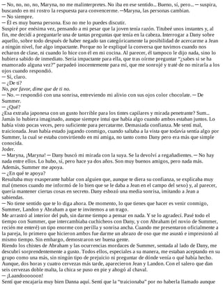 ─	No,	no,	no,	no,	Maryna,	no	me	malinterpretes.	No	iba	en	ese	sentido...	Bueno,	sí,	pero...	─	suspira,
buscando	en	mi	rostro	la	respuesta	para	convencerme.	─Maryna,	las	personas	cambian.
─	No	siempre.
─	Él	es	muy	buena	persona.	Eso	no	me	lo	puedes	discutir.
Suspiré	por	enésima	vez,	pensando	a	mi	pesar	que	la	joven	tenía	razón.	Titubeé	unos	instantes	y,	al
fin,	me	decidí	a	preguntarle	una	de	tantas	preguntas	que	tenía	en	la	cabeza.	Interrogar	a	Dany	sobre
aquello,	sobre	todo	después	de	haber	negado	tan	categóricamente	la	posibilidad	de	acercarme	a	Jean
a	ningún	nivel,	fue	algo	impactante.	Porque	no	le	expliqué	la	conversa	que	tuvimos	cuando	nos
echaron	de	clase,	ni	cuando	lo	hice	con	él	en	mi	cocina.	Al	parecer,	él	tampoco	le	dijo	nada,	sino	lo
hubiera	sabido	de	inmediato.	Sería	impactante	para	ella,	que	tras	oírme	preguntar	“¿sabes	si	se	ha
enamorado	alguna	vez?”	parpadeó	inocentemente	para	mí,	que	me	sonrojé	y	traté	de	no	mirarla	a	los
ojos	cuando	respondió.
─	Sí,	claro.
─	¿De	ti?
No,	por	favor,	dime	que	de	ti	no.
─	No.	─	respondió	con	una	sonrisa,	entreviendo	mi	alivio	con	sus	ojos	color	chocolate.	─	De
Summer.
─	¿Qué?
¿Esa	extraña	japonesa	con	un	gusto	horrible	para	los	tintes	capilares	y	mirada	penetrante?	Sum...
Jamás	lo	hubiera	imaginado,	aunque	siempre	intuí	que	había	algo	cuando	ambos	estaban	juntos.	Lo
había	visto	pocas	veces,	pero	suficiente	para	percatarme.	Demasiada	confianza.	Me	sentí	mal,
traicionada.	Jean	había	estado	jugando	conmigo,	cuando	saltaba	a	la	vista	que	todavía	sentía	algo	por
Summer,	la	cual	se	estaba	convirtiendo	en	mi	amiga,	no	tanto	como	Dany	pero	era	más	que	simple
conocida.
Joder.
─	Maryna,	¡Maryna!	─	Dany	buscó	mi	mirada	con	la	suya.	Se	la	devolví	a	regañadientes.	─	No	hay
nada	entre	ellos.	Lo	hubo,	sí,	pero	hace	ya	dos	años.	Son	muy	buenos	amigos,	pero	nada	más.
Además,	Summer	me	apoya.
─	¿En	qué	te	apoya?
Resultaba	muy	exasperante	hablar	con	alguien	que,	aunque	te	diera	su	confianza,	se	explicaba	muy
mal	(menos	cuando	me	informó	de	lo	bien	que	se	le	daba	a	Jean	en	el	campo	del	sexo)	y,	al	parecer,
quería	mantener	ciertas	cosas	en	secreto.	Dany	esbozó	una	media	sonrisa,	imitando	a	Jean	a
sabiendas.
─	No	tiene	sentido	que	te	lo	diga	ahora.	De	momento,	lo	que	tienes	que	hacer	es	venir	conmigo,
Summer,	Landon	y	Abraham	a	que	te	invitemos	a	un	trago.
Me	arrastró	al	interior	del	pub,	sin	darme	tiempo	a	pensar	en	nada.	Y	se	lo	agradecí.	Pasé	todo	el
tiempo	con	Summer,	que	intercambiaba	cuchicheos	con	Dany,	y	con	Abraham	(el	novio	de	Summer,
recién	me	enteré)	un	tipo	enorme	con	perilla	y	sonrisa	ancha.	Cuando	me	presentaron	oficialmente	a
la	pareja,	lo	primero	que	hicieron	ambos	fue	darme	un	abrazo	de	oso	que	me	asustó	e	impresionó	al
mismo	tiempo.	Sin	embargo,	demostraron	ser	buena	gente.
Riendo	los	chistes	de	Abraham	y	las	ocurrencias	mordaces	de	Summer,	sentada	al	lado	de	Dany,	me
descubrí	sorprendentemente	a	gusto.	Todos	ellos,	especiales	a	su	manera,	me	estaban	aceptando	en	su
grupo	como	una	más,	sin	ningún	tipo	de	prejuicio	ni	preguntar	de	dónde	venía	o	qué	había	hecho.
Aunque,	dos	horas	y	cuatro	cervezas	más	tarde,	aparecieron	Jean	y	Landon.	Con	el	salero	que	dan
seis	cervezas	doble	malta,	la	chica	se	puso	en	pie	y	ahogó	al	chaval.
─	¡Laandoooooon!
Sentí	que	encajaría	muy	bien	Danna	aquí.	Sentí	que	la	“traicionaba”	por	no	haberla	llamado	aunque
 