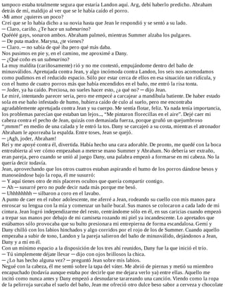 tampoco	estaba	totalmente	segura	que	estaría	Landon	aquí.	Arg,	debí	haberlo	predicho.	Abraham
detrás	de	mí,	maldijo	al	ver	que	se	le	había	caído	el	porro.
-Mi	amor	¿quieres	un	poco?
Creí	que	se	lo	había	dicho	a	su	novia	hasta	que	Jean	le	respondió	y	se	sentó	a	su	lado.
─	Claro,	cariño.	¿Te	hace	un	submarino?
Quéééé	gays,	sonaron	ambos.	Abraham	palmeó,	mientras	Summer	alzaba	los	pulgares.
─	De	puta	madre.	Maryna,	¿te	vienes?
─	Claro.	─	no	sabía	de	qué	iba	pero	qué	más	daba.
Nos	pusimos	en	pie	y,	en	el	camino,	me	aproximé	a	Dany.
─	¿Qué	coño	es	un	submarino?
La	muy	maldita	(cariñosamente)	rió	y	no	me	contestó,	empujándome	dentro	del	baño	de
minusválidos.	Apretujada	contra	Jean,	y	algo	incómoda	contra	Landon,	los	seis	nos	acomodamos
como	pudimos	en	el	reducido	espacio.	Sólo	por	estar	cerca	de	ellos	en	esa	situación	tan	ridícula,	y
con	el	humo	de	cuatro	porros	más	que	había	encendidos	en	el	baño,	me	entró	la	risa	tonta.
─	Joder,	ya	ha	caído.	Preciosa,	no	sueles	hacer	esto,	¿a	qué	no?	─	dijo	Jean.
Le	miré,	intentando	parecer	seria,	pero	me	empecé	a	carcajear	a	mandíbula	batiente.	De	haber	estado
sola	en	ese	baño	infestado	de	humo,	hubiera	caído	de	culo	al	suelo,	pero	me	encontraba
agradablemente	apretujada	contra	Jean	y	su	cuerpo.	Me	sentía	flotar,	feliz.	Ya	nada	tenía	importancia,
los	problemas	parecían	que	estaban	tan	lejos...,	“Me	pintaron	florecillas	en	el	aire”.	Dejé	caer	mi
cabeza	contra	el	pecho	de	Jean,	quizás	con	demasiada	fuerza,	porque	gruñó	un	quejumbroso
“¡mmm!”	en	medio	de	una	calada	y	le	entró	la	tos.	Dany	se	carcajeó	a	su	costa,	mientras	el	atronador
Abraham	le	aporreaba	la	espalda.	Entre	toses,	Jean	se	quejó.
─	¡Agh,	joder,	Abraham!
Reí	y	me	apoyé	contra	él,	divertida.	Había	hecho	una	cara	adorable.	De	pronto,	me	quedé	con	la	boca
entreabierta	al	ver	cómo	empezaban	a	meterse	mano	Summer	y	Abraham.	No	debería	ser	extraño,
eran	pareja,	pero	cuando	se	unió	al	juego	Dany,	una	palabra	empezó	a	formarse	en	mi	cabeza.	No	la
quería	decir	todavía.
Jean,	aprovechando	que	los	otros	cuatros	estaban	aspirando	el	humo	de	los	porros	dándose	besos	y
manoseándose	bajo	la	ropa,	él	me	susurró:
─	Y	aquí	tienes	otro	de	mis	placeres	ocultos	que	quería	compartir	contigo.
─	Ah	─	susurré	pero	no	pude	decir	nada	más	porque	me	besó.
─	Uhhhhhhhh	─	silbaron	a	coro	en	el	lavabo.
A	punto	de	caer	en	el	rubor	adolescente,	me	aferré	a	Jean,	rodeando	su	cuello	con	mis	manos	para
enroscar	su	lengua	con	la	mía	y	comenzar	un	baile	bucal.	Sus	manos	se	colocaron	a	cada	lado	de	mi
cintura.	Jean	logró	independizarme	del	resto,	centrándome	sólo	en	él,	en	sus	caricias	cuando	empezó
a	trepar	sus	manos	por	debajo	de	mi	camiseta	rozando	mi	piel	ya	incandescente.	Lo	apretados	que
estábamos	sólo	provocaba	que	su	bulto	presionara	mi	entrepierna	de	forma	escandalosa.	Gemí	y
Dany	chilló	con	los	labios	hinchados	y	algo	corridos	por	el	rojo	de	los	de	Summer.	Cuando	aquello
empezaba	a	subir	de	tono,	Landon	y	la	pareja	salieron	del	baño	de	minusválido,	dejándonos	a	Jean,
Dany	y	a	mí	en	él.
Con	un	mínimo	espacio	a	la	disposición	de	los	tres	ahí	reunidos,	Dany	fue	la	que	inició	el	trío.
─	Tú	simplemente	déjate	llevar	─	dijo	con	ojos	brillosos	la	chica.
─	¿Lo	has	hecho	alguna	vez?	─	preguntó	Jean	sobre	mis	labios.
Negué	con	la	cabeza,	él	me	sentó	sobre	la	tapa	del	váter.	Me	abrió	de	piernas	y	metió	su	miembro
encapuchado	(todavía	aunque	estaba	por	decirle	que	me	dejara	verlo	ya)	entre	ellas.	Aquello	me
incitó	como	nunca	antes	y	Dany	empezó	a	desnudarse	tarareando	una	canción.	Viendo	como	la	ropa
de	la	pelirroja	surcaba	el	suelo	del	baño,	Jean	me	ofreció	otro	dulce	beso	sabor	a	cerveza	y	chocolate
 