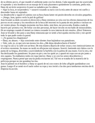 de	su	último	porro,	el	que	inundó	el	ambiente	junto	con	los	demás.	Cada	segundo	que	me	acariciaba
el	sujetador	y	mis	hombros	en	un	masaje	de	lo	más	placentero	quitándome	la	camiseta,	pedía	más.
Dany	de	un	tirón	sorpresivo	le	pasó	su	sudadera	por	la	cabeza.
─	Aquí	la	loca,	te	sorprenderá.	─	susurró	rozando	su	nariz	con	la	mía	antes	de	atacar	mi	cuello	y
descender	hasta	mi	sujetador.
Lo	desabrochó	y	siguió	el	camino	con	su	boca	hasta	lamer	mi	pezón	derecho	en	círculos	pequeños.
─	¡Venga,	Jean,	quiero	verle	la	piel	de	gallina!
Jean	levantó	su	dedo	corazón	en	dirección	a	Dany	mientras	yo	reía	con	los	efectos	danzarines	de	los
porros	en	mi	cuerpo	y	los	mordiscos	de	la	boca	del	moreno	en	la	punta	de	mis	pechos	e	incluso	en
mi	vientre	plano.	En	ningún	momento	me	hizo	daño,	más	bien,	me	provocaba.	Estaba	a	nada	de
hacerlo	por	primera	vez.	De	follar	con	dos	personas,	de	hacer	terceto	en	ese	baño	de	minusválidos.
Di	un	respingo	cuando	él	meneó	su	cintura	rozando	la	cara	interna	de	mis	muslos.	¡Dios!	Entonces
Jean	se	levantó	y	dio	paso	a	una	Dany	entusiasta	que	se	sentó	a	horcajadas	encima	mío	y	me	apreté
todo	lo	que	pude	contra	la	pared.
─	¿Te	gustan	los	chupetones?
─	Dany,	no	abuses.	─	dijo	sonriendo	entre	dientes	Jean	bajándose	sus	pantalones.
─	Vale,	vale,	jo,	es	que	sois	tan	monos	los	dos...¿Me	dejas	desabrocharte	el	botón?
Le	cogí	la	cara	y	la	callé	con	un	beso.	De	esta	manera	dejaría	de	soltar	cosas	y	nos	inmiscuiríamos	en
el	erótico	momento.	Su	mano	no	tardó	en	aflojarme	mis	tejanos.	Sonrió,	lamiendo	mis	labios	con	la
punta	de	su	lengua,	divertida	y	acariciándome	la	barbilla	con	la	palma	de	una	mano.	Con	la	otra,	me
iba	deslizando	los	pantalones.	Se	puso	en	pie	y	me	los	quité	yo	y	aparté	mi	ropa	con	un	pie	junto	a
mis	zapatos.	Ya	estábamos	todos	en	ropa	interior.	Dany	y	yo	con	los	senos	descubiertos	y
respingones.	Nunca	pensé	que	una	tía	podía	excitarme	así.	Tal	vez	se	trataba	de	la	maestría	de	la
pelirroja	porque	no	me	gustaban	las	tías.
Jean	le	palmeó	en	el	hombro	y	Dany	se	apartó	de	mí	con	rostro	de	lobo	afligido	quedándose	con
ganas.	Luego	él	se	sentó	en	el	suelo	sobre	su	ropa	y	nos	invitó	a	las	dos	para	tumbarnos	encima	de	él.
Empieza	la	acción.
 