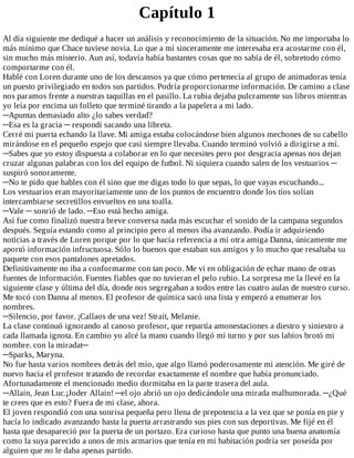 Capítulo	1
Al	día	siguiente	me	dediqué	a	hacer	un	análisis	y	reconocimiento	de	la	situación.	No	me	importaba	lo
más	mínimo	que	Chace	tuviese	novia.	Lo	que	a	mí	sinceramente	me	interesaba	era	acostarme	con	él,
sin	mucho	más	misterio.	Aun	así,	todavía	había	bastantes	cosas	que	no	sabía	de	él,	sobretodo	cómo
comportarme	con	él.
Hablé	con	Loren	durante	uno	de	los	descansos	ya	que	cómo	pertenecía	al	grupo	de	animadoras	tenía
un	puesto	privilegiado	en	todos	sus	partidos.	Podría	proporcionarme	información.	De	camino	a	clase
nos	paramos	frente	a	nuestras	taquillas	en	el	pasillo.	La	rubia	dejaba	pulcramente	sus	libros	mientras
yo	leía	por	encima	un	folleto	que	terminé	tirando	a	la	papelera	a	mi	lado.
─Apuntas	demasiado	alto	¿lo	sabes	verdad?
─Esa	es	la	gracia	─	respondí	sacando	una	libreta.
Cerré	mi	puerta	echando	la	llave.	Mi	amiga	estaba	colocándose	bien	algunos	mechones	de	su	cabello
mirándose	en	el	pequeño	espejo	que	casi	siempre	llevaba.	Cuando	terminó	volvió	a	dirigirse	a	mí.
─Sabes	que	yo	estoy	dispuesta	a	colaborar	en	lo	que	necesites	pero	por	desgracia	apenas	nos	dejan
cruzar	algunas	palabras	con	los	del	equipo	de	futbol.	Ni	siquiera	cuando	salen	de	los	vestuarios	─
suspiró	sonoramente.
─No	te	pido	que	hables	con	él	sino	que	me	digas	todo	lo	que	sepas,	lo	que	vayas	escuchando...
Los	vestuarios	eran	mayoritariamente	uno	de	los	puntos	de	encuentro	donde	los	tíos	solían
intercambiarse	secretillos	envueltos	en	una	toalla.
─Vale	─	sonrió	de	lado.	─Eso	está	hecho	amiga.
Así	fue	como	finalizó	nuestra	breve	conversa	nada	más	escuchar	el	sonido	de	la	campana	segundos
después.	Seguía	estando	como	al	principio	pero	al	menos	iba	avanzando.	Podía	ir	adquiriendo
noticias	a	través	de	Loren	porque	por	lo	que	hacía	referencia	a	mi	otra	amiga	Danna,	únicamente	me
aportó	información	infructuosa.	Sólo	lo	buenos	que	estaban	sus	amigos	y	lo	mucho	que	resaltaba	su
paquete	con	esos	pantalones	apretados.
Definitivamente	no	iba	a	conformarme	con	tan	poco.	Me	vi	en	obligación	de	echar	mano	de	otras
fuentes	de	información.	Fuentes	fiables	que	no	tuvieran	el	pelo	rubio.	La	sorpresa	me	la	llevé	en	la
siguiente	clase	y	última	del	día,	donde	nos	segregaban	a	todos	entre	las	cuatro	aulas	de	nuestro	curso.
Me	tocó	con	Danna	al	menos.	El	profesor	de	química	sacó	una	lista	y	empezó	a	enumerar	los
nombres.
─Silencio,	por	favor.	¡Callaos	de	una	vez!	Strait,	Melanie.
La	clase	continuó	ignorando	al	canoso	profesor,	que	repartía	amonestaciones	a	diestro	y	siniestro	a
cada	llamada	ignota.	En	cambio	yo	alcé	la	mano	cuando	llegó	mi	turno	y	por	sus	labios	brotó	mi
nombre.	con	la	miradat─
─Sparks,	Maryna.
No	fue	hasta	varios	nombres	detrás	del	mío,	que	algo	llamó	poderosamente	mi	atención.	Me	giré	de
nuevo	hacia	el	profesor	tratando	de	recordar	exactamente	el	nombre	que	había	pronunciado.
Afortunadamente	el	mencionado	medio	dormitaba	en	la	parte	trasera	del	aula.
─Allain,	Jean	Luc.¡Joder	Allain!	─el	ojo	abrió	un	ojo	dedicándole	una	mirada	malhumorada.	─¿Qué
te	crees	que	es	esto?	Fuera	de	mi	clase,	ahora.
El	joven	respondió	con	una	sonrisa	pequeña	pero	llena	de	prepotencia	a	la	vez	que	se	ponía	en	pie	y
hacía	lo	indicado	avanzando	hasta	la	puerta	arrastrando	sus	pies	con	sus	deportivas.	Me	fijé	en	él
hasta	que	desapareció	por	la	puerta	de	un	portazo.	Era	curioso	hasta	que	punto	una	buena	anatomía
como	la	suya	parecido	a	unos	de	mis	armarios	que	tenía	en	mi	habitación	podría	ser	poseída	por
alguien	que	no	le	daba	apenas	partido.
 