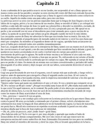 Capítulo	21
A	una	a	sabiendas	de	lo	que	podría	ocurrir	en	ese	lavabo,	me	sorprendió	al	ver	a	Dany	apoyar	sus
manos	contra	una	de	las	paredes	y	acoplar	su	sexo	encima	del	rostro	del	Harrows	estirado	bocarriba.
Los	dedos	de	Jean	le	despojaron	de	su	tanga	rojo	y	Dany	lo	agarró	colocándoselo	como	collarín	en
su	cuello.	Aquella	tía	estaba	como	una	puta	cabra,	pero	me	caía	bien.
La	pelirroja	acercó	su	sexo	con	las	piernas	separadas	hasta	que	la	lengua	de	Jean	llegase	a	tocar	los
labios	de	su	vagina,	pelvis	y	la	cara	interna	de	sus	muslos.	Dany	se	mordió	el	labio	y	yo	coloqué	mis
rodillas	a	cada	lado	del	cuerpo	de	Jean.	Le	quité	sus	calzoncillos	y	descubrí	su	miembro,	excitado,	de
tamaño	considerable	(muy	bien	aprovechados	esos	22	cm)	y	preparado	para	mí.	Me	apoyé	en	su
pecho	y	me	acomodé	con	mi	sexo	al	descubierto	para	irme	sentando	poco	a	poco	encima	de	su
cadera.	La	punta	de	su	pene	hizo	que	soltara	un	grito	ahogado	cuando	me	tocó	lo	más	íntimo.
Las	carcajadas	suaves	de	Dany	me	advertían	lo	bien	que	succionaba	Jean	su	matriz.	Sin	más,	fui
descendiendo	sintiendo	al	pequeño	(pero	de	menudo	nada)	en	mi	interior	y	cerré	los	ojos	hasta	que
entró	por	completo.	Su	miembro	al	expandirse	dentro	de	mi	vagina,	apretaba	hasta	arrancarme	un
poco	el	habla	pero	estimuló	todos	mis	sentidos	instantáneamente.
Jean	Luc,	ocupado	desde	hacia	ratos	en	la	entrepierna	de	Dany,	tanteó	con	sus	manos	en	el	aire	hasta
dar	con	mi	trasero	el	cual	apretó	y	me	dio	una	cachetada	que	hizo	sacudirme	hacia	delante	y	gemí.	Se
quedaron	sus	manos	acomodadas	en	mi	cuelo	e	incliné	más	mi	cuerpo	para	pedirle	con	mi
movimiento	de	pelvis	que	lo	agitase.	No	tardé	en	botar	encima	y	en	faltarme	el	aire	cada	vez	más...
Dany	liberaba	gritos	agudos	y	le	insistía	a	Jean	que	no	parase.	Yo,	enfrascada	en	ese	seísmo	al	borde
del	descontrol,	me	movía	todo	lo	acelerada	que	mi	cuerpo	era	capaz.	Me	sujetaba	al	cuerpo	de	Jean
para	no	perder	el	ritmo.	En	menos	de	un	minuto	nos	corrimos	convulsionados	y	perlados	del	sudor,
descargando	él	su	tibio	semen	y	dejó	escapar	aire	de	sus	labios,	sonoramente	dirección	el	sexo	de
Dany.
─	Uff	─	susurró	ella.
Cogí	una	gran	bocanada	de	aire	tras	el	orgasmo,	con	el	cuerpo	más	que	acalorado,	y	luego	volví	a
inspirar	antes	de	apartarme	para	otorgarle	a	Dany	el	segundo	asalto	con	Jean.	Al	ver	como	la
pelirroja	se	colocaba	a	horcajadas	encima,	sentí	la	imperiosa	necesidad	de	vaticinar	a	los	dos	que	no
quería	que	compartir	a	Jean	con	nadie	más.
“Quiero	saber	hasta	qué	punto	nos	tendremos	el	uno	y	el	otro.	Si	voy	a	tenerte	que	compartir	en	un
30,	50	o	incluso	un	80	por	ciento”	¿Porqué	recordaba	tanta	frases	de	él?	¿Me	estaba	marcando	más	de
lo	que	creía?	En	aquél	entonces,	no	le	contesté.	No	podía	joder	el	trío	ahora	por	un	pensamiento
absurdo	de	última	hora.	La	voz	de	Jean	me	sacó	de	mi	momentánea	ensoñación	mirando	de	reojo
como	las	manos	de	Dany	acariciaban	el	sexo	de	Jean.
─	Ven...	preciosa	─	susurró	él	con	un	gesto.
Me	cogió	de	la	mano	y	me	condujo	para	colocarme	en	la	misma	posición	en	la	que	estuvo	Dany	antes
contra	la	pared.	Mi	sexo	ya	excitado	y	extenuado	por	el	primer	clímax,	volvió	a	brindarme	otra
culminación	tras	notar	la	lengua	de	Jean	adentrarse	en	mi	humedecida	vagina.	Lo	hacía	de	maravilla,
me	ponía	burra.	Mordí	mis	comisuras	en	repetidas	ocasiones	arañando	la	pared	con	mis	uñas
mientras	dejaba	que	la	boca	de	Jean	explorase	mi	intimidad.
─	Oh,	oh,	¡sólo	un	pocccco...más!	¡Joder	Jean!─	gritó	Dany.
¿Nos	habrían	oído	ya?	Ya	lo	creo	que	sí,	por	muy	alejado	y	apartado	que	estaba	el	baño	de
minusválidos	de	los	demás	compartimentos.	Me	corrí	dos	veces	el	rato	que	estuve	tuve	mi
entrepierna	encima	del	rostro	sudorífico	de	Jean.	Extenuados	físicamente	los	tres	pero	no	rendidos,
Dany	me	señaló	el	miembro	del	moreno	y	elevé	las	cejas.	Ella	se	levantó	apoyándose	en	la	barra
 