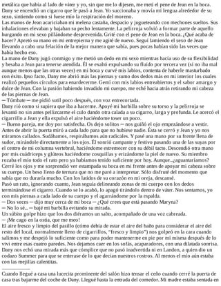 metálica	que	había	al	lado	de	váter	y	yo,	sin	que	me	lo	dijesen,	me	metí	el	pene	de	Jean	en	la	boca.
Dany	se	encendió	un	cigarro	que	le	pasó	a	Jean.	Yo	succionaba	y	movía	mi	lengua	alrededor	de	su
sexo,	sintiendo	como	si	fuese	mío	la	respiración	del	moreno.
Las	manos	de	Jean	acariciaban	mi	melena	castaña,	despacio	y	jugueteando	con	mechones	sueltos.	Sus
inhalaciones	elevaban	y	bajaban	su	pecho	lentamente.	La	pelirroja	volvió	a	formar	parte	de	aquello
hurgando	en	mi	sexo	pillándome	desprevenida.	Grité	con	el	pene	de	Jean	en	la	boca.	¿Qué	acaba	de
hacer?	Apretó	su	mano	en	mi	entrepierna	y	me	agité	de	nuevo.	Seguí	lamiendo	el	sexo	de	Jean
llevando	a	cabo	una	felación	de	la	mejor	manera	que	sabía,	pues	pocas	habían	sido	las	veces	que
había	hecho	eso.
La	mano	de	Dany	jugó	conmigo	y	me	metió	un	dedo	en	mi	sexo	mientras	hacía	uso	de	su	flexibilidad
y	besaba	a	Jean	para	tenerse	atendida.	Él	se	exaltó	expulsando	su	fluido	por	tercera	vez	(si	no	iba	mal
aunque	menos	que	las	otras	veces)	en	mi	boca	y	curvé	mis	labios,	contenta	de	haberle	masturbado
con	éxito.	Ipso	facto,	Dany	me	abrió	más	las	piernas	y	sumo	dos	dedos	más	en	mi	interior	los	cuales
realizó	pequeños	círculos	para	enardecerme.	Gemí	con	mis	labios	entreabiertos	y	el	sabor	amargo	y
dulce	de	Jean.	Con	la	pasión	habiendo	invadido	mi	cuerpo,	me	eché	hacia	atrás	retirando	mi	cabeza
de	las	piernas	de	Jean.
─	Túmbate	─	me	pidió	sutil	poco	después,	con	voz	entrecortada.
Dany	rió	como	si	supiera	que	iba	a	hacerme.	Apoyé	mi	barbilla	sobre	su	torso	y	la	pelirroja	se
levantó	no	sin	antes	pellizcarme	el	culo	dando	otra	calada	a	su	cigarro,	larga	y	profunda.	Le	acercó	el
cigarrillo	a	Jean	y	ella	expulsó	el	aire	haciéndome	toser	un	poco.
─	Bueno	pareja,	me	doy	por	satisfecha.	Os	dejo	solitos	─	nos	guiñó	el	ojo	empezándose	a	vestir.
Antes	de	abrir	la	puerta	miró	a	cada	lado	para	que	no	hubiese	nadie.	Ésta	se	cerró	y	Jean	y	yo	nos
miramos	callados.	Sudábamos,	respirábamos	aún	radicales.	Y	pasé	una	mano	por	su	frente	llena	de
sudor,	mirándole	directamente	a	los	ojos.	Él	sonrió	campante	y	festivo	pasando	una	de	las	suyas	por
el	centro	de	mi	columna	vertebral,	haciéndome	estremecer	con	su	débil	tacto.	Descendió	otra	mano
por	mis	cuádriceps	y	glúteos	haciéndome	cosquillas	y	erizándome	la	piel	de	nuevo.	Su	miembro
rozaba	el	mío	todo	el	rato	pero	ya	habíamos	tenido	suficiente	por	hoy.	Aunque...¿aguantaríamos?
Cerré	los	ojos	y	me	sorprendió	ver	estampada	su	boca	en	mi	frente	antes	de	apoyar	mi	cabeza	sobre
su	cuerpo.	Un	beso	lleno	de	ternura	que	no	me	paré	a	interpretar.	Sólo	disfruté	del	momento	que
sabía	que	no	duraría	mucho.	Con	los	latidos	de	su	corazón	en	mi	oreja,	descansé.
Pasó	un	rato,	ignorando	cuanto,	Jean	seguía	delineando	zonas	de	mi	cuerpo	con	los	dedos
terminándose	el	cigarro.	Cuando	se	lo	acabó,	lo	apagó	tirándolo	dentro	de	váter.	Nos	sentamos,	yo
con	mis	piernas	a	cada	lado	de	su	cuerpo	y	el	agarrándome	por	la	espalda.
─	Dos	veces	─	dijo	muy	cerca	de	mi	boca	─	¿Qué	crees	que	está	pasando	Maryna?
─	No	lo	sé...	─	bajé	mi	barbilla	evitando	su	mirada.
Un	súbito	golpe	hizo	que	los	dos	diéramos	un	salto,	acompañado	de	una	voz	cabreada.
─	¡Me	cago	en	la	ostia,	que	me	meo!
El	aire	fresco	y	limpio	del	pasillo	(cómo	debía	de	estar	el	aire	del	baño	para	considerar	el	aire	del
resto	del	local,	normalmente	lleno	de	cigarrillos,	“fresco	y	limpio”)	nos	golpeó	en	la	cara	cuando
salimos	y	me	despejó	lo	suficiente	como	para	poder	mantenerme	en	pie	por	mí	misma	después	de	lo
vivi	entre	esas	cuatro	paredes.	Nos	dejamos	caer	en	los	sofás,	acaparadores,	con	una	dilatada	sonrisa.
Dany	nos	echó	una	mirada	más	que	cómplice	que	no	pasó	inadvertida	ni	en	Landon,	a	quien	dio	un
codazo	Summer	para	que	se	enterase	de	lo	que	decían	nuestros	rostros.	Al	menos	el	mío	aún	estaba
con	las	mejillas	calentitas.
...........................
Cuando	llegué	a	casa	una	lucecita	prominente	del	salón	hizo	tensar	el	ceño	cuando	cerré	la	puerta	de
casa	tras	bajarme	del	coche	de	Dany.	Llegué	hasta	la	entrada	del	comedor.	Mi	madre	estaba	sentada	en
 