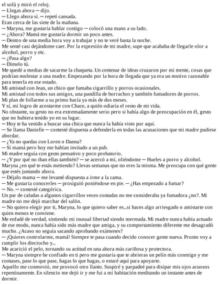 el	sofá	y	miró	el	reloj.
─	Llegas	ahora	─	dijo.
─	Llego	ahora	sí.	─	repetí	cansada.
Eran	cerca	de	las	siete	de	la	mañana.
─	Maryna,	me	gustaría	hablar	contigo	─	colocó	una	mano	a	su	lado.
─	¿Ahora?	Mamá	me	gustaría	dormir	un	poco	antes.
─	Dentro	de	una	media	hora	voy	a	trabajar	y	no	te	veré	hasta	la	noche.
Me	senté	casi	dejándome	caer.	Por	la	expresión	de	mi	madre,	supe	que	acababa	de	llegarle	olor	a
alcohol,	porro	y	etc.
─	¿Pasa	algo?
─	Dímelo	tú.
Me	quedé	a	medias	de	sacarme	la	chaqueta.	Un	centenar	de	ideas	cruzaron	por	mi	mente,	cosas	que
podrían	molestar	a	una	madre.	Empezando	por	la	hora	de	llegada	que	ya	era	un	motivo	razonable
para	tenerla	en	ese	estado.
Mi	amistad	con	Jean,	un	chico	que	fumaba	cigarrillo	y	porros	ocasionales.
Mi	amistad	con	todos	sus	amigos,	una	pandilla	de	borrachos	y	también	fumadores	de	porros.
Mi	plan	de	follarme	a	su	primo	hacía	ya	más	de	dos	meses.
Y	sí,	mi	logro	de	acostarme	con	Chace,	a	quién	odiaría	el	resto	de	mi	vida.
No	obstante,	su	gesto	no	era	extremadamente	serio	pero	sí	había	algo	de	preocupación	en	él,	gesto
que	no	hubiera	tenido	yo	en	su	lugar.
─	Hoy	te	ha	venido	a	buscar	una	chica	que	nunca	la	había	visto	por	aquí.
─	Se	llama	Danielle	─	contesté	dispuesta	a	defenderla	en	todas	las	acusaciones	que	mi	madre	pudiese
abordar.
─	¿Ya	no	quedas	con	Loren	o	Danna?
─	Sí	mamá	pero	hoy	me	habían	invitado	a	un	pub.
Mi	madre	seguía	con	gesto	pensativo	y	poco	probatorio.
─	¿Y	por	qué	no	iban	ellas	también?	─	se	acercó	a	mí,	oliéndome	─	Hueles	a	porro	y	alcohol.
Maryna	¿en	qué	te	estás	metiendo?	Llevas	semanas	que	no	eres	la	misma.	Me	preocupa	con	qué	gente
que	estés	juntando	ahora.
─	Déjalo	mama	─	me	levanté	dispuesta	a	irme	a	la	cama.
─	Me	gustaría	conocerles	─	prosiguió	poniéndose	en	pie.	─	¿Has	empezado	a	fumar?
─	No.	─	contesté	categórica.
Un	par	de	caladas	a	algunos	cigarrillos	veces	contadas	no	me	consideraba	ya	fumadora	¿no?.	Mi
madre	no	me	dejó	marchar	del	salón.
─	No	quiero	elegir	por	ti,	Maryna,	lo	que	quiero	saber	es...si	haces	algo	arriesgado	o	amistarte	con
quien	menos	te	conviene.
Me	enfadé	de	verdad,	sintiendo	mi	inusual	libertad	siendo	mermada.	Mi	madre	nunca	había	actuado
de	ese	modo,	nunca	había	sido	más	madre	que	amiga,	y	su	comportamiento	diferente	me	desagradó
mucho.	¿Acaso	no	seguía	sacando	aprobando	exámenes?
─	¡Quieres	controlarme,	mamá!	Siempre	te	pasa	cuando	decido	conocer	gente	nueva.	Pronto	voy	a
cumplir	los	dieciocho	y...
Me	acarició	el	pelo,	tornando	su	actitud	en	una	ahora	más	cariñosa	y	protectora.
─	Maryna	siempre	he	confiado	en	ti	pero	me	gustaría	que	te	abrieras	un	pelín	más	conmigo	y	me
contases,	pase	lo	que	pase,	hagas	lo	que	hagas,	o	estaré	aquí	para	apoyarte.
Aquello	me	conmovió,	me	provocó	otro	llanto.	Suspiré	y	parpadeé	para	disipar	mis	ojos	acuosos
repentinamente.	En	silencio	me	dejó	ir	y	me	fui	a	mi	habitación	meditando	un	instante	antes	de
dormir.
 