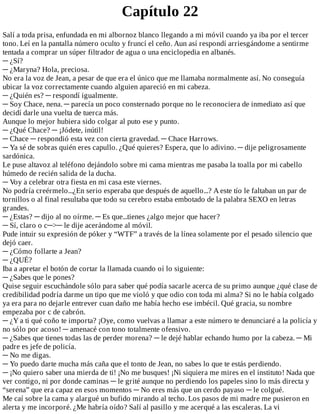 Capítulo	22
Salí	a	toda	prisa,	enfundada	en	mi	albornoz	blanco	llegando	a	mi	móvil	cuando	ya	iba	por	el	tercer
tono.	Leí	en	la	pantalla	número	oculto	y	fruncí	el	ceño.	Aun	así	respondí	arriesgándome	a	sentirme
tentada	a	comprar	un	súper	filtrador	de	agua	o	una	enciclopedia	en	albanés.
─	¿Sí?
─	¿Maryna?	Hola,	preciosa.
No	era	la	voz	de	Jean,	a	pesar	de	que	era	el	único	que	me	llamaba	normalmente	así.	No	conseguía
ubicar	la	voz	correctamente	cuando	alguien	apareció	en	mi	cabeza.
─	¿Quién	es?	─	respondí	igualmente.
─	Soy	Chace,	nena.	─	parecía	un	poco	consternado	porque	no	le	reconociera	de	inmediato	así	que
decidí	darle	una	vuelta	de	tuerca	más.
Aunque	lo	mejor	hubiera	sido	colgar	al	puto	ese	y	punto.
─	¿Qué	Chace?	─	¡Jódete,	inútil!
─	Chace	─	respondió	esta	vez	con	cierta	gravedad.	─	Chace	Harrows.
─	Ya	sé	de	sobras	quién	eres	capullo.	¿Qué	quieres?	Espera,	que	lo	adivino.	─	dije	peligrosamente
sardónica.
Le	puse	altavoz	al	teléfono	dejándolo	sobre	mi	cama	mientras	me	pasaba	la	toalla	por	mi	cabello
húmedo	de	recién	salida	de	la	ducha.
─	Voy	a	celebrar	otra	fiesta	en	mi	casa	este	viernes.
No	podría	creérmelo...¿En	serio	esperaba	que	después	de	aquello...?	A	este	tío	le	faltaban	un	par	de
tornillos	o	al	final	resultaba	que	todo	su	cerebro	estaba	embotado	de	la	palabra	SEXO	en	letras
grandes.
─	¿Estas?	─	dijo	al	no	oírme.	─	Es	que...tienes	¿algo	mejor	que	hacer?
─	Sí,	claro	o	c─>─	le	dije	acerándome	al	móvil.
Pude	intuir	su	expresión	de	póker	y	“WTF”	a	través	de	la	línea	solamente	por	el	pesado	silencio	que
dejó	caer.
─	¿Cómo	follarte	a	Jean?
─	¿QUÉ?
Iba	a	apretar	el	botón	de	cortar	la	llamada	cuando	oí	lo	siguiente:
─	¿Sabes	que	le	pones?
Quise	seguir	escuchándole	sólo	para	saber	qué	podía	sacarle	acerca	de	su	primo	aunque	¿qué	clase	de
credibilidad	podría	darme	un	tipo	que	me	violó	y	que	odio	con	toda	mi	alma?	Si	no	le	había	colgado
ya	era	para	no	dejarle	entrever	cuan	daño	me	había	hecho	ese	imbécil.	Qué	gracia,	su	nombre
empezaba	por	c	de	cabrón.
─	¿Y	a	ti	qué	coño	te	importa?	¡Oye,	como	vuelvas	a	llamar	a	este	número	te	denunciaré	a	la	policía	y
no	sólo	por	acoso!	─	amenacé	con	tono	totalmente	ofensivo.
─	¿Sabes	que	tienes	todas	las	de	perder	morena?	─	le	dejé	hablar	echando	humo	por	la	cabeza.	─	Mi
padre	es	jefe	de	policía.
─	No	me	digas.
─	Yo	puedo	darte	mucha	más	caña	que	el	tonto	de	Jean,	no	sabes	lo	que	te	estás	perdiendo.
─	¡No	quiero	saber	una	mierda	de	ti!	¡No	me	busques!	¡Ni	siquiera	me	mires	en	el	instituto!	Nada	que
ver	contigo,	ni	por	donde	caminas	─	le	grité	aunque	no	perdiendo	los	papeles	sino	lo	más	directa	y
“serena”	que	era	capaz	en	esos	momentos	─	No	eres	más	que	un	cerdo	payaso	─	le	colgué.
Me	caí	sobre	la	cama	y	alargué	un	bufido	mirando	al	techo.	Los	pasos	de	mi	madre	me	pusieron	en
alerta	y	me	incorporé.	¿Me	habría	oído?	Salí	al	pasillo	y	me	acerqué	a	las	escaleras.	La	vi
 